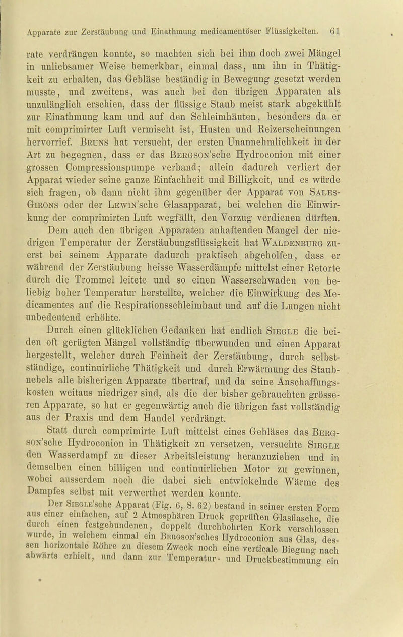 rate verdrängen konnte, so machten sich bei ihm doch zwei Mängel in unliebsamer Weise bemerkbar, einmal dass, um ihn in Thätig- keit zu erhalten, das Gebläse beständig in Bewegung gesetzt werden musste, und zweitens, was auch bei den übrigen Apparaten als unzulänglich erschien, dass der flüssige Staub meist stark abgekühlt zur Einathmung kam und auf den Schleimhäuten, besonders da er mit comprimirter Luft vermischt ist, Husten und Eeizerscheinungen hervorrief Bruns hat versucht, der ersten Unannehmlichkeit in der Art zu begegnen, dass er das ßERGSON'sche Hydroconion mit einer grossen Compressionspumpe verband; allein dadurch verliert der Apparat wieder seine ganze Einfachheit und Billigkeit, und es würde sich fragen, ob dann nicht ihm gegenüber der Apparat von Sales- GiRONS oder der LEWiN'sche Glasapparat, bei welchen die Einwir- kung der comprimirten Luft wegfällt, den Vorzug verdienen dürften. Dem auch den übrigen Apparaten anhaftenden Mangel der nie- drigen Temperatur der Zerstäubungsflüssigkeit hat Waldenburg zu- erst bei seinem Apparate dadurch praktisch abgeholfen, dass er während der Zerstäubung heisse Wasserdämpfe mittelst einer Retorte durch die Trommel leitete imd so einen Wasserschwaden von be- liebig hoher Temperatur herstellte, welcher die Einwirkung des Me- dicamentes auf die Respirationsschleimhaut und auf die Lungen nicht unbedeutend erhöhte. Durch einen glücklichen Gedanken hat endlich Siegle die bei- den oft gerügten Mängel vollständig überwunden imd einen Apparat hergestellt, welcher durch Feinheit der Zerstäubung, durch selbst- ständige, continuirliche Thätigkeit und durch Erwärmung des Staub- nebels alle bisherigen Apparate übertraf, und da seine Anschaffungs- kosten weitaus niedriger sind, als die der bisher gebrauchten grösse- ren Apparate, so hat er gegenwärtig auch die übrigen fast vollständig aus der Praxis und dem Handel verdrängt. Statt durch comprimirte Luft mittelst eines Gebläses das Berg- soN'sche Hydroconion in Thätigkeit zu versetzen, versuchte Siegle den Wasserdampf zu dieser Arbeitsleistung heranzuziehen und in demselben einen billigen und continuirlichen Motor zu gewinnen wobei ausserdem noch die dabei sich entwickelnde Wärme des Dampfes selbst mit verwerthet werden konnte. Der SiEOLE'sche Apparat (Fig. 6, S. 62) bestand in seiner ersten Form aus emer enifachen, auf 2 Atmosphären Druck geprüften Glasflasche die durch einen festgebundenen, doppelt durchbohrten Kork verschlossen wurde, m welchem einmal ein BKiiasoN'sclies Hydroconion aus Glas des- sen horizontale Röhre zu diesem Zweck noch eine verticale Biegung nach abwärts erhielt, und dann zur Temperatur- und Druckbestimmung ein