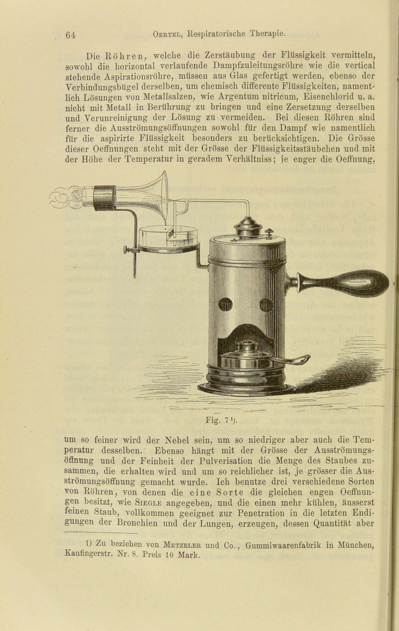 Die Röhren, welche die Zerstäubung der Flüssigkeit vermitteln, sowohl die horizontal verlaufende Dampfzuleitungsröhre wie die vertical stehende Aspirationsröhre, mtissen aus Glas gefertigt werden, ebenso der Verbindungsbügel derselben, um chemisch differente Flüssigkeiten, nament- lich Lösungen von Metallsalzen, wie Argentum nitricum, Eisenchlorid u, a. nicht mit Metall in Berührung zu bringen und eine Zersetzung derselben und Verunreinigung der Lösung zu vermeiden. Bei diesen Röhren sind ferner die Ausströmungsöffnungen sowohl für den Dampf wie namentlich für die aspirirte Flüssigkeit besonders zu berücksichtigen. Die Grösse dieser Oeffnungen steht mit der Grösse der Flüssigkeitsstäubchen und mit der Höhe der Temperatur in geradem Verhältniss; ie enger die Oeffnung, Fig. 7'j. um so feiner wird der Nebel sein, um so niedriger aber auch die Tem- peratur desselben. Ebenso hängt mit der Grösse der Ausströmungs- öffnung und der Feinheit der Pulverisation die Menge des Staubes zu- sammen, die erhalten wird und um so reichlicher ist, je grösser die Aus- strömungsöfi'nung gemacht wurde. Ich benutze drei verschiedene Sorten von Röhren, von denen die eine Sorte die gleichen engen Oeffnun- gen besitzt, wie Siegle angegeben, und die einen mehr kühlen, äusserst feinen Staub, vollkommen geeignet zur Penetration in die letzten Endi- gungen der Bronchien und der Lungen, erzeugen, dessen Quantität aber 1) Zu beziehen von Metzeleb und Co., Gummiwaarenfabrik in München, Kaufingerstr. Nr. 8. Preis 10 Mark.