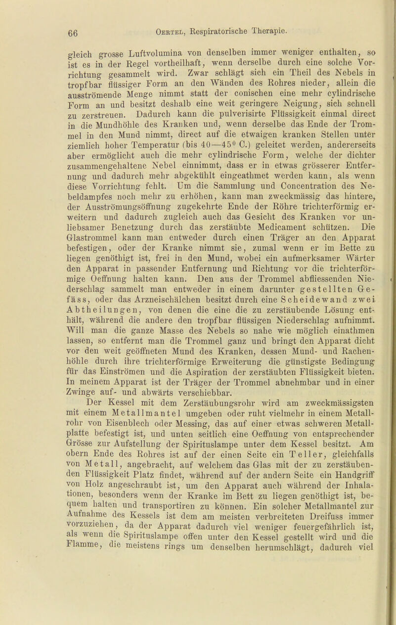 gleich grosse Luftvolumina von denselben immer weniger enthalten, so ist es in der Regel vortheilhaft, wenn derselbe durch eine solche Vor- richtung gesammelt wird. Zwar schlägt sich ein Theil des Nebels in tropfbar flüssiger Form an den Wänden des Rohres nieder, allein die ausströmende Menge nimmt statt der conischen eine mehr cylindrische Form an und besitzt deshalb eine weit geringere Neigung, sich schnell zu zerstreuen. Dadurch kann die pulverisirte Flüssigkeit einmal direct in die Mundhöhle des Kranken und, wenn derselbe das Ende der Trom- mel in den Mund nimmt, direct auf die etwaigen kranken Stellen unter ziemlich hoher Temperatur (bis 40—45** C.) geleitet werden, andererseits aber ermöglicht auch die mehr cylindrische Form, welche der dichter zusammengehaltene Nebel einnimmt, dass er in etwas grösserer Entfer- nung und dadurch mehr abgekühlt eingeathmet werden kann, als wenn diese Vorrichtung fehlt. Um die Sammlung und Concentration des Ne- beldampfes noch mehr zu erhöhen, kann man zweckmässig das hintere, der AusströmungsöfFnung zugekehrte Ende der Röhre trichterförmig er- weitern und dadurch zugleich auch das Gesicht des Kranken vor un- liebsamer Benetzung durch das zerstäubte Medicament schützen. Die Glastrommel kann man entweder durch einen Träger an den Apparat befestigen, oder der Kranke nimmt sie, zumal wenn er im Bette zu liegen genöthigt ist, frei in den Mund, wobei ein aufmerksamer Wärter den Apparat in passender Entfernung und Richtung vor die trichterför- mige Oeffnung halten kann. Den aus der Trommel abfliessenden Nie- derschlag sammelt man entweder in einem darunter gestellten Ge- fäss, oder das Arzneischälchen besitzt durch eine Scheidewand zwei Abtheilungen, von denen die eine die zu zerstäubende Lösung ent- hält, während die andere den tropfbar flüssigen Niederschlag aufnimmt. Will man die ganze Masse des Nebels so nahe wie möglich einathmen lassen, so entfernt man die Trommel ganz und bringt den Apparat dicht vor den weit geöffneten Mund des Kranken, dessen Mund- und Racheu- höhle durch ihre trichterförmige Erweiterung die günstigste Bedingung für das Einströmen und die Aspiration der zerstäubten Flüssigkeit bieten. In meinem Apparat ist der Träger der Trommel abnehmbar und in einer Zwinge auf- und abwärts verschiebbar. Der Kessel mit dem Zerstäubungsrohr wird am zweckmässigsten mit einem Metallmantel umgeben oder ruht vielmehr in einem Metall- rohr von Eisenblech oder Messing, das auf einer etwas schweren Metall- platte befestigt ist, und unten seitlich eine Oeffnung von entsprechender Grösse zur Aufstellung der Spii-ituslampe unter dem Kessel besitzt. Am obern Ende des Rohres ist auf der einen Seite ein Teller, gleichfalls von Metall, angebracht, auf welchem das Glas mit der zu zerstäuben- den Flüssigkeit Platz findet, während auf der andern Seite ein Handgriff von Holz angeschraubt ist, um den Apparat auch während der Inhala- tionen, besonders wenn der Kranke im Bett zu liegen genöthigt ist, be- quem halten und transportiren zu können. Ein solcher Metallraantel zur Aufnahme des Kessels ist dem am meisten verbreiteten Dreifuss immer vorzuziehen, da der Apparat dadurch viel weniger feuergefährlich ist, als wenn die Spirituslampe offen unter den Kessel gestellt wird und die Flamme, die meistens rings um denselben herumschlägt, dadurch viel