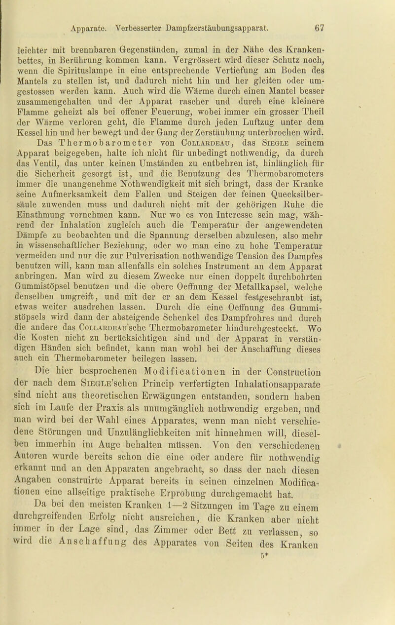 leichter mit brennbaren Gegenständen, zumal in der Nähe des Kranken- bettes, in Berührung kommen kann. Vergrössert wird dieser Schutz noch, wenn die Spirituslampe in eine entsprechende Vertiefung am Boden des Mantels zu stellen ist, und dadurch nicht hin und her gleiten oder um- gestossen werden kann. Auch wird die Wärme durch einen Mantel besser zusammengehalten und der Apparat rascher und durch eine kleinere Flamme geheizt als bei offener Feuerung, wobei immer ein grosser Theil der Wärme verloren geht, die Flamme durch jeden Luftzug unter dem Kessel hin und her bewegt und der Gang der Zerstäubung unterbrochen wird. Das Thermobarometer von Collardeau, das Siegle seinem Apparat beigegeben, halte ich nicht für unbedingt nothwendig, da durch das Ventil, das unter keinen Umständen zu entbehren ist, hinlänglich für die Sicherheit gesorgt ist, und die Benutzung des Thermobarometers immer die unangenehme Nothwendigkeit mit sich bringt, dass der Kranke seine Aufmerksamkeit dem Fallen und Steigen der feinen Quecksilber- säule zuwenden muss und dadurch nicht mit der gehörigen Euhe die Einathmung vornehmen kann. Nur wo es von Interesse sein mag, wäh- rend der Inhalation zugleich auch die Temperatur der angewendeten Dämpfe zu beobachten und die Spannung derselben abzulesen, also mehr in wissenschaftlicher Beziehung, oder wo man eine zu hohe Temperatur vermeiden und nur die zur Pulverisation nothwendige Tension des Dampfes benutzen will, kann man allenfalls ein solches Instrument an dem Apparat anbringen. Man wird zu diesem Zwecke nur einen doppelt durchbohrten Gummistöpsel benutzen und die obere Oeffnung der Metallkapsel, welche denselben umgreift, und mit der er an dem Kessel festgeschraubt ist, etwas weiter ausdrehen lassen. Durch die eine Oeffnung des Gummi- stöpsels wird dann der absteigende Schenkel des Dampfrohres und durch die andere das CouLARDEAu'sche Thermobarometer hindurchgesteckt. Wo die Kosten nicht zu berücksichtigen sind und der Apparat in verstän- digen Händen sich befindet, kann man wohl bei der Anschaffung dieses auch ein Thermobarometer beilegen lassen. Die hier besprochenen Modificationen in der Construction der nach dem SiEGLE'schen Princip verfertigten Inhalationsapparate sind nicht ans theoretischen Erwägungen entstanden, sondern haben sich im Laufe der Praxis als unumgänglich nothwendig ergeben, und man wird bei der Wahl eines Apparates, wenn man nicht verschie- dene Störungen und Unzulänglichkeiten mit hinnehmen will, diesel- ben immerhin im Auge behalten müssen. Von den verschiedenen Autoren wurde bereits schon die eine oder andere für nothwendig erkannt und an den Apparaten angebracht, so dass der nach diesen Angaben construirte Apparat bereits in seinen einzelnen Modifica- tionen eine allseitige praktische Erprobung durchgemacht hat. Da bei den meisten Kranken 1—2 Sitzungen im Tage zu einem durchgreifenden Erfolg nicht ausreichen, die Kranken aber nicht immer in der Lage sind, das Zimmer oder Bett zu verlassen, so wird die Anschaffung des Apparates von Seiten des Kranken 5*