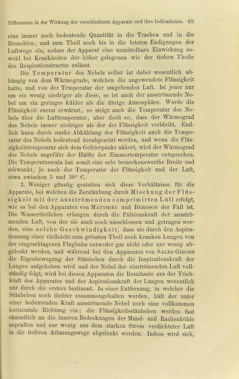 eine immer noch bedeutende Quantität in die Trachea und in die Bronchien, und zum Theil noch bis in die letzten Endigungen der Luftwege ein, sodass der Apparat eine unmittelbare Einwirkung so- wohl bei Krankheiten der höher gelegenen wie der tiefern Theile des Respirationstractus zulässt. Die Temperatur des Nebels selbst ist dabei wesentlich ab- hängig von dem Wärmegrade, welchen die angewendete Flüssigkeit hatte, und von der Temperatur der umgebenden Luft. Ist jener nur um ein wenig niedriger als diese, so ist auch der ausströmende Ne- bel um ein geringes kühler als die übrige Atmosphäre. Wurde die Flüssigkeit zuerst erwärmt, so steigt auch die Temperatur des Ne- bels über die Lufttemperatur, aber doch so, dass der Wärmegrad des Nebels immer niedriger als der der Flüssigkeit verbleibt. End- lich kann durch starke Abkühlung der Flüssigkeit auch die Tempe- ratur des Nebels bedeutend herabgesetzt werden, und wenn die Flüs- sigkeitstemperatur sich dem Gefrierpunkt nähert, wird der Wärmegrad des Nebels ungefähr der Hälfte der Zimmertemperatur entsprechen. Die Temperaturscala hat somit eine sehr bemerkenswerthe Breite und schwankt, je nach der Temperatur der Flüssigkeit und der Luft, etwa zwischen 5 und SO** C. 2. Weniger günstig gestalten sich diese Verhältnisse für die Apparate, bei welchen die Zerstäubung durch Mischung der Flüs- sigkeit mit der ausströmenden comprimirten Luft erfolgt, wie es bei den Apparaten von Matthieu und Bergson der Fall ist. Die Wassertheilchen erlangen durch die Pulsionskraft der ausströ- menden Luft, von der sie auch noch umschlossen und getragen wer- den, eine solche Greschwindigkeit, dass sie durch den Aspira- tionszug einer vielleicht zum grössten Theil noch kranken Lungen von der eingeschlagenen Flugbahn entweder gar nicht oder nur wenig ab- gelenkt werden, und während bei den Apparaten von Sales-Girons die Eigenbewegung der Stäu beben durch die Inspirationskraft der Lungen aufgehoben wird und der Nebel der einströmenden Luft voll- ständig folgt, wird bei diesen Apparaten die Resultante aus der Trieb- kraft des Apparates und der Aspirationskraft der Lungen wesentlich nur durch die erstere bestimmt. In einer Entfernung, in welcher die Stäubchen noch dichter zusammengehalten werden, hält der unter einer bedeutenden Kraft ausströmende Nebel noch eine vollkommen horizontale Richtung ein; die Flüssigkeitsstäubchen werden fast sämmtlich an die inneren Bedeckungen der Mund- und Rachenhöhle anprallen und nur wenig aus dem starken Strom verdichteter Luft in die tieferen Athmungswege abgelenkt werden. ludess wird sich,