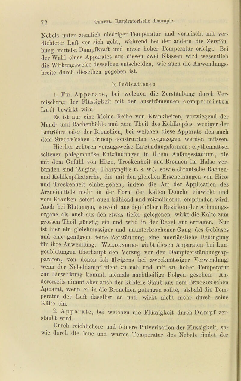 Nebels unter ziemlich niedriger Temperatur und vermischt mit ver- dichteter Luft vor sich geht, während bei der andern die Zerstäu- bung mittelst Dampfkraft und unter hoher Temperatur erfolgt. Bei der Wahl eines Apparates aus diesen zwei Klassen wird wesentlich die Wirkungsweise desselben entscheiden, wie auch die Anwendungs- breite durch dieselben gegeben ist. b) Indicationen. 1. Für Apparate, bei welchen die Zerstäubung durch Ver- mischung der Flüssigkeit mit der ausströmenden comprimirten Luft bewirkt wird. Es ist nur eine kleine Reihe von Krankheiten, vorwiegend der Mund- und Rachenhöhle und zum Theil des Kehlkopfes, weniger der Luftröhre oder der Bronchien, bei welchen diese Apparate den nach dem SiEGLE'schen Princip construirten vorgezogen werden müssen. Hierher gehören vorzugsweise Entzündungsformen: erythematöse, seltener phlegmonöse Entzündungen in ihrem Anfangsstadium, die mit dem Gefühl von Hitze, Trockenheit und Brennen im Halse ver- bunden sind (Angina, Pharyngitis u. s. w.), sowie chronische Rachen- und Kehlkopfkatarrhe, die mit den gleichen Erscheinungen von Hitze und Trockenheit einhergehen, indem die Art der Application des Arzneimittels mehr in der Form der kalten Douche einwirkt und vom Kranken sofort auch kühlend und reizmildernd empfunden wird. Auch bei Blutungen, sowohl aus den höhern Bezirken der Athmungs- organe als auch aus den etwas tiefer gelegenen, wirkt die Kälte zum grossen Theil günstig ein und wird in der Regel gut ertragen. Nur ist hier ein gleichmässiger und ununterbrochener Gang des Gebläses und eine genügend feine Zerstäubung eine unerlässliche Bedingung für ihre Anwendung. Waldenburg giebt diesen Apparaten bei Lun- genblutungen überhaupt den Vorzug vor den Dampfzerstäubungsap- paraten, von denen ich übrigens bei zweckmässiger Verwendung, wenn der Nebeldampf nicht zu nah und mit zu hoher Temperatur zur Einwirkung kommt, niemals nachtheilige Folgen gesehen. An- dererseits nimmt aber auch der kühlere Staub aus dem BERGSON'scben Apparat, wenn er in die Bronchien gelangen sollte, alsbald die Tem- peratur der Luft daselbst an und wirkt nicht mehr durch seine Kälte ein. 2. Apparate, bei welchen die Flüssigkeit durch Dampf zer- stäubt wird. Durch reichlichere und feinere Pulverisation der Flüssigkeit, so- wie durch die laue und warme Temperatur des Nebels findet der