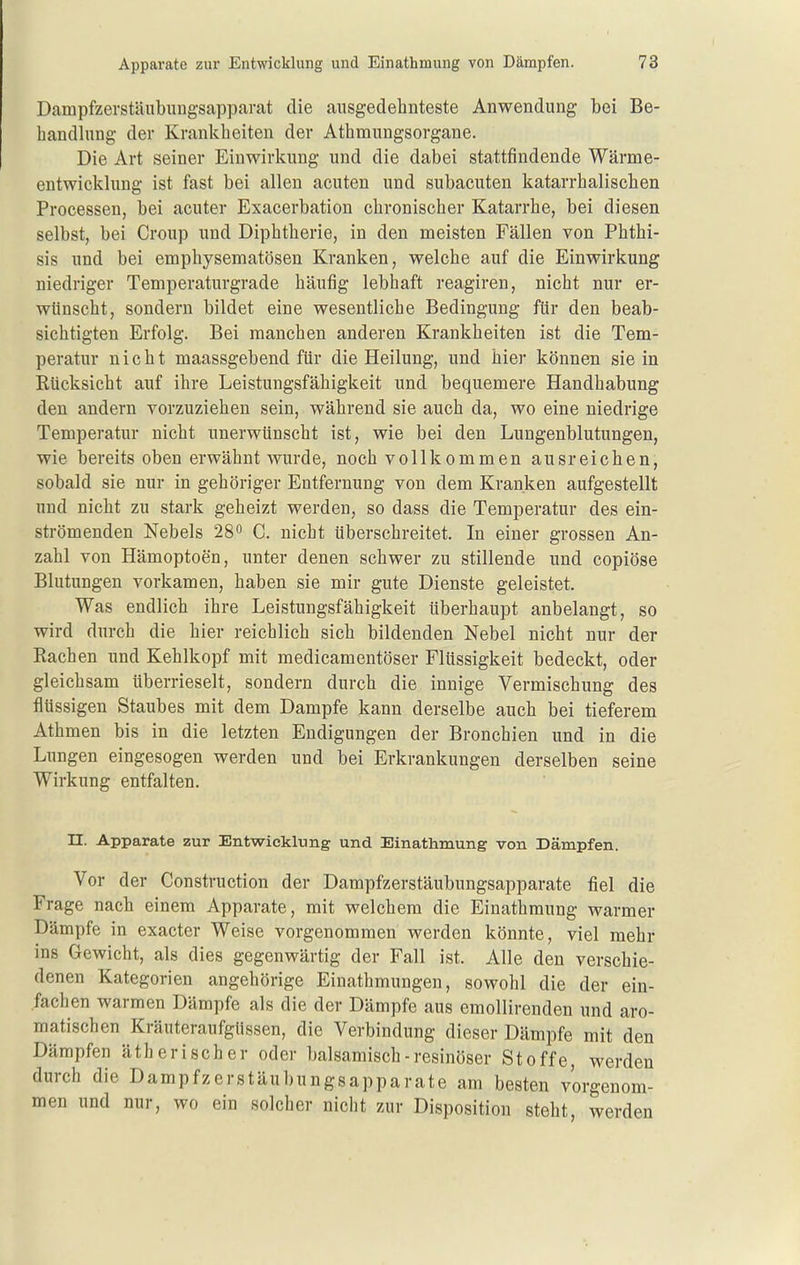 Dampfzerstäubungsapparat die ausgedehnteste Anwendung bei Be- handlung der Krankheiten der Athmungsorgane. Die Art seiner Einwirkung und die dabei stattfindende Wärme- entwicklung ist fast bei allen acuten und subacuten katarrhalischen Processen, bei acuter Exacerbation chronischer Katarrhe, bei diesen selbst, bei Croup und Diphtherie, in den meisten Fällen von Phthi- sis und bei emphysematösen Kranken, welche auf die Einwirkung niedriger Temperaturgrade häufig lebhaft reagiren, nicht nur er- wünscht, sondern bildet eine wesentliche Bedingung für den beab- sichtigten Erfolg. Bei manchen anderen Krankheiten ist die Tem- peratur nicht maassgebend für die Heilung, und hier können sie in Eücksicht auf ihre Leistungsfähigkeit und bequemere Handhabung den andern vorzuziehen sein, während sie auch da, wo eine niedrige Temperatur nicht unerwünscht ist, wie bei den Lungenblutungen, wie bereits oben erwähnt wurde, noch vollkommen ausreichen, sobald sie nur in gehöriger Entfernung von dem Kranken aufgestellt und nicht zu stark geheizt werden, so dass die Temperatur des ein- strömenden Nebels 28 C. nicht überschreitet. In einer grossen An- zahl von Hämoptoen, unter denen schwer zu stillende und copiöse Blutungen vorkamen, haben sie mir gute Dienste geleistet. Was endlich ihre Leistungsfähigkeit Uberhaupt anbelangt, so wird durch die hier reichlich sich bildenden Nebel nicht nur der Hachen und Kehlkopf mit medicamentöser Flüssigkeit bedeckt, oder gleichsam überrieselt, sondern durch die innige Vermischung des flüssigen Staubes mit dem Dampfe kann derselbe auch bei tieferem Athmen bis in die letzten Endigungen der Bronchien und in die Lungen eingesogen werden und bei Erkrankungen derselben seine Wirkung entfalten. n. Apparate zur Entwicklung und Einathmung von Dämpfen. Vor der Construction der Dampfzerstäubungsapparate fiel die Frage nach einem Apparate, mit welchem die Einathmung warmer Dämpfe in exacter Weise vorgenommen werden könnte, viel mehr ins Gewicht, als dies gegenwärtig der Fall ist. Alle den verschie- denen Kategorien angehörige Einathmungen, sowohl die der ein- fachen warmen Dämpfe als die der Dämpfe aus emollirenden und aro- matischen Kräuteraufgüssen, die Verbindung dieser Dämpfe mit den Dämpfen ätherischer oder balsamisch - resinöser Stoffe, werden durch die Dampfzerstäubungsapparate am besten vorgenom- men und nur, wo ein solcher nicht zur Disposition steht, werden