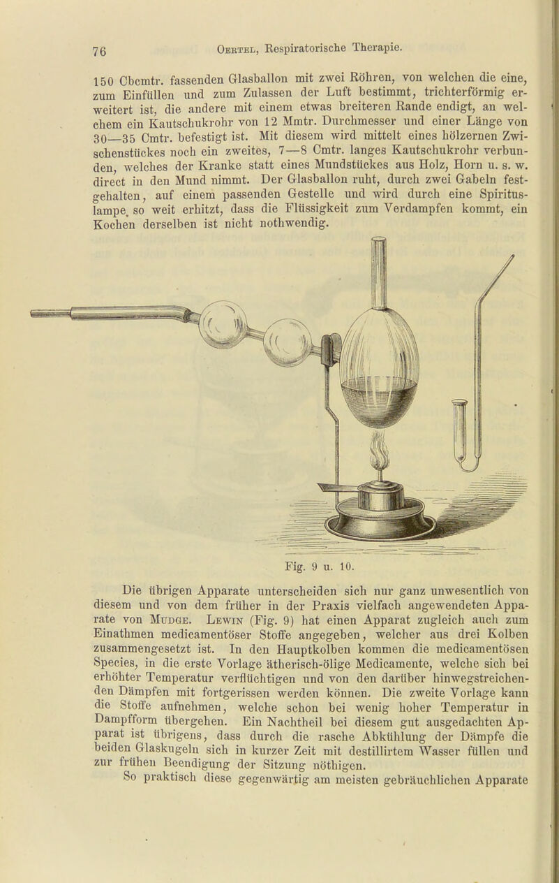 150 Cbcmtr. fassenden Glasballon mit zwei Röhren, von welchen die eine, zum Einfüllen und zum Zulassen der Luft bestimmt, trichterförmig er- weitert ist, die andere mit einem etwas breiteren Rande endigt, an wel- chem ein Kautschukrohr von 12 Mmtr. Durchmesser und einer Länge von 30 35 Cmtr. befestigt ist. Mit diesem wird mittelt eines hölzernen Zwi- schenstückes noch ein zweites, 7—8 Cmtr. langes Kautschukrohr verbun- den, welches der Kranke statt eines Mundstückes aus Holz, Horn u. s. w. direct in den Mund nimmt. Der Glasballon ruht, durch zwei Gabeln fest- gehalten, auf einem passenden Gestelle und wird durch eine Spiritus- lampe, so weit erhitzt, dass die Flüssigkeit zum Verdampfen kommt, ein Kochen derselben ist nicht nothwendig. Fig. 9 u. 10. Die übrigen Apparate unterscheiden sich nur ganz unwesentlich von diesem und von dem früher in der Praxis vielfach angewendeten Appa- rate von MuDGE. Lewin (Fig. 9) hat einen Apparat zugleich auch zum Einathmen medicamentöser Stoffe angegeben, welcher aus drei Kolben zusammengesetzt ist. In den Hauptkolben kommen die medicamentösen Speeles, in die erste Vorlage ätherisch-ölige Medicamente, welche sich bei erhöhter Temperatur verflüchtigen und von den darüber hinwegstreichen- den Dämpfen mit fortgerissen werden können. Die zweite Vorlage kann die Stoffe aufnehmen, welche schon bei wenig hoher Temperatur in Dampfform übergehen. Ein Nachtheil bei diesem gut ausgedachten Ap- parat ist übrigens, dass durch die rasche Abkühlung der Dämpfe die beiden Glaskugeln sich in kurzer Zeit mit destillirtem Wasser füllen und zur frühen Beendigung der Sitzung nöthigen. So praktisch diese gegenwärtig am meisten gebräuchlichen Apparate