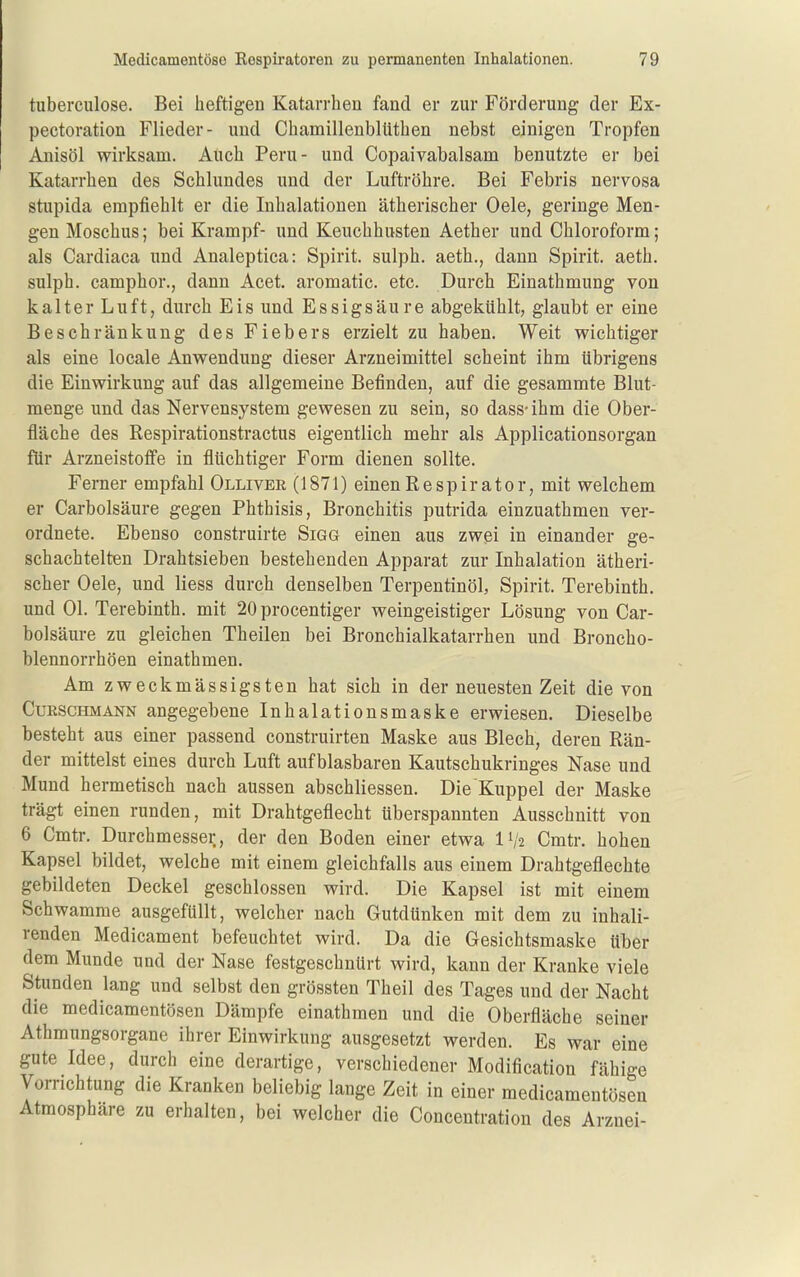 tuberculose. Bei heftigen Katarrhen fand er zur Förderung der Ex- pectoration Flieder- und Chamillenblüthen nebst einigen Tropfen Anisöl wirksam. Auch Peru- und Copaivabalsam benutzte er bei Katarrhen des Schlundes und der Luftröhre. Bei Febris nervosa stupida empfiehlt er die Inhalationen ätherischer Oele, geringe Men- gen Moschus; bei Krampf- und Keuchhusten Aether und Chloroform; als Cardiaca und Analeptica: Spirit. sulph. aeth., dann Spirit. aeth. sulph. camphor., dann Acet. aromatic. etc. Durch Einathmung von kalter Luft, durch Eis und Essigsäure abgekühlt, glaubt er eine Beschränkung des Fiebers erzielt zu haben. Weit wichtiger als eine locale Anwendung dieser Arzneimittel scheint ihm übrigens die Einwirkung auf das allgemeine Befinden, auf die gesammte Blut- menge imd das Nervensystem gewesen zu sein, so dass- ihm die Ober- fläche des Respirationstractus eigentlich mehr als Applicationsorgan für Arzneistoffe in flüchtiger Form dienen sollte. Ferner empfahl Olliver (1871) einenRespirator, mit welchem er Carbolsäure gegen Phthisis, Bronchitis putrida einzuathmen ver- ordnete. Ebenso construirte Sigg einen aus zwei in einander ge- schachtelten Drahtsieben bestehenden Apparat zur Inhalation ätheri- scher Oele, und Hess durch denselben Terpentinöl, Spirit. Terebinth. und Ol. Terebinth. mit 20 procentiger weingeistiger Lösung von Car- bolsäure zu gleichen Theilen bei Bronchialkatarrhen und Broncho- blennorrhöen einathmen. Am zweckmässigsten hat sich in der neuesten Zeit die von CuRSCHMANN angegebene Inhalationsmaske erwiesen. Dieselbe besteht aus einer passend construirten Maske aus Blech, deren Rän- der mittelst eines durch Luft aufblasbaren Kautschukringes Nase und Mund hermetisch nach aussen abschliessen. Die Kuppel der Maske trägt einen runden, mit Drahtgeflecht überspannten Ausschnitt von 6 Cmtr. Durchmesser, der den Boden einer etwa IV2 Cmtr. hohen Kapsel bildet, welche mit einem gleichfalls aus einem Drahtgeflechte gebildeten Deckel geschlossen wird. Die Kapsel ist mit einem Schwämme ausgefüllt, welcher nach Gutdünken mit dem zu inhali- renden Medicament befeuchtet wird. Da die Gesichtsmaske über dem Munde und der Nase festgeschnürt wird, kann der Kranke viele Stunden lang und selbst den grössten Theil des Tages und der Nacht die medicamentösen Dämpfe einathmen und die Oberfläche seiner Athmungsorgane ihrer Einwirkung ausgesetzt werden. Es war eine gute Idee, durch eine derartige, verschiedener Modification fähige Vomchtung die Kranken beliebig lange Zeit in einer medicamentösen Atmosphäre zu erhalten, bei welcher die Concentration des Arznei-