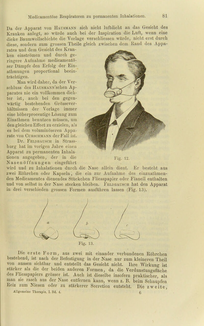 Da der Apparat von Hausmann sich nicht luftdiclit an das Gesicht des Kranlven anlegt, so würde auch bei der Inspiration die Luft, wenn eine dicke BauniwoUschichte die Vorlage verschliessen würde, niclit erst durch diese, sondern zum grossen Theile gleich zwischen dem Rand des Appa- rates und dem Gesiclit des Kran- ken einströmen und durcli ge- ringere Aufnahme medicamentö- ser Dämpfe den Erfolg der Ein- athmungen proportional beein- trächtigen. Man wird daher, da der Ver- schluss des HAUSMANN'schen Ap- parates nie ein vollkommen dich- ter ist, auch bei den gegen- wärtig bestehenden Grössever- hältnissen der Vorlage immer eine höherprocentige Lösung zum Einathmen benutzen müssen, um den gleichen Effect zu erzielen, als es bei dem voluminöseren Appa- rate von GuRSCHMANN der Fall ist. Dr. Feldbaüsch in Strass- burg hat im vorigen Jahre einen Apparat zu permanenten Inhala- tionen angegeben, der in die Fig. 12. Nasenöffnungen eingeführt wird und zu Inhalationen durch die Nase allein dient. Er besteht aus zwei Röhrchen oder Kapseln, die ein zur Aufnahme des einzuathmen- den Medicamentes dienendes Stückchen Fliesspapier oder Flanell enthalten und von selbst in der Nase stecken bleiben. Feldbausch hat den Apparat in drei verschieden grossen Formen ausführen lassen (Fig. 13). a Fig. 13. Die erste Form, aus zwei mit einander verbundenen Röhrchen bestehend, ist nach der Befestigung in der Nase nur zum kleineren Theil von aussen sichtbar und entstellt das Gesicht nicht. Ihre Wirkung ist stärker als die der beiden anderen Formen, da die Verdunstungsfläche des Fliesspapiers grösser ist. Auch ist dieselbe insofern praktischer, als man sie rasch aus der Nase entfernen kann, wenn z. B. beim Schnupfen Reiz zum Niesen oder zu stärkerer Secretion entsteht. Die zweite, Allgomeino Therapie. I. Bd. 4. ß