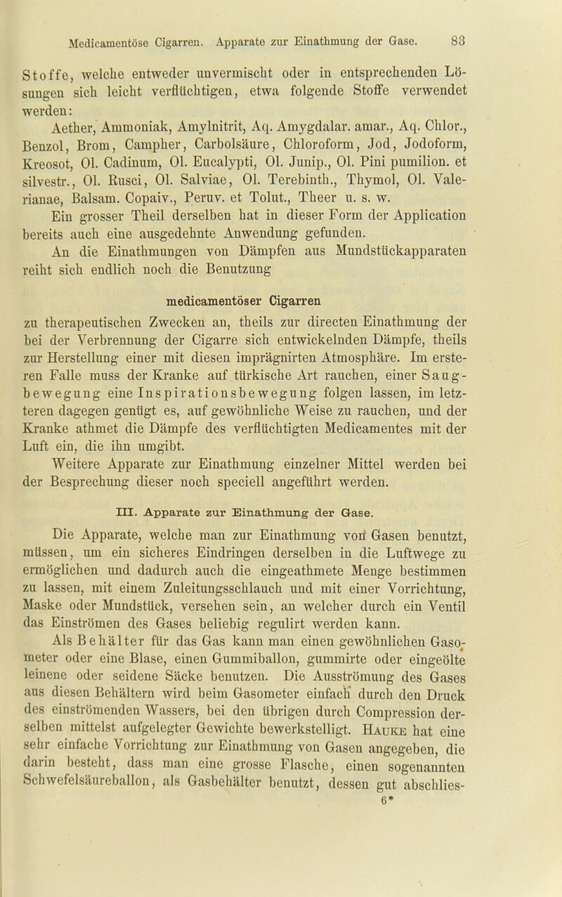 Stoffe, welche entweder unvermischt oder in entsprechenden Lö- sungen sich leicht verflüchtigen, etwa folgende Stoffe verwendet werden: Aether, Ammoniak, Amylnitrit, Aq. Amygdalar. amar., Aq. Chlor., Benzol, Brom, Campher, Carbolsäure, Chloroform, Jod, Jodoform, Kreosot, Ol. Cadinum, Ol. Eucalypti, Ol. Junip., Ol. Pini pumilion. et silvestr., Ol. Rusci, Ol. Salviae, Ol. Terebinth., Thymol, Ol. Vale- rianae, Balsam. Copaiv., Peruv. et Tolut., Theer u. s. w. Ein grosser Theil derselben hat in dieser Form der Application bereits auch eine ausgedehnte Anwendung gefunden. An die Einathmungen von Dämpfen aus Mundstückapparaten reiht sich endlich noch die Benutzung medicamentöser Cigarren zu therapeutischen Zwecken an, theils zur directen Einathmung der bei der Verbrennung der Cigarre sich entwickelnden Dämpfe, theils zur Herstellung einer mit diesen imprägnirten Atmosphäre. Im erste- ren Falle muss der Kranke auf türkische Art rauchen, einer Saag- bewegung eine Inspirationsbewegung folgen lassen, im letz- teren dagegen genügt es, auf gewöhnliche Weise zu rauchen, und der Kj-anke athmet die Dämpfe des verflüchtigten Medicamentes mit der Luft ein, die ihn umgibt. Weitere Apparate zur Einathmung einzelner Mittel werden bei der Besprechung dieser noch speciell angeführt werden. III. Apparate zur Einathmung der Gase. Die Apparate, welche man zur Einathmung vori Gasen benutzt, müssen, um ein sicheres Eindringen derselben in die Luftwege zu ermöglichen und dadurch auch die eingeathmete Menge bestimmen zu lassen, mit einem Zuleitungsschlauch und mit einer Vorrichtung, Maske oder Mundstück, versehen sein, an welcher durch ein Ventil das Einströmen des Gases beliebig regulirt werden kann. Als Behälter für das Gas kann man einen gewöhnlichen Gaso; ineter oder eine Blase, einen Gummiballon, gummirte oder eingeölte leinene oder seidene Säcke benutzen. Die Ausströmung des Gases aus diesen Behältern wird beim Gasometer einfach* durch den Druck des einströmenden Wassers, bei den übrigen durch Compression der- selben mittelst aufgelegter Gewichte bewerkstelligt. Hauke hat eine sehr einfache Vorrichtung zur Einathmung von Gasen angegeben, die darin besteht, dass man eine grosse Flasche, einen sogenannten Schwefelsäureballon, als Gasbehälter benutzt, dessen gut abschlies- 6*