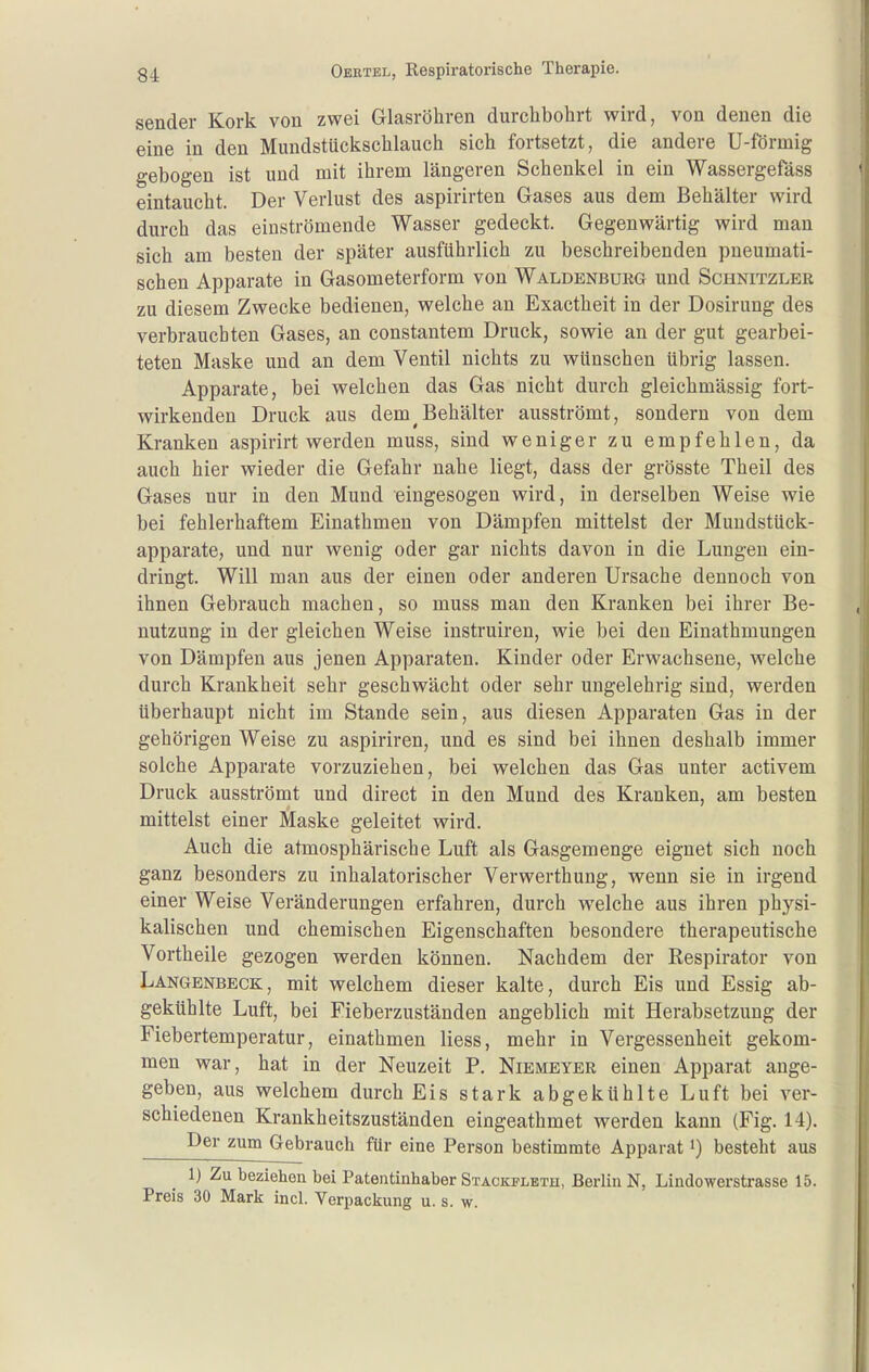 Sender Kork von zwei Glasröhren durchbohrt wird, von denen die eine in den Mundstückschlauch sich fortsetzt, die andere U-förmig gebogen ist und mit ihrem längeren Schenkel in ein Wassergefäss eintaucht. Der Verlust des aspirirten Gases aus dem Behälter wird durch das einströmende Wasser gedeckt. Gegenwärtig wird man sich am besten der später ausführlich zu beschreibenden pneumati- schen Apparate in Gasometerform von Waldenburg und Schnitzler zu diesem Zwecke bedienen, welche an Exactheit in der Dosirung des verbrauchten Gases, an constantem Druck, sowie an der gut gearbei- teten Maske und an dem Ventil nichts zu wünschen übrig lassen. Apparate, bei welchen das Gas nicht durch gleichmässig fort- wirkenden Druck aus dem ^Behälter ausströmt, sondern von dem Kranken aspirirt werden muss, sind weniger zu empfehlen, da auch hier wieder die Gefahr nahe liegt, dass der grösste Theil des Gases nur in den Mund eingesogen wird, in derselben Weise wie bei fehlerhaftem Einathmen von Dämpfen mittelst der Muudstück- apparate, und nur wenig oder gar nichts davon in die Lungen ein- dringt. Will man aus der einen oder anderen Ursache dennoch von ihnen Gebrauch machen, so muss man den Kranken bei ihrer Be- nutzung in der gleichen Weise instruiren, wie bei den Einathmungen von Dämpfen aus jenen Apparaten. Kinder oder Erwachsene, welche durch Krankheit sehr geschwächt oder sehr ungelehrig sind, werden überhaupt nicht im Stande sein, aus diesen Apparaten Gas in der gehörigen Weise zu aspiriren, und es sind bei ihnen deshalb immer solche Apparate vorzuziehen, bei welchen das Gas unter activem Druck ausströmt und direct in den Mund des Kranken, am besten mittelst einer Maske geleitet wird. Auch die atmosphärische Luft als Gasgemenge eignet sich noch ganz besonders zu inhalatorischer Verwerthung, wenn sie in irgend einer Weise Veränderungen erfahren, durch welche aus ihren physi- kalischen und chemischen Eigenschaften besondere therapeutische Vortheile gezogen werden können. Nachdem der Respirator von Langenbeck, mit welchem dieser kalte, durch Eis und Essig ab- gekühlte Luft, bei Fieberzuständen angeblich mit Herabsetzung der Fiebertemperatur, einathmen Hess, mehr in Vergessenheit gekom- men war, hat in der Neuzeit P. Niemeyer einen Apparat ange- geben, aus welchem durch Eis stark abgekühlte Luft bei ver- schiedenen Krankheitszuständen eingeathmet werden kann (Fig. 14). Der zum Gebrauch für eine Person bestimmte Apparat») besteht aus 1) Zu beziehen bei Patentinhaber Stackfleth, Berlin N, Lindowerstrasse 15. Preis 30 Mark incl. Verpackung u. s. w.