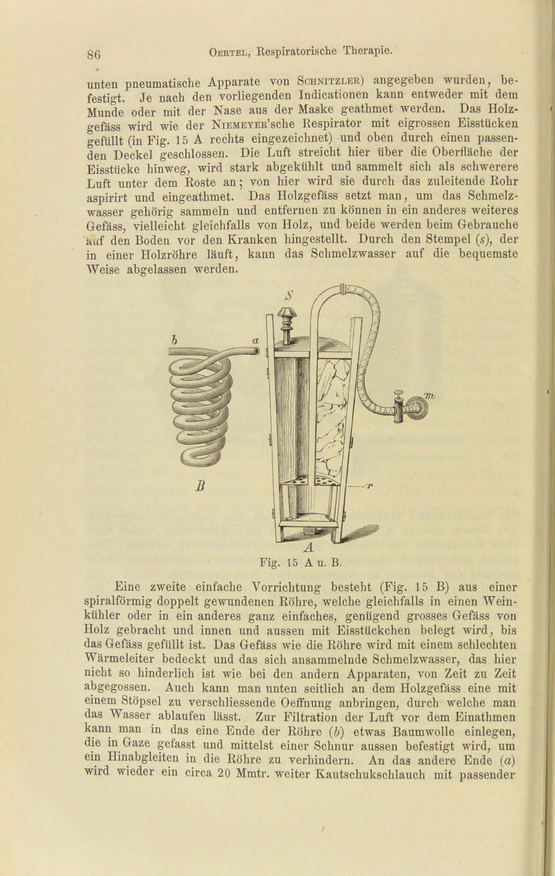 unten pneumatische Apparate von Schnitzler) angegeben wurden, be- festigt. Je nach den vorliegenden Indicationen kann entweder mit dem Munde oder mit der Nase aus der Maske geathmet werden. Das Holz- gefäss wird wie der NiEMEYER'sche Respirator mit eigrossen Eisstücken gefüllt (in Fig. 15 A rechts eingezeichnet) und oben durch einen passen- den Deckel geschlossen. Die Luft streicht hier über die Oberfläche der Eisstücke hinweg, wird stark abgekühlt und sammelt sich als schwerere Luft unter dem Roste an; von hier wird sie durch das zuleitende Rohr aspirirt und eingeathmet. Das Holzgefäss setzt man, um das Schmelz- wasser gehörig sammeln und entfernen zu können in ein anderes weiteres Gefäss, vielleicht gleichfalls von Holz, und beide werden beim Gebrauche auf den Boden vor den Kranken hingestellt. Durch den Stempel {s), der in einer Holzröhre läuft, kann das Schmelzwasser auf die bequemste Weise abgelassen werden. Fig. 15 A u. B. Eine zweite einfache Vorrichtung besteht (Fig. 15 B) aus einer spiralförmig doppelt gewundenen Röhre, welche gleichfalls in einen Wein- kühler oder in ein anderes ganz einfaches, genügend grosses Gefäss von Holz gebracht und innen und aussen mit Eisstückchen belegt wird, bis das Gefäss gefüllt ist. Das Gefäss wie die Röhre wird mit einem schlechten Wärmeleiter bedeckt und das sich ansammelnde Schmelzwasser, das hier nicht so hinderlich ist wie bei den andern Apparaten, von Zeit zu Zeit abgegossen. Auch kann man unten seitlich an dem Holzgefäss eine mit einem Stöpsel zu verschliessende Oeffnung anbringen, durch welche man das Wasser ablaufen lässt.. Zur Filtration der Luft vor dem Einathmen kann man in das eine Ende der Röhre (b) etwas Baumwolle einlegen, die in Gaze gefasst und mittelst einer Schnur aussen befestigt wird, um ein Hinabgleiten in die Röhre zu verhindern. An das andere Ende (a) wird wieder ein circa 20 Mmtr. weiter Kautschukschlauch mit passender