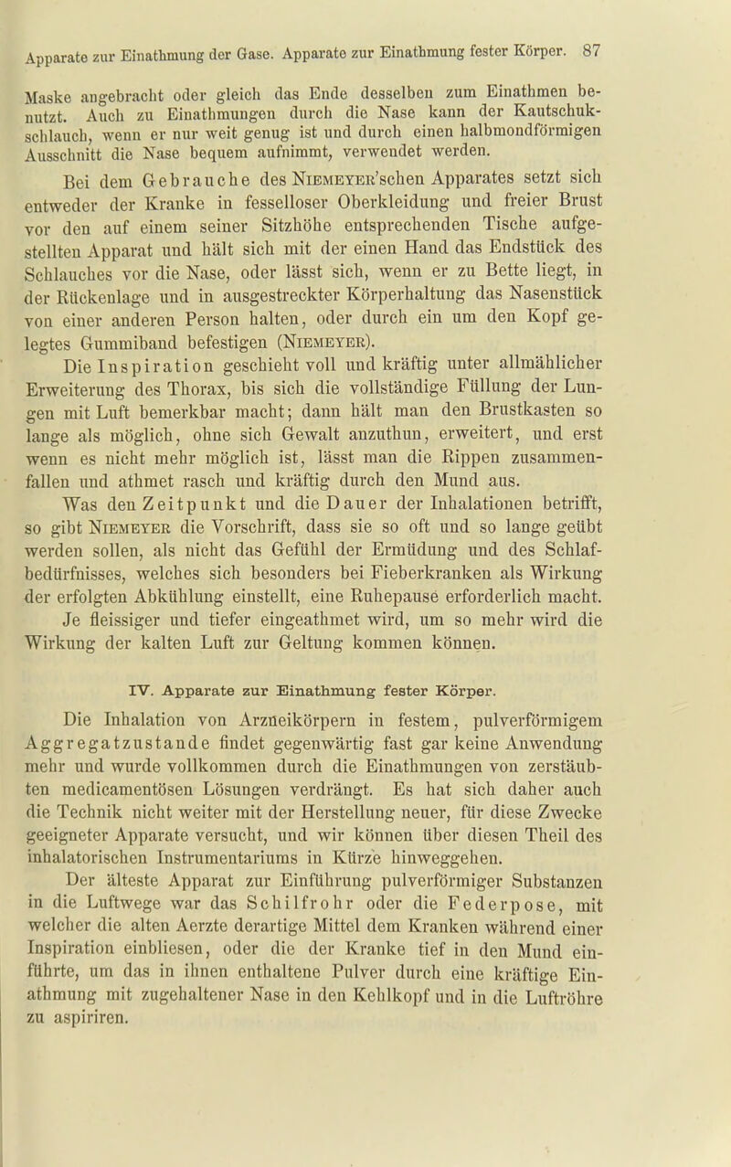 Maske angebracht oder gleicli das Ende desselben zum Einathmen be- nutzt. Auch zu Einathmiingen durch die Nase kann der Kautschuk- schlaucb, wenn er nur weit genug ist und durch einen halbmondförmigen Ausschnitt die Nase bequem aufnimmt, verwendet werden. Bei dem Gebrauche des NiBMEYEii'schen Apparates setzt sich entweder der Kranke in fesselloser Oberkleidung und freier Brust vor den auf einem seiner Sitzhöhe entsprechenden Tische aufge- stellten Apparat und hält sich mit der einen Hand das Endstück des Schlauches vor die Nase, oder lässt sich, wenn er zu Bette liegt, in der Rückenlage und in ausgestreckter Körperhaltung das Nasenstück von einer anderen Person halten, oder durch ein um den Kopf ge- legtes Gummiband befestigen (Niemeyer). Die Inspiration geschieht voll und kräftig unter allmählicher Erweiterung des Thorax, bis sich die vollständige Füllung der Lun- gen mit Luft bemerkbar macht; dann hält man den Brustkasten so lange als möglich, ohne sich Gewalt anzuthun, erweitert, und erst wenn es nicht mehr möglich ist, lässt man die Rippen zusammen- fallen und athmet rasch und kräftig durch den Mund aus. Was den Zeitpunkt und die Dauer der Inhalationen betrifft, so gibt NiBMETER die Vorschrift, dass sie so oft und so lange geübt werden sollen, als nicht das Gefühl der Ermüdung und des Schlaf- bedürfnisses, welches sich besonders bei Fieberkranken als Wirkung der erfolgten Abkühlung einstellt, eine Ruhepause erforderlich macht. Je fieissiger und tiefer eingeathmet wird, um so mehr wird die Wirkung der kalten Luft zur Geltung kommen können. IV. Apparate zur Einathmung fester Körper. Die Inhalation von Arzueikörpern in festem, pulverförmigem Aggregatzustande findet gegenwärtig fast gar keine Anwendung mehr und wurde vollkommen durch die Einathmungen von zerstäub- ten medicamentösen Lösungen verdrängt. Es hat sich daher auch die Technik nicht weiter mit der Herstellung neuer, für diese Zwecke geeigneter Apparate versucht, und wir können Uber diesen Theil des inhalatorischen Instrumentariums in Kürze hinweggehen. Der älteste Apparat zur Einführung pulverförmiger Substanzen in die Luftwege war das Schilfrohr oder die Federpose, mit welcher die alten Aerzte derartige Mittel dem Kranken während einer Inspiration einbliesen, oder die der Kranke tief in den Mund ein- führte, um das in ihnen enthaltene Pulver durch eine kräftige Ein- athmung mit zugehaltener Nase in den Kehlkopf und in die Luftröhre zu aspiriren.