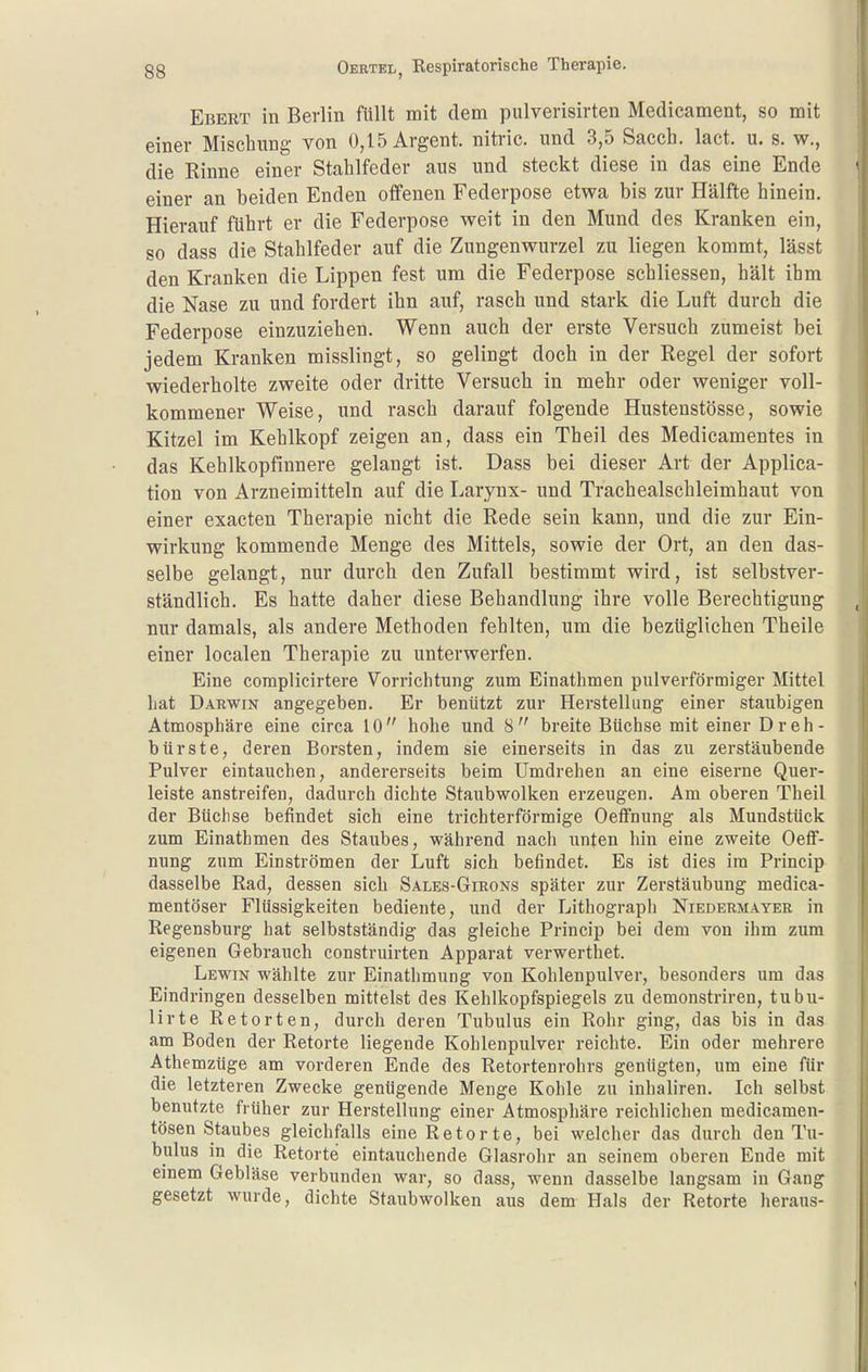 Ebbet in Berlin füllt mit dem pulverisirten Medicament, so mit einer Mischung von 0,15 Argent. nitric. und 3,5 Sacch. lact. u. s. w., die Rinne einer Stahlfeder aus und steckt diese in das eine Ende j einer an beiden Enden offenen Federpose etwa bis zur Hälfte hinein. Hierauf führt er die Federpose weit in den Mund des Kranken ein, so dass die Stahlfeder auf die Zungenwurzel zu liegen kommt, lässt den Kranken die Lippen fest um die Federpose schliessen, hält ihm die Nase zu und fordert ihn auf, rasch und stark die Luft durch die Federpose einzuziehen. Wenn auch der erste Versuch zumeist bei jedem Kranken misslingt, so gelingt doch in der Regel der sofort wiederholte zweite oder dritte Versuch in mehr oder weniger voll- kommener Weise, und rasch darauf folgende Hustenstösse, sowie Kitzel im Kehlkopf zeigen an, dass ein Theil des Medicamentes in das Kehlkopfinnere gelangt ist. Dass bei dieser Art der Applica- tion von Arzneimitteln auf die Larynx- und Trachealschleimhaut von einer exacten Therapie nicht die Rede sein kann, und die zur Ein- wirkung kommende Menge des Mittels, sowie der Ort, an den das- selbe gelangt, nur durch den Zufall bestimmt wird, ist selbstver- ständlich. Es hatte daher diese Behandlung ihre volle Berechtigung nur damals, als andere Methoden fehlten, um die bezüglichen Theile einer localen Therapie zu unterwerfen. Eine coraplicirtere Vorrichtung zum Einathmen pulverförmiger Mittel hat Darwin angegeben. Er benützt zur Herstellung einer staubigen Atmosphäre eine circa 10 hohe und 8 breite Büchse mit einer Dreh- bürste, deren Borsten, indem sie einerseits in das zu zerstäubende Pulver eintauchen, andererseits beim Umdrehen an eine eiserne Quer- leiste anstreifen, dadurch dichte Staubwolken erzeugen. Am oberen Theil der Büchse befindet sich eine trichterförmige Oeffnung als Mundstück zum Einathmen des Staubes, während nach unten hin eine zweite Oeff- nung zum Einströmen der Luft sich befindet. Es ist dies im Princip dasselbe Rad, dessen sich Sales-Girons später zur Zerstäubung medica- mentöser Flüssigkeiten bediente, und der Lithograpli Niedermayer in Regensburg hat selbstständig das gleiche Princip bei dem von ihm zum eigenen Gebrauch construirten Apparat verwerthet. Lewin wählte zur Einathmung von Kohlenpulver, besonders um das Eindringen desselben mittelst des Kehlkopfspiegels zu demonstriren, tubu- lirte Retorten, durch deren Tubulus ein Rohr ging, das bis in das am Boden der Retorte liegende Kohlenpulver reichte. Ein oder mehrere Athemziige am vorderen Ende des Retortenrohrs genügten, um eine für die letzteren Zwecke genügende Menge Kohle zu inhaliren. Ich selbst benutzte früher zur Herstellung einer Atmosphäre reichlichen medicamen- tösen Staubes gleichfalls eine Retorte, bei welcher das durch den Tu- bulus in die Retorte eintauchende Glasrohr an seinem oberen Ende mit einem Gebläse verbunden war, so dass, wenn dasselbe langsam in Gang gesetzt wurde, dichte Staubwolken aus dem Hals der Retorte heraus-