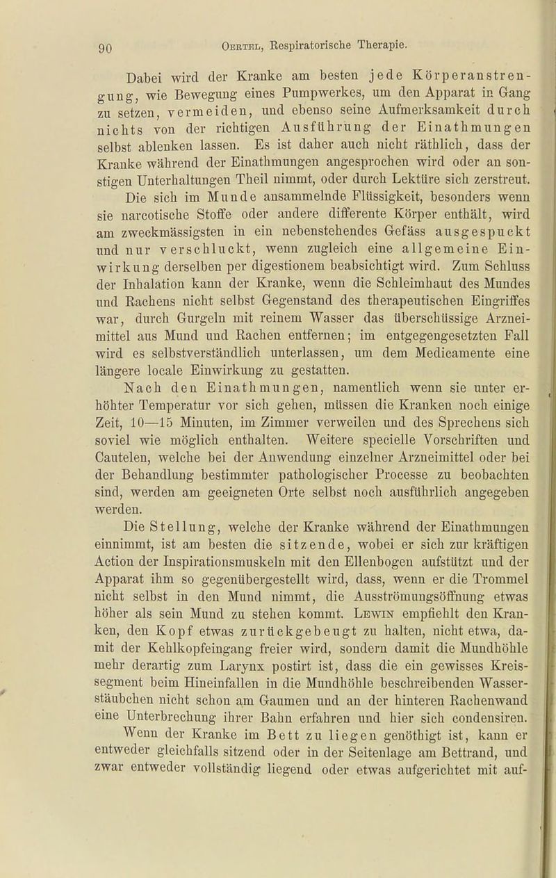 Dabei wird der Kranke am besten jede Körperanstren- gung, wie Bewegung eines Pumpwerkes, um den Apparat in Gang zu setzen, vermeiden, und ebenso seine Aufmerksamkeit durch nichts von der richtigen Ausführung der Einathmungen selbst ablenken lassen. Es ist daher auch nicht räthlich, dass der Kranke während der Einathmungen angesprochen wird oder an son- stigen Unterhaltungen Theil nimmt, oder durch Lektüre sich zerstreut. Die sich im Munde ansammelnde Flüssigkeit, besonders wenn sie narcotische Stoffe oder andere differente Körper enthält, wird am zweckmässigsten in ein nebenstehendes Gefäss ausgespuckt und nur verschluckt, wenn zugleich eine allgemeine Ein- wirkung derselben per digestionem beabsichtigt wird. Zum Schluss der Inhalation kann der Kranke, wenn die Schleimhaut des Mundes und Rachens nicht selbst Gegenstand des therapeutischen Eingriffes war, durch Gurgeln mit reinem Wasser das überschüssige Arznei- mittel aus Mund und Rachen entfernen; im entgegengesetzten Fall wird es selbstverständlich unterlassen, um dem Medicamente eine längere locale Einwirkung zu gestatten. Nach den Einathmungen, namentlich wenn sie unter er- höhter Temperatur vor sich gehen, müssen die Kranken noch einige Zeit, 10—15 Minuten, im Zimmer verweilen und des Sprechens sich soviel wie möglich enthalten. Weitere specielle Vorschriften und Cautelen, welche bei der Anwendung einzelner Arzneimittel oder bei der Behandlung bestimmter pathologischer Processe zu beobachten sind, werden am geeigneten Orte selbst noch ausführlich angegeben werden. Die Stellung, welche der Kranke während der Einathmungen einnimmt, ist am besten die sitzende, wobei er sich zur kräftigen Action der Inspirationsmuskeln mit den Ellenbogen aufstützt und der Apparat ihm so gegenübergestellt wird, dass, wenn er die Trommel nicht selbst in den Mund nimmt, die Ausströmungsöffnung etwas höher als sein Mund zu stehen kommt. Lewin empfiehlt den Kran- ken, den Kopf etwas zurückgebeugt zu halten, nicht etwa, da- mit der Kehlkopfeingang freier wird, sondern damit die Mundhöhle mehr derartig zum Larynx postirt ist, dass die ein gewisses Kreis- segment beim Hineinfallen in die Mundhöhle beschreibenden Wasser- stäubchen nicht schon a;m Gaumen und an der hinteren Rachenwand eine Unterbrechung ihrer Bahn erfahren und hier sich condensiren. Wenn der Kranke im Bett zu liegen genöthigt ist, kann er entweder gleichfalls sitzend oder in der Seitenlage am Bettrand, und zwar entweder vollständig liegend oder etwas aufgerichtet mit auf-