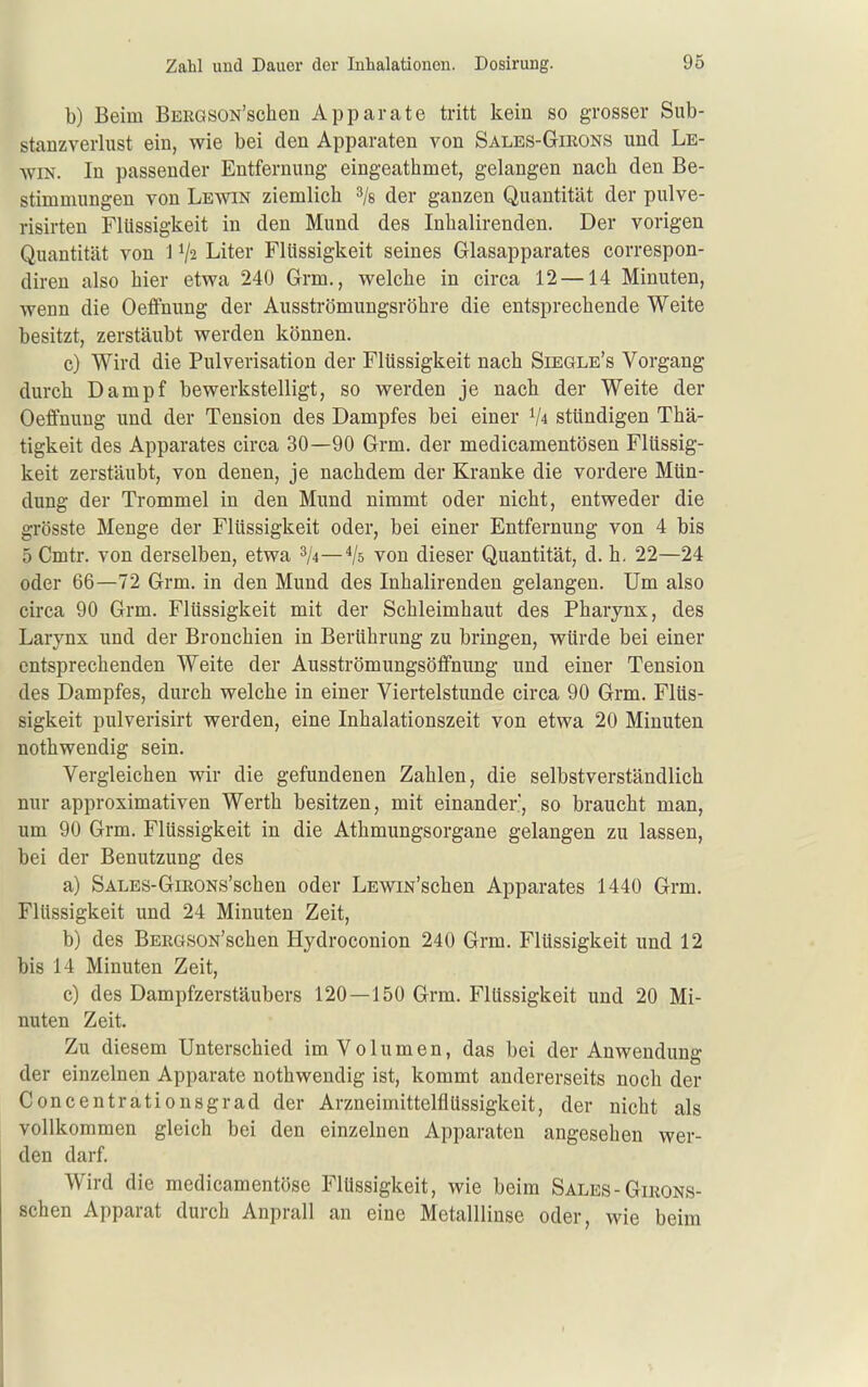 b) Beim BEEGSON'schen Apparate tritt kein so grosser Sub- staDzverlust ein, wie bei den Apparaten von Sales-Girons und Le- AViN. In passender Entfernung eingeathmet, gelangen nach den Be- stimmungen von Lewin ziemlich ^js der ganzen Quantität der pulve- risirten Flüssigkeit in den Mund des Inhalirenden. Der vorigen Quantität von 1 V2 Liter Flüssigkeit seines Glasapparates correspon- diren also hier etwa 240 Grm., welche in circa 12 —14 Minuten, wenn die Oeffnung der Ausströmungsröhre die entsprechende Weite besitzt, zerstäubt werden können. c) Wird die Pulverisation der Flüssigkeit nach Siegle's Vorgang durch Dampf bewerkstelligt, so werden je nach der Weite der Oeffnung und der Tension des Dampfes bei einer V4 stündigen Thä- tigkeit des Apparates circa 30—90 Grm. der medicamentösen Flüssig- keit zerstäubt, von denen, je nachdem der Kranke die vordere Mün- dung der Trommel in den Mund nimmt oder nicht, entweder die grösste Menge der Flüssigkeit oder, bei einer Entfernung von 4 bis 5 Cmtr. von derselben, etwa 3/4—4/5 von dieser Quantität, d. h. 22—24 oder 66—72 Grm, in den Mund des Inhalirenden gelangen. Um also circa 90 Grm. Flüssigkeit mit der Schleimhaut des Pharynx, des Larynx und der Bronchien in Berührung zu bringen, würde bei einer entsprechenden Weite der Ausströmungsöflfnung und einer Tension des Dampfes, durch welche in einer Viertelstunde circa 90 Grm. Flüs- sigkeit pulverisirt werden, eine Inhalationszeit von etwa 20 Minuten nothwendig sein. Vergleichen wir die gefundenen Zahlen, die selbstverständlich nur approximativen Werth besitzen, mit einander, so braucht man, um 90 Grm. Flüssigkeit in die Athmungsorgane gelangen zu lassen, bei der Benutzung des a) SALES-GiRONs'schen oder LEwm'schen Apparates 1440 Grm. Flüssigkeit und 24 Minuten Zeit, b) des BERGSON'schen Hydroconion 240 Grm. Flüssigkeit und 12 bis 14 Minuten Zeit, c) des Dampfzerstäubers 120—150 Grm. Flüssigkeit und 20 Mi- nuten Zeit. Zu diesem Unterschied im Volumen, das bei der Anwendung der einzelnen Apparate nothwendig ist, kommt andererseits noch der Concentrationsgrad der Arzneimittelflüssigkeit, der nicht als vollkommen gleich bei den einzelnen Apparaten angesehen wer- den darf. Wird die medicamentöse Flüssigkeit, wie beim Sales-Girons- schen Apparat durch Anprall an eine Metalllinse oder, wie beim