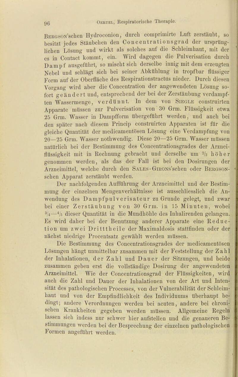! BEKGSON'schen Hydroconion, durch comprimirte Luft zerstäubt, so besitzt jedes Stäubclieu den Concentrationsgrad der ursprüng- lichen Lösung und wirkt als solches auf die Schleimhaut, mit der ' es in Contact kommt, ein. Wird dagegen die Pulverisation durch Dampf ausgeführt, so mischt sich derselbe innig mit dem erzeugten Nebel und schlägt sich bei seiner Abkühlung in tropfbar flüssiger Form auf der Oberfläche des Respirationstractus nieder. Durch diesen Vorgang wird aber die Concentration der angewendeten Lösung so- fort geändert und, entsprechend der bei der Zerstäubung verdampf- ten Wassermenge, verdünnt. In dem von Siegle construirten Apparate müssen zur Pulverisation von' 30 Grm. Flüssigkeit etwa 25 Grm. Wasser in Dampfform übergeführt werden, und auch bei den später nach diesem Princip construirten Apparaten ist für die gleiche Quantität der medicamentösen Lösung eine Verdampfung von 20—25 Grm. Wasser nothwendig. Diese 20—25 Grm. Wasser müssen natürlich bei der Bestimmung des Concentrationsgrades der Arznei- flüssigkeit mit in Rechnung gebracht und derselbe um -k höher genommen werden, als das der Fall ist bei den Dosirungen der Arzneimittel, welche durch den SALES-GiRONs'schen oder Bergson- ' sehen Apparat zerstäubt werden. Der nachfolgenden Aufführung der Arzneimittel und der Bestim- mung der einzelnen Mengenverhältnisse ist ausschliesslich die An- wendung des Dampfpulverisateur zu Grunde gelegt, und zwar bei einer Zerstäubung von 30 Grm. in 15 Minuten, wobei —dieser Quantität in die Mundhöhle des Inhalirenden gelangen. Es wird daher bei der Benutzung anderer Apparate eine Reduc- tion um zwei Dritttheile der Maximaldosis stattfinden oder der nächst niedrige Procentsatz gewählt werden müssen. Die Bestimmung des Concentrationsgrades der medicamentösen Lösungen hängt unmittelbar zusammen mit der Feststellung der Zahl der Inhalationen, der Zahl und Dauer der Sitzungen, und beide zusammen geben erst die vollständige Dosirung der angewendeten Arzneimittel. Wie der Concentrationsgrad der Flüssigkeiten, wird auch die Zahl und Dauer der Inhalationen von der Art und Inten- sität des pathologischen Processes, von der Vulnerabilität der Schleim- haut und von der Empfindlichkeit des Individuums überhaupt be- dingt; andere Verordnungen werden bei acuten, andere bei chroni- schen Krankheiten gegeben werden müssen. Allgemeine Regeln I lassen sich indess nur schwer hier aufstellen und die genaueren Be- stimmungen Averden bei der Besprechung der einzelnen pathologischen Formen angeführt werden. 1