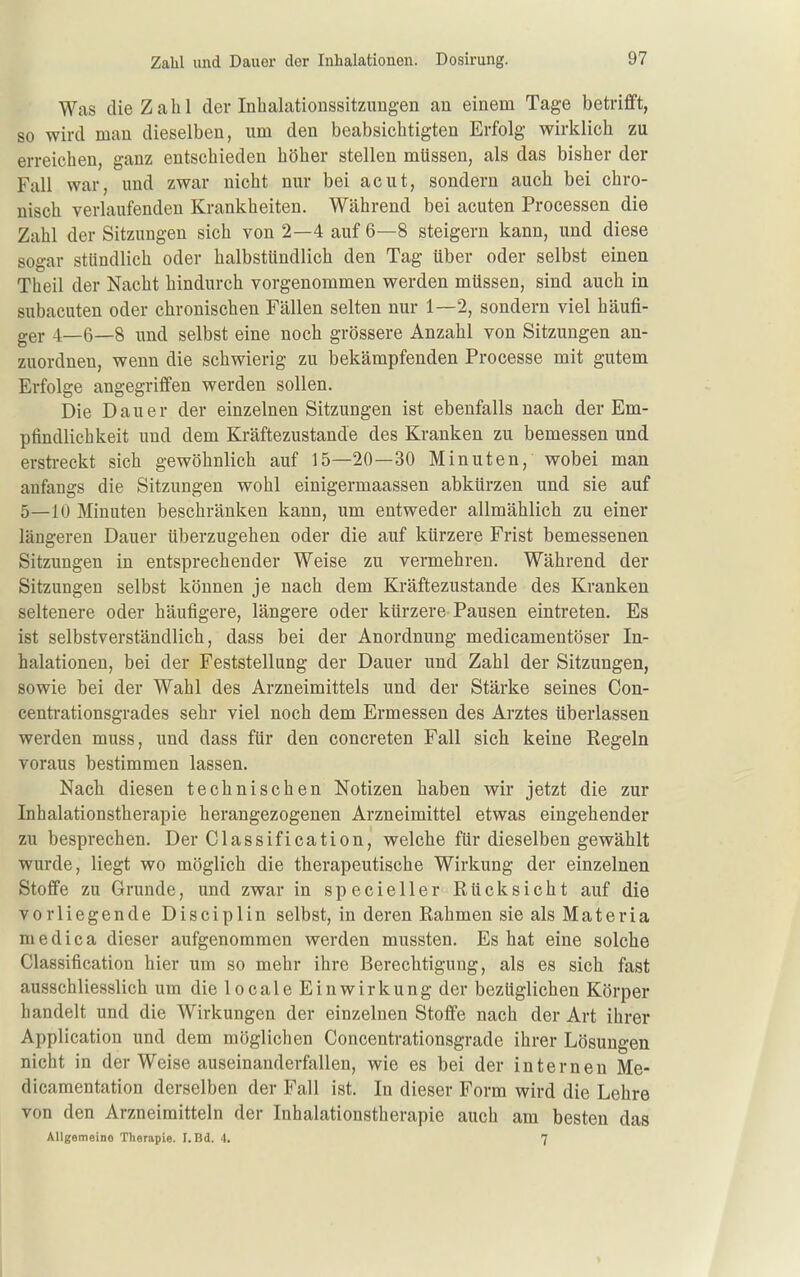 Was die Zahl der Inbalationssitzungen an einem Tage betrifft, so wird man dieselben, um den beabsichtigten Erfolg wirklich zu erreichen, ganz entschieden höher stellen müssen, als das bisher der Fall war, und zwar nicht nur bei acut, sondern auch bei chro- nisch verlaufenden Krankheiten. Während bei acuten Processen die Zahl der Sitzungen sich von 2—4 auf 6—8 steigern kann, und diese sogar stündlich oder halbstündlich den Tag über oder selbst einen Theil der Nacht hindurch vorgenommen werden müssen, sind auch in subacuten oder chronischen Fällen selten nur 1—2, sondern viel häufi- ger 4—6—8 und selbst eine noch grössere Anzahl von Sitzungen an- zuordnen, wenn die schwierig zu bekämpfenden Processe mit gutem Erfolge angegriffen werden sollen. Die Dauer der einzelnen Sitzungen ist ebenfalls nach der Em- pfindlichkeit und dem Kräftezustande des Kranken zu bemessen und erstreckt sich gewöhnlich auf 15—20—30 Minuten, wobei man anfangs die Sitzungen wohl einigermaassen abkürzen und sie auf 5—10 Minuten beschränken kann, um entweder allmählich zu einer längeren Dauer überzugehen oder die auf kürzere Frist bemessenen Sitzungen in entsprechender Weise zu vermehren. Während der Sitzungen selbst können je nach dem Kräftezustande des Kranken seltenere oder häufigere, längere oder kürzere Pausen eintreten. Es ist selbstverständlich, dass bei der Anordnung medicamentöser In- halationen, bei der Feststellung der Dauer und Zahl der Sitzungen, sowie bei der Wahl des Arzneimittels und der Stärke seines Con- centrationsgrades sehr viel noch dem Ermessen des Arztes überlassen werden muss, und dass für den concreten Fall sich keine Regeln voraus bestimmen lassen. Nach diesen technischen Notizen haben wir jetzt die zur Inhalationstherapie herangezogenen Arzneimittel etwas eingehender zu besprechen. Der Classification, welche für dieselben gewählt wurde, liegt wo möglich die therapeutische Wirkung der einzelnen Stoffe zu Grunde, und zwar in specieller Rücksicht auf die vorliegende Disciplin selbst, in deren Rahmen sie als Materia niedica dieser aufgenommen werden mussten. Es hat eine solche Classification hier um so mehr ihre Berechtigung, als es sich fast ausschliesslich um die locale Einwirkung der bezüglichen Körper handelt und die Wirkungen der einzelnen Stoffe nach der Art ihrer Application und dem möglichen Concentrationsgrade ihrer Lösungen nicht in der Weise auseinanderfallen, wie es bei der internen Me- dicamentation derselben der Fall ist. In dieser Form wird die Lehre von den Arzneimitteln der Inhalationstherapie auch am besten das Allgemeine Therapie. I. Bd. 4. 7