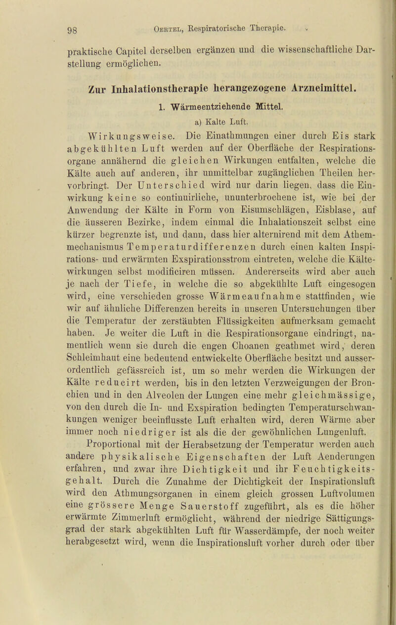 praktische Capitel derselben ergänzen und die wissenschaftliche Dar- stellung ermöglichen. Zur Inhalationstherapie herangezogene Arzneimittel. 1. Wärmeentziehende Mittel. a) Kalte Luft. Wirkungsweise. Die Einathmungen einer durch Eis stark abgekühlten Luft werden auf der Oberfläche der Respirations- organe annähernd die gleichen Wirkungen entfalten, welche die Kälte auch auf anderen, ihr unmittelbar zugänglichen Theilen her- vorbringt. Der Unterschied wird nur darin liegen, dass die Ein- wirkung keine so continuirliche, ununterbrochene ist, wie bei ,der Anwendung der Kälte in Form von Eisumschlägen, Eisblase, auf die äusseren Bezirke, indem einmal die Inhalationszeit selbst eine kürzer begrenzte ist, und dann, dass hier alternirend mit dem Athem- mechanismus Temperaturdifferenzen durch einen kalten Inspi- rations- und erwärmten Exspirationsstrom eintreten, welche die Kälte- wirkungen selbst modificiren müssen. Andererseits wird aber auch je nach der Tiefe, in welche die so abgekühlte Luft eingesogen wird, eine verschieden grosse Wärmeaufnahme stattfinden, wie wir auf ähnliche Differenzen bereits in unseren Untersuchungen über die Temperatur der zerstäubten Flüssigkeiten aufmerksam gemacht haben. Je weiter die Luft in die Respirationsorgane eindringt, na- mentlich wenn sie durch die engen Choanen geathmet wird,' deren Schleimhaut eine bedeutend entwickelte Oberfläche besitzt und ausser- ordentlich gefässreich ist, um so mehr werden die Wirkungen der Kälte reducirt werden, bis in den letzten Verzweigungen der Bron- chien und in den Alveolen der Lungen eine mehr gleichmässige, von den durch die In- und Exspiration bedingten Temperaturschwan- kungen weniger beeinflusste Luft erhalten wird, deren Wärme aber immer noch niedriger ist als die der gewöhnlichen Lungenluft. Proportional mit der Herabsetzung der Temperatur Averden auch andere physikalische Eigenschaften der Luft Aenderungen erfahren, und zwar ihre Dichtigkeit und ihr Feuchtigkeits- gehalt, Durch die Zunahme der Dichtigkeit der Inspirationsluft wird den Athmungsorganen in einem gleich grossen Luftvolumen eine grössere Menge Sauerstoff zugeführt, als es die höher erwärmte Zimmerluft ermöglicht, während der niedrige Sättigungs- grad der stark abgekühlten Luft für Wasserdämpfe, der noch weiter herabgesetzt wird, wenn die Inspirationsluft vorher durch oder über