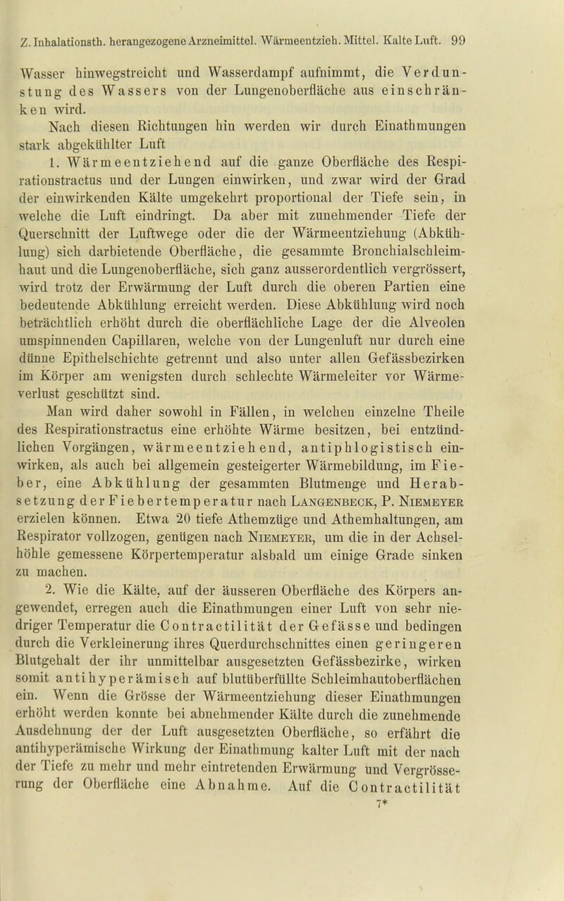 Wasser hinwegstreicht und Wasserdampf aulnimmt, die Verdun- stung des Wassers von der Lungenoberfläche aus einschrän- ken wird. Nach diesen Richtungen hin werden wir durch Einathmungen stark abgekühlter Luft 1. Wärmeentziehend auf die ganze Oberfläche des Respi- rationstractus und der Lungen einwirken, und zwar wird der Grad der einwirkenden Kälte umgekehrt proportional der Tiefe sein, in welche die Luft eindringt. Da aber mit zunehmender Tiefe der Querschnitt der Luftwege oder die der Wärmeentziehung (Abküh- lung) sich darbietende Oberfläche, die gesammte Bronchialschleim- haut und die Lungenoberfläche, sich ganz ausserordentlich vergrössert, wird trotz der Erwärmung der Luft durch die oberen Partien eine bedeutende Abkühlung erreicht werden. Diese Abkühlung wird noch beträchtlich erhöht durch die oberflächliche Lage der die Alveolen umspinnenden Capillaren, welche von der Lungenluft nur durch eine dünne Epithelschichte getrennt und also unter allen Gefässbezirken im Körper am wenigsten durch schlechte Wärmeleiter vor Wärme- Verlust geschützt sind. Man wird daher sowohl in Fällen, in welchen einzelne Theile des Respirationstractus eine erhöhte Wärme besitzen, bei entzünd- lichen Vorgängen, wärmeentziehend, antiphlogistisch ein- wirken, als auch bei allgemein gesteigerter Wärmebilduug, im Fie- ber, eine Abkühlung der gesammten Blutmenge und Herab- setzung der Fiebertemperatur nach Langenbeck, P. Niemeyer erzielen können. Etwa 20 tiefe Athemzüge und Athemhaltungen, am Respirator vollzogen, genügen nach Niemeyer, um die in der Achsel- höhle gemessene Körpertemperatur alsbald um einige Grade sinken zu machen. 2. Wie die Kälte, auf der äusseren Oberfläche des Körpers an- gewendet, erregen auch die Einathmungen einer Luft von sehr nie- driger Temperatur dieContractilität derGefässe und bedingen durch die Verkleinerung ihres Querdurchschnittes einen geringeren Blutgehalt der ihr unmittelbar ausgesetzten Gefässbezirke, wirken somit antihyperämisch auf blutüberfüllte Schleimhautoberflächen ein. Wenn die Grösse der Wärmeentziehung dieser Einathmungen erhöht werden konnte bei abnehmender Kälte durch die zunehmende Ausdehnung der der Luft ausgesetzten Oberfläche, so erfährt die antihyperämische Wirkung der Einathmung kalter Luft mit der nach der Tiefe zu mehr und mehr eintretenden Erwärmung und Vergrösse- rung der Oberfläche eine Abnahme. Auf die Contractilität 7*