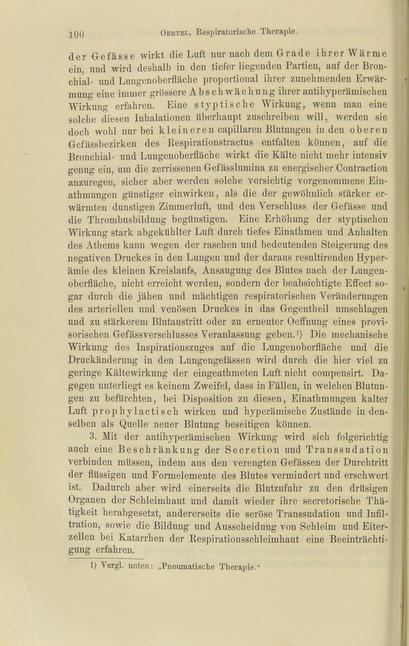 der Gefässe wirkt die Luft nur nach dem Grade ihrer Wärme ein, und wird deshalb in den tiefer liegenden Partien, auf der Bron- chial- und Lungenoberfläche proportional ihrer zunehmenden Erwär- mung eine immer grössere Abschwächung ihrer antihyperämischen Wirkung erfahren. Eine s typ tische Wirkung, wenn man eine solche diesen Inhalationen überhaupt zuschreiben will, werden sie doch wohl nur bei k 1 eineren capillaren Blutungen in den oberen Gefässbezirken des Respirationstractus entfalten können, auf die Bronchial- und Lungenoberfläche wirkt die Kälte nicht mehr intensiv genug ein, um die zerrissenen Gefässlumina zu energischer Contraction anzuregen, sicher aber werden solche vorsichtig vorgenommene Ein- athmungen günstiger einwirken, als die der gewöhnlich stärker er- wärmten dunstigen Zimmerluft, und den Verschluss der Gefässe und die Thrombusbildung begünstigen. Eine Erhöhung der styptischen Wirkung stark abgekühlter Luft durch tiefes Einathmen und Anhalten des Athems kann wegen der raschen und bedeutenden Steigerung des negativen Druckes in den Lungen und der daraus resultirenden Hyper- ämie des kleinen Kreislaufs, Ansaugung des Blutes nach der Lungen- oberfläche, nicht erreicht werden, sondern der beabsichtigte Effect so- gar durch die jähen und mächtigen respiratorischen Veränderungen des arteriellen und venösen Druckes in das Gegentheil umschlagen und zu stärkerem Blutaustritt oder zu erneuter Oeffnung eines provi- sorischen Gefässverschlusses Veranlassung geben.') Die mechanische Wirkung des Inspirationszuges auf die Lungeuoberfläche und die Druckänderung in den Lungengefässen wird durch die hier viel zu geringe Kältewirkung der eingeathmeten Luft nicht compensirt. Da- gegen unterliegt es keinem Zweifel, dass in Fällen, in welchen Blutun- gen zu befürchten, bei Disposition zu diesen, Einathmungen kalter Luft prophylactisch wirken und hyperämische Zustände in den- selben als Quelle neuer Blutung beseitigen können. 3. Mit der antihyperämischen Wirkung wird sich folgerichtig auch eine Beschränkung der Secretion und Transsudation verbinden müssen, indem aus den verengten Gefässen der Durchtritt der flüssigen und Formelemente des Blutes vermindert und erschwert ist. Dadurch aber wird einerseits die Blutzufuhr zu den drüsigen Organen der Schleimhaut und damit wieder ihre secretorische Thä- tigkeit herabgesetzt, andererseits die seröse Transsudation und Infil- tration, sowie die Bildung und Ausscheidung von Schleim und Eiter- zellen bei Katarrhen der Respirationsschleimhaut eine Beeinträchti- gung erfahren. 1) Vergl. unten: „Pneumatische Therapie.