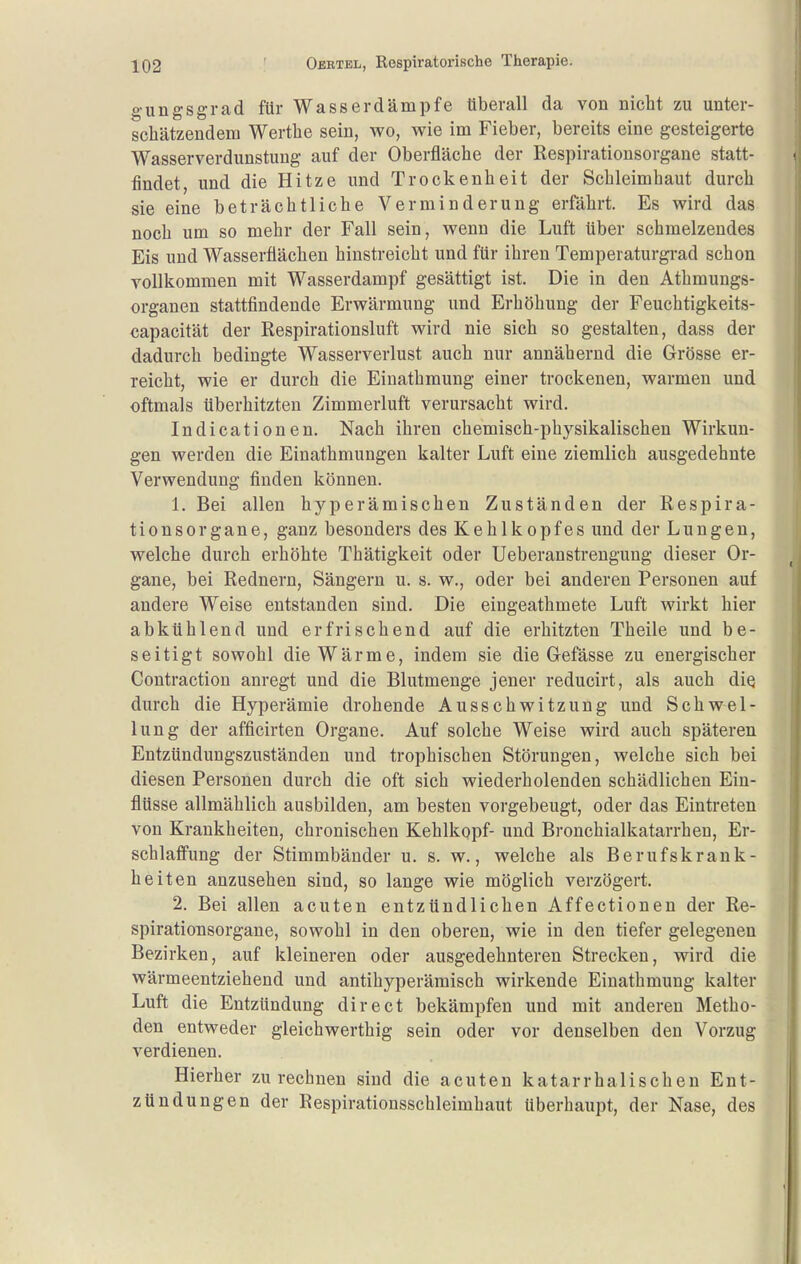 gungsgrad für Wasser dämpfe tiberall da von nicht zu unter- schätzendem Werthe sein, wo, wie im Fieber, bereits eine gesteigerte Wasserverdunstuug auf der Oberfläche der Respiratiousorgane statt- findet, und die Hitze und Trockenheit der Schleimhaut durch sie eine beträchtliche Verminderung erfährt. Es wird das noch um so mehr der Fall sein, wenn die Luft über schmelzendes Eis und Wasserflächen hinstreicht und für ihren Temperaturgrad schon YoUkommen mit Wasserdampf gesättigt ist. Die in den Athmungs- organen stattfindende Erwärmung und Erhöhung der Feuchtigkeits- capacität der Respirationsluft wird nie sich so gestalten, dass der dadurch bedingte Wasserverlust auch nur annähernd die Grösse er- reicht, wie er durch die Einathmung einer trockenen, warmen und oftmals überhitzten Zimmerluft verursacht wird. Indicationen. Nach ihren chemisch-physikalischen Wirkun- gen werden die Einathmungen kalter Luft eine ziemlich ausgedehnte Verwendung finden können. 1. Bei allen hyperämischen Zuständen der Respira- tionsorgane, ganz besonders des Kehlkopfes und der Lungen, welche durch erhöhte Thätigkeit oder Ueberanstrengung dieser Or- gane, bei Rednern, Sängern u. s. w., oder bei anderen Personen auf andere Weise entstanden sind. Die eingeathmete Luft wirkt hier abkühlend und erfrischend auf die erhitzten Theile und be- seitigt sowohl die Wärme, indem sie die Gefässe zu energischer Contraction anregt und die Blutmenge jener reducirt, als auch diq durch die Hyperämie drohende Ausschwitzung und Schwel- lung der afficirten Organe. Auf solche Weise wird auch späteren Entzündungszuständen und trophischen Störungen, welche sich bei diesen Personen durch die oft sich wiederholenden schädlichen Ein- flüsse allmählich ausbilden, am besten vorgebeugt, oder das Eintreten von Krankheiten, chronischen Kehlkopf- und Bronchialkatarrheu, Er- schlaffung der Stimmbänder u. s. w., welche als Berufskrank- heiten anzusehen sind, so lange wie möglich verzögert. 2. Bei allen acuten entzündlichen Affectionen der Re- spirationsorgane, sowohl in den oberen, wie in den tiefer gelegenen Bezirken, auf kleineren oder ausgedehnteren Strecken, wird die wärmeentziehend und antihyperämisch wirkende Einathmung kalter Luft die Entzündung direet bekämpfen und mit anderen Metho- den entweder gleichwerthig sein oder vor denselben den Vorzug verdienen. Hierher zurechnen sind die acuten katarrhalischen Ent- zündungen der Respirationsschleimhaut überhaupt, der Nase, des