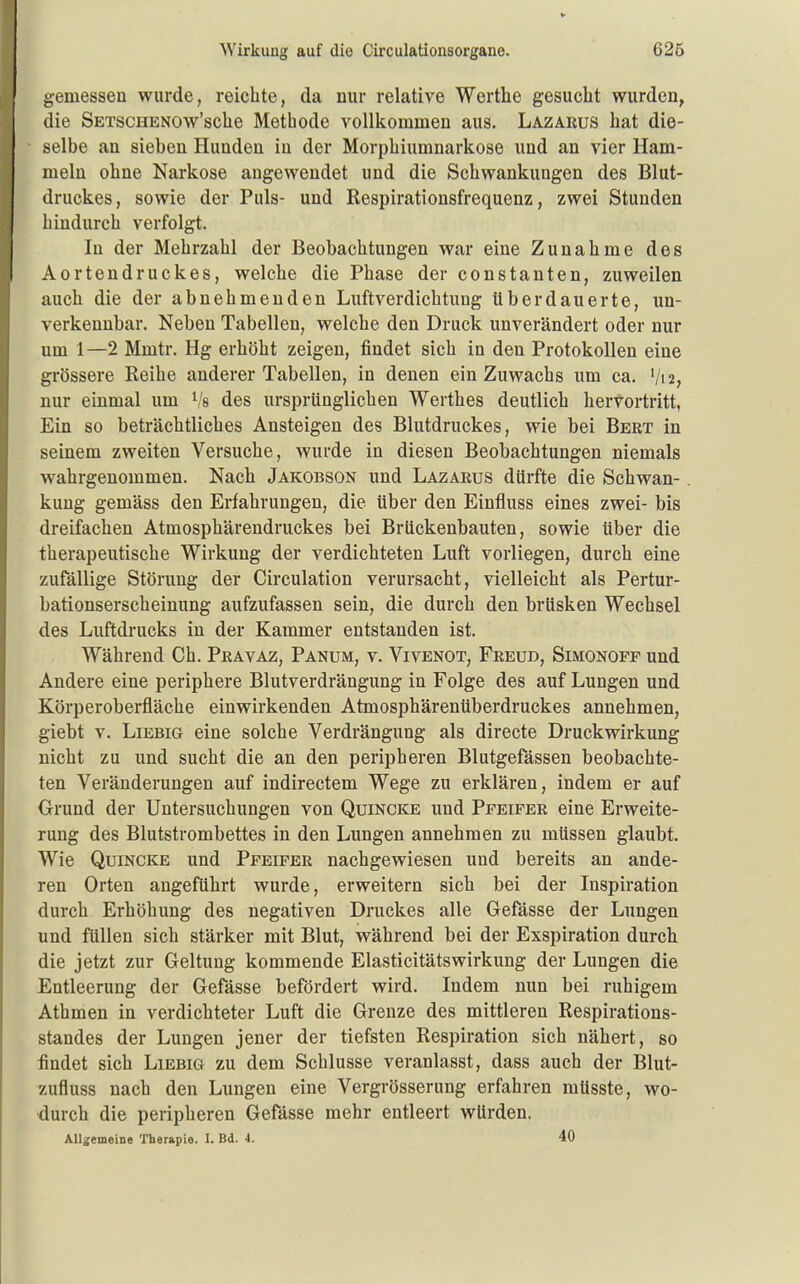 gemessen wurde, reichte, da nur relative Werthe gesucht wurden, die SETSCHENOw'sche Methode vollkommen aus. Lazarus hat die- selbe an sieben Hunden in der Morphiumnarkose und an vier Ham- meln ohne Narkose angewendet und die Schwankungen des Blut- druckes, sowie der Puls- und Respirationsfrequenz, zwei Stunden hindurch verfolgt. In der Mehrzahl der Beobachtungen war eine Zunahme des Aortendruckes, welche die Phase der constanten, zuweilen auch die der abnehmenden Luftverdichtung überdauerte, un- verkennbar. Neben Tabellen, welche den Druck unverändert oder nur um 1—2 Mmtr. Hg erhöht zeigen, findet sich in den Protokollen eine grössere Reihe anderer Tabellen, in denen ein Zuwachs um ca. V12, nur einmal um ^'s des ursprünglichen Werthes deutlich hervortritt, Ein so beträchtliches Ansteigen des Blutdruckes, wie bei Bert in seinem zweiten Versuche, wurde in diesen Beobachtungen niemals wahrgenommen. Nach Jakobson und Lazarus dürfte die Schwan- kung gemäss den Erfahrungen, die über den Einfluss eines zwei- bis dreifachen Atmosphärendruckes bei Brückenbauten, sowie über die therapeutische Wirkung der verdichteten Luft vorliegen, durch eine zufällige Störung der Circulation verursacht, vielleicht als Pertur- bationserscheinung aufzufassen sein, die durch den brüsken Wechsel des Luftdrucks in der Kammer entstanden ist. Während Ch. Pravaz, Panum, v. Vivenot, Freud, Simonofp und Andere eine periphere Blutverdrängung in Folge des auf Lungen und Körperoberfläche einwirkenden Atmosphärenüberdruckes annehmen, giebt V. Liebig eine solche Verdrängung als directe Druckwirkung nicht zu und sucht die an den peripheren Blutgefässen beobachte- ten Veränderungen auf indirectem Wege zu erklären, indem er auf Grund der Untersuchungen von Quincke und Pfeifer eine Erweite- rung des Blutstrombettes in den Lungen annehmen zu müssen glaubt. Wie Quincke und Pfeifer nachgewiesen und bereits an ande- ren Orten angeführt wurde, erweitern sich bei der Inspiration durch Erhöhung des negativen Druckes alle Gefässe der Lungen und füllen sich stärker mit Blut, während bei der Exspiration durch die jetzt zur Geltung kommende Elasticitätswirkung der Lungen die Entleerung der Gefässe befördert wird. Indem nun bei ruhigem Athmen in verdichteter Luft die Grenze des mittleren Respirations- standes der Lungen jener der tiefsten Respiration sich nähert, so findet sich Liebig zu dem Schlüsse veranlasst, dass auch der Blut- zufluss nach den Lungen eine Vergrösserung erfahren müsste, wo- durch die peripheren Gefässe mehr entleert würden. Allgemeine Therapie. I. Bd. 4. 40