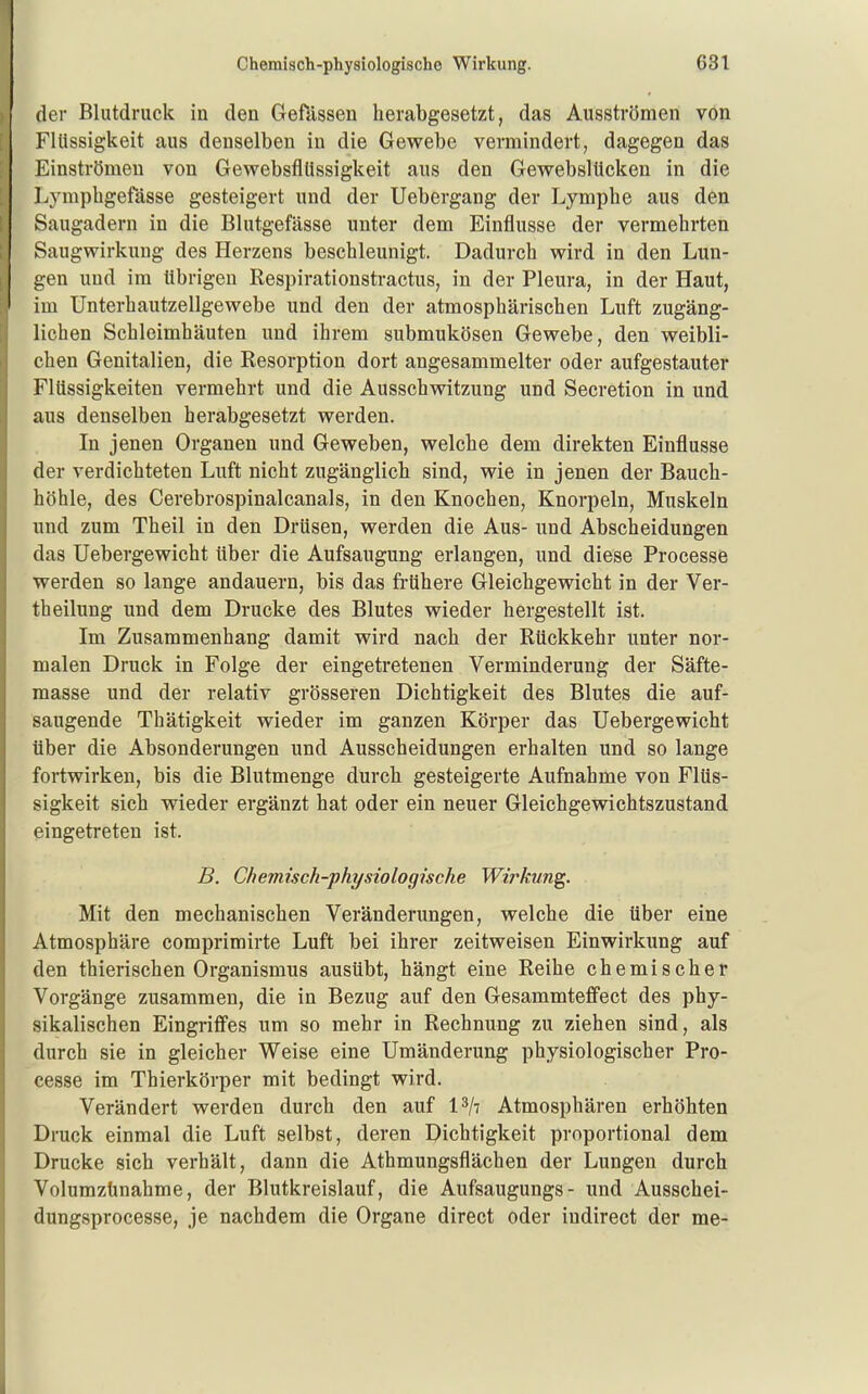 der Blutdruck in den Gefassen herabgesetzt, das Ausströmen von Flüssigkeit aus denselben in die Gewebe vermindert, dagegen das Einströmen von Gewebsflüssigkeit aus den Gewebslticken in die Lymphgefässe gesteigert und der Uebergang der Lymphe aus den Saugadern in die Blutgefässe unter dem Einflüsse der vermehrten Saugwirkung des Herzens beschleunigt. Dadurch wird in den Lun- gen und im übrigen Respirationstractus, in der Pleura, in der Haut, im Unterhautzellgewebe und den der atmosphärischen Luft zugäng- lichen Schleimhäuten und ihrem submukösen Gewebe, den weibli- chen Genitalien, die Resorption dort angesammelter oder aufgestauter Flüssigkeiten vermehrt und die Ausschwitzung und Secretion in und aus denselben herabgesetzt werden. In jenen Organen und Geweben, welche dem direkten Einflüsse der verdichteten Luft nicht zugänglich sind, wie in jenen der Bauch- höhle, des Cerebrospinalcanals, in den Knochen, Knorpeln, Muskeln und zum Theil in den Drüsen, werden die Aus- und Abscheidungen das üebergewicht über die Aufsaugung erlangen, und diese Processe werden so lange andauern, bis das fi-ühere Gleichgewicht in der Ver- theilung und dem Drucke des Blutes wieder hergestellt ist. Im Zusammenhang damit wird nach der Rückkehr unter nor- malen Druck in Folge der eingetretenen Verminderung der Säfte- masse und der relativ grösseren Dichtigkeit des Blutes die auf- saugende Thätigkeit wieder im ganzen Körper das Üebergewicht über die Absonderungen und Ausscheidungen erhalten und so lange fortwirken, bis die Blutmenge durch gesteigerte Aufnahme von Flüs- sigkeit sich wieder ergänzt hat oder ein neuer Gleichgewichtszustand eingetreten ist. B. Chemisch-physiologische Wirkung. Mit den mechanischen Veränderungen, welche die über eine Atmosphäre comprimirte Luft bei ihrer zeitweisen Einwirkung auf den thierischen Organismus ausübt, hängt eine Reihe chemischer Vorgänge zusammen, die in Bezug auf den Gesammteffect des phy- sikalischen Eingriff'es um so mehr in Rechnung zu ziehen sind, als durch sie in gleicher Weise eine Umänderung physiologischer Pro- cesse im Thierkörper mit bedingt wird. Verändert werden durch den auf l^/: Atmosphären erhöhten Druck einmal die Luft selbst, deren Dichtigkeit proportional dem Drucke sich verhält, dann die Athmungsflächen der Lungen durch Volumztmahme, der Blutkreislauf, die Aufsaugungs- und Ausschei- dungsprocesse, je nachdem die Organe direct oder indirect der me-