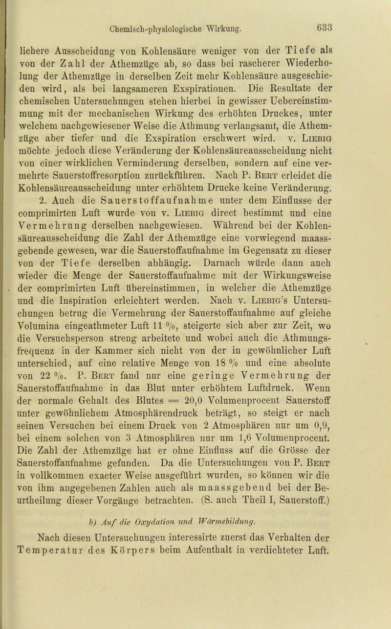 liebere Ausscheidung von Kohlensäure weniger von der Tiefe als von der Zahl der Athemzüge ab, so dass bei rascherer Wiederho- lung der Athemzüge in derselben Zeit mehr Kohlensäure ausgeschie- den wird, als bei langsameren Exspirationen. Die Resultate der chemischen Untersuchungen stehen hierbei in gewisser Uebereinstim- mung mit der mechanischen Wirkung des erhöhten Druckes, unter welchem nachgewiesener Weise die Athmung verlangsamt, die Athem- züge aber tiefer und die Exspiration erschwert wird. v. Liebig möchte jedoch diese Veränderung der Kohlensäureausscheidung nicht von einer wirklichen Verminderung derselben, sondern auf eine ver- mehrte Sauerstoffresorption zurückführen. Nach P. Bert erleidet die Kohlensäureausscheidung unter erhöhtem Drucke keine Veränderung, 2. Auch die Sauers to ff auf nähme unter dem Einflüsse der comprimirten Luft wurde von v. Liebig direct bestimmt und eine Vermehrung derselben nachgewiesen. Während bei der Kohlen- säureausscheidung die Zahl der Athemzüge eine vorwiegend maass- gebende gewesen, war die Sauerstoffaufnahme im Gegensatz zu dieser von der Tiefe derselben abhängig. Darnach würde dann auch wieder die Menge der Sauerstoffaufnahme mit der Wirkungsweise der comprimirten Luft übereinstimmen, in welcher die Athemzüge und die Inspiration erleichtert werden. Nach v. Liebig's Untersu- chungen betrug die Vermehrung der Sauerstoffaufnahme auf gleiche Volumina eingeathmeter Luft 11 ^jo, steigerte sich aber zur Zeit, wo die Versuchsperson streng arbeitete und wobei auch die Athmungs- frequenz in der Kammer sich nicht von der in gewöhnlicher Luft unterschied, auf eine relative Menge von 18 /o und eine absolute von 22 o/o, P, Bert fand nur eine geringe Vermehrung der Sauerstoffaufnahme in das Blut unter erhöhtem Luftdruck, Wenn der normale Gehalt des Blutes = 20,0 Volumenprocent Sauerstoff unter gewöhnlichem Atmosphärendruck beträgt, so steigt er nach seinen Versuchen bei einem Druck von 2 Atmosphären nur um 0,9, bei einem solchen von 3 Atmosphären nur um 1,6 Volumenprocent. Die Zahl der Athemzüge hat er ohne Einfluss auf die Grösse der Sauerstoffaufnahme gefunden. Da die Untersuchungen von P, Bert in vollkommen exacter Weise ausgeführt wurden, so können wir die von ihm angegebenen Zahlen auch als maassgebend bei der Be- urtheilung dieser Vorgänge betrachten. (S. auch Theil I, Sauerstoff.) b) Auf die Oxydation und Wärmebildung. Nach diesen Untersuchungen interessirte zuerst das Verhalten der Temperatur des Körpers beim Aufenthalt in verdichteter Luft,
