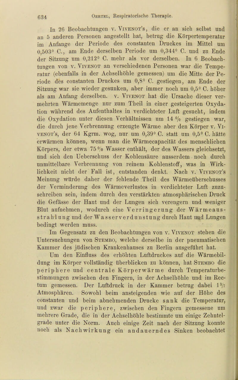 In 26 Beobachtungen v. Vivenot's, die er an sich selbst und an 5 anderen Personen angestellt hat, betrug die Körpertemperatur im Anfange der Periode des constanten Druckes im Mittel um 0,503 C, am Ende derselben Periode um 0,344« C. und zu Ende der Sitzung um 0,212» C. mehr als vor derselben. In 6 Beobach- tungen von V. VivENOT an verschiedenen Personen war die Tempe- ratur (ebenfalls in der Achselhöhle gemessen) um die Mitte der Pe- riode des constanten Druckes um 0,8 C. gestiegen, am Ende der Sitzung war sie wieder gesunken, aber immer noch um 0,5 C. höher als am Anfang derselben, v. Vivenot hat die Ursache dieser ver- mehrten Wärmemenge nur zum Theil in einer gesteigerten Oxyda- tion während des Aufenthaltes in verdichteter Luft gesucht, indem die Oxydation unter diesen Verhältnissen um 14 o/o gestiegen war, die durch jene Verbrennung erzeugte Wärme aber den Körper v. Vi- venot's, der 64 Kgrm. wog, nur um 0,39 C. statt um 0,5 C. hätte erwärmen können, wenn man die Wärmecapacität des menschlichen Körpers, der etwa 75 /o Wasser enthält, der des Wassers gleichsetzt, und sich den Ueberschuss der Kohlensäure ausserdem noch durch unmittelbare Verbrennung von reinem Kohlenstoff, was in Wirk- lichkeit nicht der Fall ist, entstanden denkt. Nach v. Vivenot's Meinung würde daher der fehlende Theil des Wärmeüberschusses der Verminderung des Wärmeverlustes in verdichteter Luft zuzu- schreiben sein, indem durch den verstärkten atmosphärischen Druck die Gefässe der Haut und der Lungen sich verengern und weniger Blut aufnehmen, wodurch eine Verringerung der Wärmeaus- strahlung und der Wasser Verdunstung durch Haut uu.d Lungen bedingt werden muss. Im Gegensatz zu den Beobachtungen von v. Vivenot stehen die Untersuchungen von Stembo, welche derselbe in der pneumatischen Kammer des jüdischen Krankenhauses zu Berlin ausgeführt hat. Um den Einfluss des erhöhten Luftdruckes auf die Wärmebil- dung im Körper vollständig überblicken zu können, hat Stembo die periphere und centrale Körperwärme durch Temperaturbe- stimmungen zwischen den Fingern, in der Achselhöhle und im Rec- tum gemessen. Der Luftdruck in der Kammer betrug dabei I^/t Atmosphären. Sowohl beim ansteigenden wie auf der Höhe des constanten und beim abnehmenden Drucke sank die Temperatur, und zwar die periphere, zwischen den Fingern gemessene um mehrere Grade, die in der Achselhöhle bestimmte um einige Zehntel- grade unter die Norm, Auch einige Zeit nach der Sitzung konnte noch als Nachwirkung ein andauerndes Sinken beobachtet