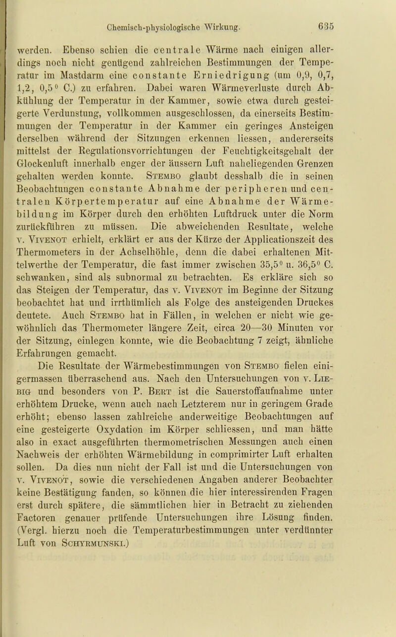 werden. Ebenso schien die centrale Wärme nach einigen aller- dings noch nicht genügend zahlreichen Bestimmungen der Tempe- ratur im Mastdarm eine constante Erniedrigung (um 0,9, 0,7, 1,2, 0,5 *> C.) zu erfahren. Dabei waren Wärmeverluste durch Ab- kühlung der Temperatur in der Kammer, sowie etwa durch gestei- gerte Verdunstung, vollkommen ausgeschlossen, da einerseits Bestim- mungen der Temperatur in der Kammer ein geringes Ansteigen derselben während der Sitzungen erkennen Hessen, andererseits mittelst der Regulationsvorrichtungen der Feuchtigkeitsgehalt der Glockenluft innerhalb enger der äussern Luft naheliegenden Grenzen gehalten werden konnte. Stembo glaubt desshalb die in seinen Beobachtungen constante Abnahme der periphereu und cen- tralen Körpertemperatur auf eine Abnahme der Wärme- bildung im Körper durch den erhöhten Luftdruck unter die Norm zurückführen zu müssen. Die abweichenden Resultate, welche y. ViVENOT erhielt, erklärt er aus der Kürze der Applicationszeit des Thermometers in der Achselhöhle, denn die dabei erhaltenen Mit- telwerthe der Temperatur, die fast immer zwischen 35,5 u. 36,50 q schwanken, sind als subnormal zu betrachten. Es erkläre sich so das Steigen der Temperatur, das v. Vivenot im Beginne der Sitzung beobachtet hat und irrthümlich als Folge des ansteigenden Druckes deutete. Auch Stembo hat in Fällen, in welchen er nicht wie ge- wöhnlich das Thermometer längere Zeit, circa 20—30 Minuten vor der Sitzung, einlegen konnte, wie die Beobachtung 7 zeigt, ähnliche Erfahrungen gemacht. Die Resultate der Wärmebestimmungen von Stembo fielen eini- germassen überraschend aus. Nach den Untersuchungen von v. Lie- big und besonders von P. Bert ist die Sauerstoflfaufnahme unter erhöhtem Drucke, wenn auch nach Letzterem nur in geringem Grade erhöht; ebenso lassen zahlreiche anderweitige Beobachtungen auf eine gesteigerte Oxydation im Körper schliessen, und man hätte also in exact ausgeführten thermometrischen Messungen auch einen Nachweis der erhöhten Wärmebildung in comprimirter Luft erhalten sollen. Da dies nun nicht der Fall ist und die Untersuchungen von Y. Vivenot, sowie die verschiedenen Angaben anderer Beobachter keine Bestätigung fanden, so können die hier interessirenden Fragen erst durch spätere, die sämmtlichen hier in Betracht zu ziehenden Factoren genauer prüfende Untersuchungen ihre Lösung finden, (Vergl. hierzu noch die Temperaturbestimmungen unter verdünnter Luft von SCHYRMUNSKI,)