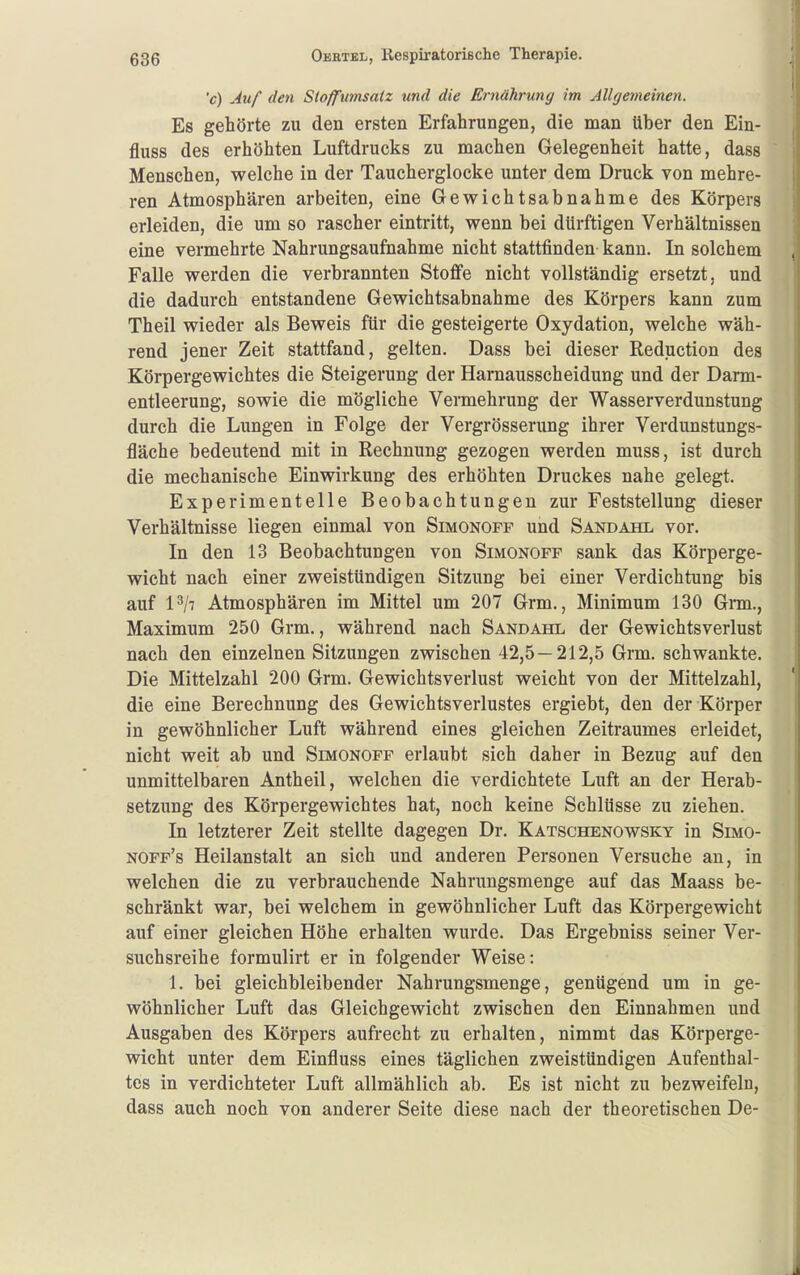 'c) Auf den Sioffumsaiz und die Ernährung im Allgemeinen. Es gehörte zu den ersten Erfahrungen, die man über den Ein- fluss des erhöhten Luftdrucks zu machen Gelegenheit hatte, dass Menschen, welche in der Taucherglocke unter dem Druck von mehre- ren Atmosphären arbeiten, eine Gewichtsabnahme des Körpers erleiden, die um so rascher eintritt, wenn bei dürftigen Verhältnissen eine vermehrte Nahrungsaufnahme nicht stattfinden kann. In solchem Falle werden die verbrannten Stoffe nicht vollständig ersetzt, und die dadurch entstandene Gewichtsabnahme des Körpers kann zum Theil wieder als Beweis für die gesteigerte Oxydation, welche wäh- rend jener Zeit stattfand, gelten. Dass bei dieser Reduction des Körpergewichtes die Steigerung der Harnausscheidung und der Darm- entleerung, sowie die mögliche Vermehrung der Wasserverdunstung durch die Lungen in Folge der Vergrösserung ihrer Verdunstungs- fläche bedeutend mit in Rechnung gezogen werden muss, ist durch die mechanische Einwirkung des erhöhten Druckes nahe gelegt. Experimentelle Beobachtungen zur Feststellung dieser Verhältnisse liegen einmal von Simonofp und Sandahl vor. In den 13 Beobachtungen von Simonoff sank das Körperge- wicht nach einer zweistündigen Sitzung bei einer Verdichtung bis auf P/t Atmosphären im Mittel um 207 Grm., Minimum 130 Grm., Maximum 250 Grm., während nach Sandahl der Gewichtsverlust nach den einzelnen Sitzungen zwischen 42,5—212,5 Grm. schwankte. Die Mittelzahl 200 Grm. Gewichtsverlust weicht von der Mittelzahl, die eine Berechnung des Gewichtsverlustes ergiebt, den der Körper in gewöhnlicher Luft während eines gleichen Zeitraumes erleidet, nicht weit ab und Simonoff erlaubt sich daher in Bezug auf den unmittelbaren Antheil, welchen die verdichtete Luft an der Herab- setzung des Körpergewichtes hat, noch keine Schlüsse zu ziehen. In letzterer Zeit stellte dagegen Dr. Katschenowsky in Smo- noff's Heilanstalt an sich und anderen Personen Versuche an, in welchen die zu verbrauchende Nahrungsmenge auf das Maass be- schränkt war, bei welchem in gewöhnlicher Luft das Körpergewicht auf einer gleichen Höhe erhalten wurde. Das Ergebniss seiner Ver- suchsreihe formulirt er in folgender Weise: 1. bei gleichbleibender Nahrungsmenge, genügend um in ge- wöhnlicher Luft das Gleichgewicht zwischen den Einnahmen und Ausgaben des Körpers aufrecht zu erhalten, nimmt das Körperge- wicht unter dem Einfluss eines täglichen zweistündigen Aufenthal- tes in verdichteter Luft allmählich ab. Es ist nicht zu bezweifeln, dass auch noch von anderer Seite diese nach der theoretischen De-
