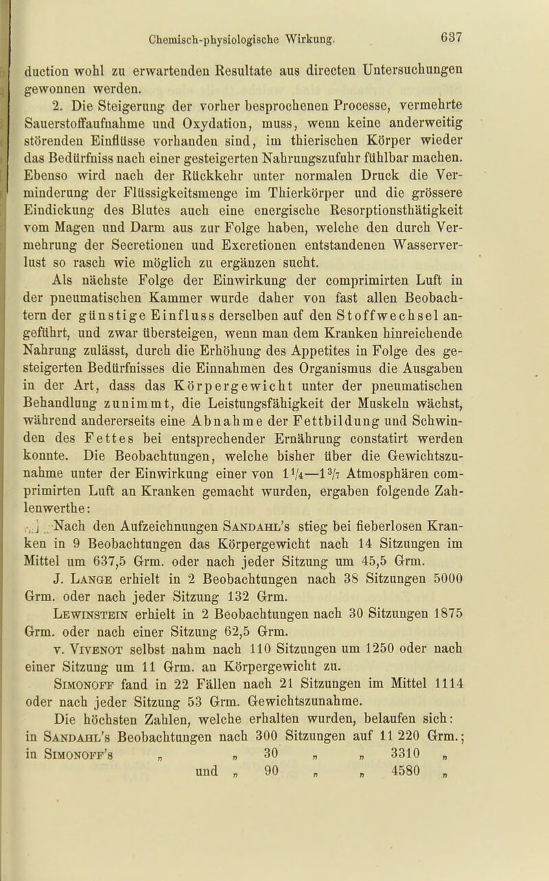 duction wohl zu erwartenden Resultate aus directen Untersuchungen gewonnen werden. 2. Die Steigerung der vorher besprochenen Processe, vermehrte Sauerstoffaufuahme und Oxydation, muss, wenn keine anderweitig störenden Einflüsse vorhanden sind, im thierischen Körper wieder das Bedürfniss nach einer gesteigerten Nahrungszufuhr fühlbar machen. Ebenso wird nach der Rückkehr unter normalen Druck die Ver- minderung der Flüssigkeitsmenge im Thierkörper und die grössere Eindickung des Blutes auch eine energische Resorptionsthätigkeit vom Magen und Darm aus zur Folge haben, welche den durch Ver- mehrung der Secretionen und Excretionen entstandenen Wasserver- lust so rasch wie möglich zu ergänzen sucht. Als nächste Folge der Einwirkung der comprimirten Luft in der pneumatischen Kammer wurde daher von fast allen Beobach- tern der günstige Einfluss derselben auf den Stoffwechsel an- geführt, und zwar übersteigen, wenn man dem Kranken hinreichende Nahrung zulässt, durch die Erhöhung des Appetites in Folge des ge- steigerten Bedürfnisses die Einnahmen des Organismus die Ausgaben in der Art, dass das Körpergewicht unter der pneumatischen Behandlung zunimmt, die Leistungsfähigkeit der Muskeln wächst, während andererseits eine Abnahme der Fettbildung und Schwin- den des Fettes bei entsprechender Ernährung constatirt werden konnte. Die Beobachtungen, welche bisher über die Gewichtszu- nahme unter der Einwirkung einer von IVi—1^/7 Atmosphären com- primirten Luft an Kranken gemacht wurden, ergaben folgende Zah- lenwerthe: ] Nach den Aufzeichnungen Sandahl's stieg bei fieberlosen Kran- ken in 9 Beobachtungen das Körpergewicht nach 14 Sitzungen im Mittel um 637,5 Grm. oder nach jeder Sitzung um 45,5 Grm. J. Lange erhielt in 2 Beobachtungen nach 38 Sitzungen 5000 Grm. oder nach jeder Sitzung 132 Grm. Lewinstein erhielt in 2 Beobachtungen nach 30 Sitzungen 1875 Grm. oder nach einer Sitzung 62,5 Grm. V. ViVENOT selbst nahm nach HO Sitzungen um 1250 oder nach einer Sitzung um 11 Grm. an Körpergewicht zu. Simonoff fand in 22 Fällen nach 21 Sitzungen im Mittel 1114 oder nach jeder Sitzung 53 Grm. Gewichtszunahme. Die höchsten Zahlen, welche erhalten wurden, belaufen sich: in Sandahl's Beobachtungen nach 300 Sitzungen auf 11 220 Grm.; in Simonoff's „ „ 30 „ „ 3310 „ und „ 90 „ „ 4580 „