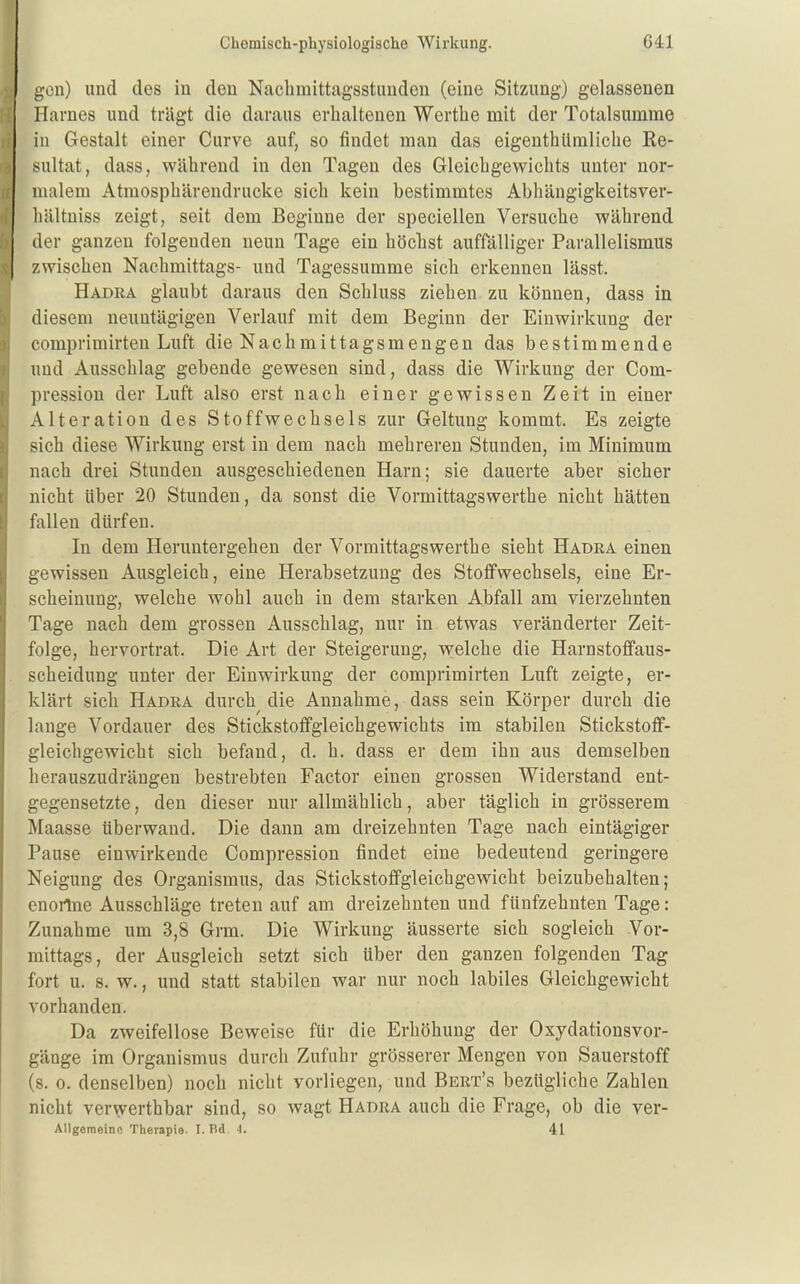 gen) und des in den Nacbmittagsstiinden (eine Sitzung) gelassenen Harnes und trägt die daraus erhaltenen Werthe mit der Totalsumme iu Gestalt einer Curve auf, so findet man das eigenthUraliclie Re- sultat, dass, während in den Tagen des Gleichgewichts unter nor- malem Atmosphärendrucke sich kein bestimmtes Abhängigkeitsver- liältuiss zeigt, seit dem Beginne der speciellen Versuche während der ganzen folgenden neun Tage ein höchst auffälliger Parallelismus zwischen Nachmittags- und Tagessumme sich erkennen lässt. Hadra glaubt daraus den Schluss ziehen zu können, dass in diesem neuntägigen Verlauf mit dem Beginn der Einwirkung der comprimirten Luft die Nachmittagsmengen das bestimmende und Ausschlag gebende gewesen sind, dass die Wirkung der Com- ])ression der Luft also erst nach einer gewissen Zeit in einer Alteration des Stoffwechsels zur Geltung kommt. Es zeigte sich diese Wirkung erst iu dem nach mehreren Stunden, im Minimum nach drei Stunden ausgeschiedenen Harn; sie dauerte aber sicher nicht Uber 20 Stunden, da sonst die Vormittagswerthe nicht hätten fallen dürfen. In dem Heruntergehen der Vormittagswerthe sieht Hadra einen gewissen Ausgleich, eine Herabsetzung des Stoffwechsels, eine Er- scheinung, welche wohl auch in dem starken Abfall am vierzehnten Tage nach dem grossen Ausschlag, nur in etwas veränderter Zeit- folge, hervortrat. Die Art der Steigerung, welche die Harnstoffaus- scheidung unter der Einwirkung der comprimirten Luft zeigte, er- klärt sich Hadra durch die Annahme, dass sein Körper durch die lange Vordauer des Stickstoffgleichgewichts im stabilen Stickstoff- gleichgewicht sich befand, d. h. dass er dem ihn aus demselben herauszudrängen bestrebten Factor einen grossen Widerstand ent- gegensetzte , den dieser nur allmählich, aber täglich in grösserem Maasse über wand. Die dann am dreizehnten Tage nach eintägiger Pause einwirkende Compression findet eine bedeutend geringere Neigung des Organismus, das Stickstoffgleichgewicht beizubehalten; enoilne Ausschläge treten auf am dreizehnten und fünfzehnten Tage: Zunahme um 3,8 Grm. Die Wirkung äusserte sich sogleich Vor- mittags, der Ausgleich setzt sich über den ganzen folgenden Tag fort u. s. w., und statt stabilen war nur noch labiles Gleichgewicht vorhanden. Da zweifellose Beweise für die Erhöhung der Oxydationsvor- gänge im Organismus durch Zufuhr grösserer Mengen von Sauerstoff (s. 0. denselben) noch nicht vorliegen, und Bert's bezügliche Zahlen nicht verwerthbar sind, so wagt Hadra auch die Frage, ob die ver- Allgemeino Therapie. I. Bd. 4. 41