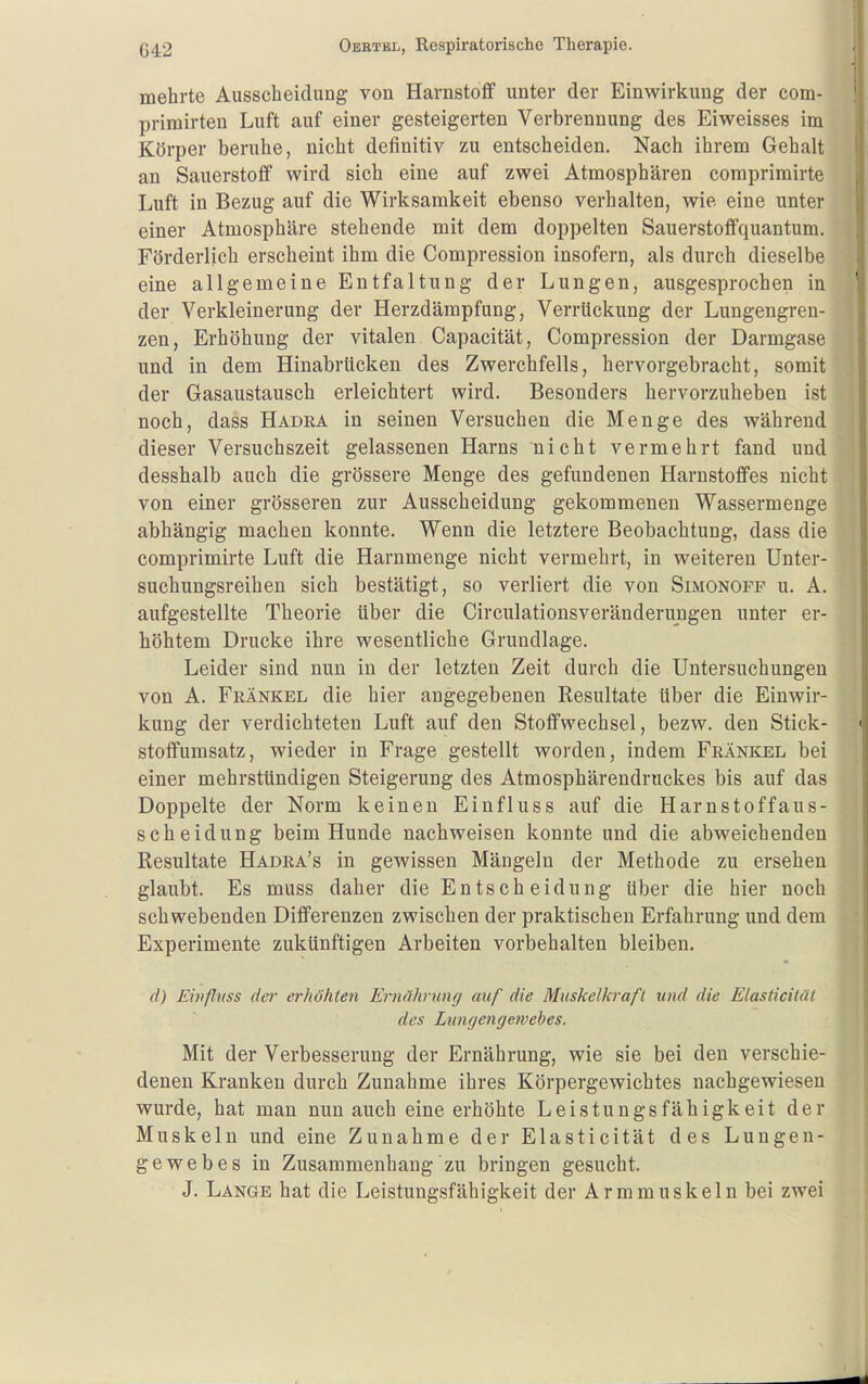 mehrte Ausscheidung von Harnstoff unter der Einwirkung der com- primirten Luft auf einer gesteigerten Verbrennung des Eiweisses im Körper beruhe, nicht definitiv zu entscheiden. Nach ihrem Gehalt an Sauerstoff wird sich eine auf zwei Atmosphären coraprimirte Luft in Bezug auf die Wirksamkeit ebenso verhalten, wie eine unter einer Atmosphäre stehende mit dem doppelten Sauerstoffquantum. Förderlich erscheint ihm die Compression insofern, als durch dieselbe eine allgemeine Entfaltung der Lungen, ausgesprochen in der Verkleinerung der Herzdämpfung, Verrückung der Lungengren- zen, Erhöhung der vitalen Capacität, Compression der Darmgase und in dem Hinabrlicken des Zwerchfells, hervorgebracht, somit der Gasaustausch erleichtert wird. Besonders hervorzuheben ist noch, dass Hadra in seinen Versuchen die Menge des während dieser Versuchszeit gelassenen Harns nicht vermehrt fand und desshalb auch die grössere Menge des gefundenen Harnstoffes nicht von einer grösseren zur Ausscheidung gekommenen Wassermenge abhängig machen konnte. Wenn die letztere Beobachtung, dass die comprimirte Luft die Harnmenge nicht vermehrt, in weiteren Unter- suchungsreihen sich bestätigt, so verliert die von Simonofp u. A. aufgestellte Theorie über die Circulationsveränderungen unter er- höhtem Drucke ihre wesentliche Grundlage. Leider sind nun in der letzten Zeit durch die Untersuchungen von A. Frankel die hier angegebenen Resultate Uber die Einwir- kung der verdichteten Luft auf den Stoffwechsel, bezw. den Stick- stoffumsatz, wieder in Frage gestellt worden, indem Frankel bei einer mehrstündigen Steigerung des Atmosphärendruckes bis auf das Doppelte der Norm keinen Einfluss auf die Harnstoffaus- scheidung beim Hunde nachweisen konnte und die abweichenden Resultate Hadra's in gewissen Mängeln der Methode zu ersehen glaubt. Es muss daher die Entscheidung über die hier noch schwebenden Differenzen zwischen der praktischen Erfahrung und dem Experimente zukünftigen Arbeiten vorbehalten bleiben. d) Einflnss der erhöhten Ernährung auf die Muskelkraft und die Elasticitäl des Lungengewehes. Mit der Verbesserung der Ernährung, wie sie bei den verschie- denen Kranken durch Zunahme ihres Körpergewichtes nachgewiesen wurde, hat man nun auch eine erhöhte Leistungsfähigkeit der Muskeln und eine Zunahme der Elasticität des Lungen- gewebes in Zusammenhang zu bringen gesucht. J. Lange hat die Leistungsfähigkeit der Armmuskeln bei zwei