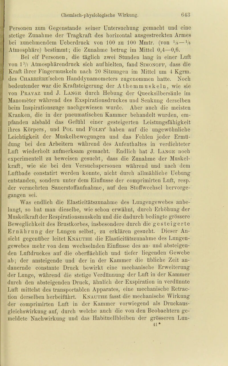 Personen zum Gegenstande seiner Untersuchung gemacht und eine stetige Zunahme der Tragkraft des horizontal ausgestreckten Armes bei zunehmendem Ueberdruck von 100 zu 100 Mmtr. (von Vs—Vs Atmosphäre) bestimmt; die Zunahme betrug im Mittel 0,4—0,6. Bei elf Personen, die täglich zwei Stunden lang in einer Luft von I'Vt Atmosphävendruck sich aufhielten, fand Simonoff, dass die Kraft ihrer Fingermuskeln nach 20 Sitzungen im Mittel um 4 Kgrm. des CHAERiERE'scheu Handdynamometers zugenommen hatte. Noch bedeutender war die Kraftsteigerung der Athemmuskeln, wie sie von Pravaz und J. Lange durch Hebung der Quecksilbersäule im Manometer während des Exspirationsdruckes und Senkung derselben beim Inspirationszuge nachgewiesen wurde. Aber auch die meisten Kranken, die in der pneumatischen Kammer behandelt wurden, em- pfanden alsbald das Gefühl einer gesteigerten Leistungsfähigkeit ihres Körpers, und Pol und FoleV haben auf die ungewöhnliche Leichtigkeit der Muskelbewegungen und das Fehlen jeder Ermü- dung bei den Arbeitern während des Aufenthaltes in verdichteter Luft wiederholt aufmerksam gemacht. Endlich hat J. Lange noch experimentell zu beweisen gesucht, dass die Zunahme der Muskel- kraft, wie sie bei den Versuchspersonen während und nach dem Luftbade constatirt werden konnte, nicht durch allmähliche Uebung entstanden, sondern unter dem Einflüsse der comprimirten Luft, resp. der vermehrten Sauerstoffaufnahme, auf den Stoffwechsel hervorge- gangen sei. Was endlich die Elasticitätszunahme des Lungengewebes anbe- langt, so hat man dieselbe, wie schon erwähnt, durch Erhöhung der Muskelkraft der Respirationsmuskeln und die dadurch bedingte grössere Beweglichkeit des Brustkorbes, insbesondere durch die gesteigerte Ernährung der Lungen selbst, zu erklären gesucht. Dieser An- sicht gegenüber leitet Knauthe die Elasticitätszunahme des Lungen- gewebes mehr von dem wechselnden Einflüsse des an- und absteigen- den Luftdruckes auf die oberflächlich und tiefer liegenden Gewebe ab; der ansteigende und der in der Kammer die übliche Zeit an- dauernde constante Druck bewirkt eine mechanische Erweiterung der Lunge, während die stetige Verdünnung der Luft in der Kammer durch den absteigenden Druck, ähnlich der Exspiration in verdünnte Luft mittelst des transportablen Apparates, eine mechanische Retrac- tion derselben herbeiführt. Knauthe fasst die mechanische Wirkung der comprimirten Luft in der Kammer vorwiegend als Druckaus- gleichswirkung auf, durch welche auch die von den Beobachtern ge- meldete Nachwirkung und das Habituellbleiben der grösseren Lun- 41*