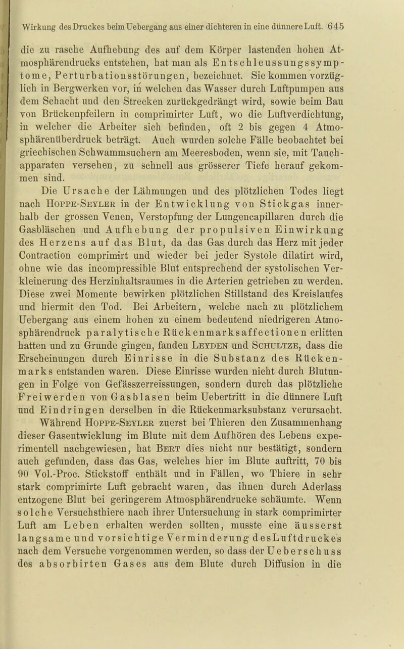 die zu rasche Aufhebung des auf dem Körper lastenden hohen At- mosphärendrucks entstehen, hat man als En tschleussungssymp- tome, Perturbationsstörungen, bezeichnet. Sie kommen vorztig- lich in Bergwerken vor, in welchen das Wasser durch Luftpumpen aus dem Schacht und den Strecken zurückgedrängt wird, sowie beim Bau von Brückenpfeilern in comprimirter Luft, wo die Luftverdichtung, in welcher die Arbeiter sich befinden, oft 2 bis gegen 4 Atmo- sphärenüberdruck beträgt. Auch wurden solche Fälle beobachtet bei griechischen Schwammsuchern am Meeresboden, wenn sie, mit Tauch- apparaten versehen, zu schnell aus grösserer Tiefe herauf gekom- men sind. Die Ursache der Lähmungen und des plötzlichen Todes liegt nach Hoppe-Seyler in der Entwicklung von Stickgas inner- halb der grossen Venen, Verstopfung der Lungencapillaren durch die Gasbläschen und Aufhebung der propulsiven Einwirkung des Herzens auf das Blut, da das Gas durch das Herz mit jeder Conti'action comprimirt und wieder bei jeder Systole dilatirt wird, ohne wie das incompressible Blut entsprechend der systolischen Ver- kleinerung des Herzinhaltsraumes in die Arterien getrieben zu werden. Diese zwei Momente bewirken plötzlichen Stillstand des Kreislaufes und hiermit den Tod. Bei Arbeitern, welche nach zu plötzlichem Uebergang aus einem hohen zu einem bedeutend niedrigeren Atmo- sphärendruck paralytische Rückenmarksaffectionen erlitten hatten und zu Grunde gingen, fanden Leyden und Schultze, dass die Erscheinungen durch Einrisse in die Substanz des Rücken- marks entstanden waren. Diese Einrisse wurden nicht durch Blutim- gen in Folge von Gefässzerreissungen, sondern durch das plötzliche Freiwerden von Gas blasen beim Uebertritt in die dünnere Luft und Eindringen derselben in die Rückenmarksubstanz verursacht. Während Hoppe-Seyler zuerst bei Thieren den Zusammenhang dieser Gasentwicklung im Blute mit dem Aufhören des Lebens expe- rimentell nachgewiesen, hat Bert dies nicht nur bestätigt, sondern auch gefunden, dass das Gas, welches hier im Blute auftritt, 70 bis 90 Vol.-Proc. StickstoflF enthält und in Fällen, wo Thiere in sehr stark comprimirte Luft gebracht waren, das ihnen durch Aderlass entzogene Blut bei geringerem Atmosphärendrucke schäumte. Wenn solche Versuchsthiere nach ihrer Untersuchung in stark comprimirter Luft am Leben erhalten werden sollten, musste eine äusserst langsame und vorsichtige Verminderung desLuftdruckes nach dem Versuche vorgenommen werden, so dass der Ueberschuss des absorbirten Gases aus dem Blute durch Diffusion in die
