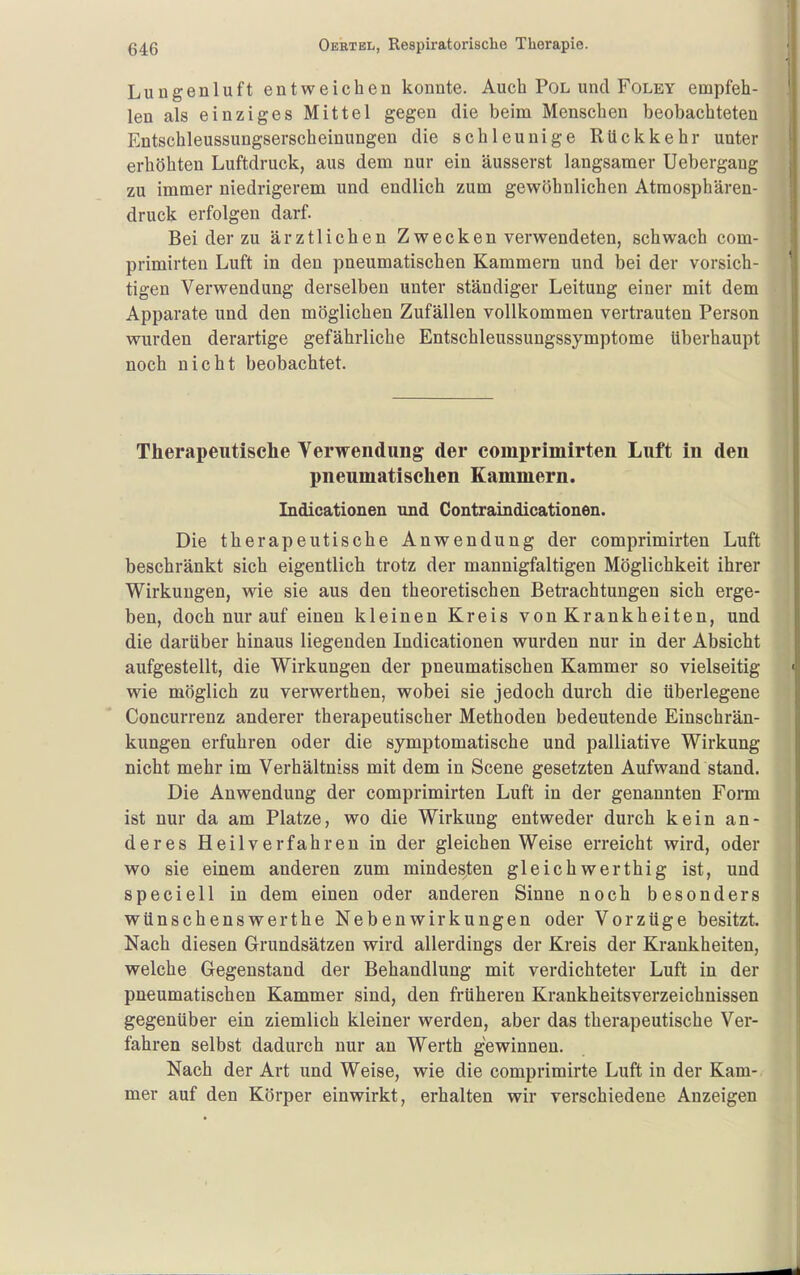 Lungenluft entweichen konnte. Auch Pol und Foley empfeh- len als einziges Mittel gegen die beim Menschen beobachteten Entschleussungserscheinungen die schleunige Rückkehr unter erhöhten Luftdruck, aus dem nur ein äusserst langsamer Uebergang zu immer niedrigerem und endlich zum gewöhnlichen Atraosphären- druck erfolgen darf. Bei der zu ärztlichen Z w e c k e n verwendeten, schwach com- primirten Luft in den pneumatischen Kammern und bei der vorsich- tigen Verwendung derselben unter ständiger Leitung einer mit dem Apparate und den möglichen Zufällen vollkommen vertrauten Person wurden derartige gefährliche Entschleussungssymptome überhaupt noch nicht beobachtet. Therapeutische Yerwendung der comprimirten Luft in den pneumatischen Kammern. Indicationen und Contraindicationen. Die therapeutische Anwendung der comprimirten Luft beschränkt sich eigentlich trotz der mannigfaltigen Möglichkeit ihrer Wirkungen, wie sie aus den theoretischen Betrachtungen sich erge- ben, doch nur auf einen kleinen Kreis von Krankheiten, und die darüber hinaus liegenden Indicationen wurden nur in der Absicht aufgestellt, die Wirkungen der pneumatischen Kammer so vielseitig wie möglich zu verwerthen, wobei sie jedoch durch die überlegene Concurrenz anderer therapeutischer Methoden bedeutende Einschrän- kungen erfuhren oder die symptomatische und palliative Wirkung nicht mehr im Verhältniss mit dem in Scene gesetzten Aufwand stand. Die Anwendung der comprimirten Luft in der genannten Foim ist nur da am Platze, wo die Wirkung entweder durch kein an- deres Heilverfahren in der gleichen Weise erreicht wird, oder wo sie einem anderen zum mindesten gleich wer th ig ist, und speciell in dem einen oder anderen Sinne noch besonders wünschenswerthe Nebenwirkungen oder Vorzüge besitzt. Nach diesen Grundsätzen wird allerdings der Kreis der Krankheiten, welche Gegenstand der Behandlung mit verdichteter Luft in der pneumatischen Kammer sind, den früheren Krankheitsverzeichnissen gegenüber ein ziemlich kleiner werden, aber das therapeutische Ver- fahren selbst dadurch nur an Werth gewinnen. Nach der Art und Weise, wie die comprimirte Luft in der Kam-, mer auf den Körper einwirkt, erhalten wir verschiedene Anzeigen