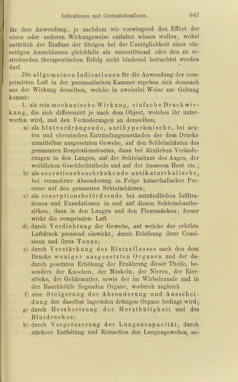 für ihre Anwendung, je nachdem wir vorwiegend den Effect der einen oder anderen Wirkungsweise entfaltet wissen wollen, wobei natürlich der Einfluss der übrigen bei der Unmöglichkeit eines ein- seitigen Ausschlusses gleichfalls als unterstützend oder den zu er- strebenden therapeutischen Erfolg nicht hindernd betrachtet werden darf. Die allgemeinen Indicationen für die Anwendung der com- primirten Luft in der pneumatischen Kammer ergeben sich demnach aus der Wirkung derselben, welche in zweierlei Weise zur Geltung kommt: 1. als rein mechanische Wirkung, einfache Druckwir- kung, die sich differenzirt je nach dem Object, welches ihr unter- worfen wird, und den Veränderungen an demselben, a) als blutverdrängende, antihyperämische, bei acu- ten und chronischen Entzündungszuständen der dem Drucke unmittelbar ausgesetzten Gewebe, auf den Schleimhäuten des gesammten Respirationstractus, dann bei ähnlichen Verände- rungen in den Lungen, auf der Schleimhaut des Auges, der weiblichen Geschlechtstheile und auf der äusseren Haut etc.; b) als secretionsbeschränkende antikatarrhalische, bei vermehrter Absonderung in Folge katarrhalischer Pro- cesse auf den genannten Schleimhäuten; c) als resorptionsbefördernde bei entzündlichen Infiltra- tionen und Exsudationen in und auf diesen Schleimhautbe- zirken, dann in den Lungen und den Pleurasäcken; ferner wirkt die comprimirte Luft d) durch Verdichtung der Gewebe, auf welche der erhöhte Luftdruck pressend einwirkt, durch Erhöhung ihrer Consi- stenz und ihres Tonus; e) durch Verstärkung des Blutzuflusses nach den dem Drucke weniger ausgesetzten Organen und der da- durch gesetzten Erhöhung der Ernährung dieser Theile, be- sonders der Knochen, der Muskeln, der Nieren, der Eier- stöcke, der Gebärmutter, sowie der im Wirbelcanale und in der Bauchhöhle liegenden Organe, wodurch zugleich f) eine Steigerung der Absonderung und Ausschei- dung der daselbst lagernden drüsigen Organe bedingt wird; g) durch Herabsetzung der Herzthätigkeit und des Blutdruckes; h) durch Vergrösserung der Lungencapacität, durch stärkere Entfaltung und Retraction des Lungengewebes, so-