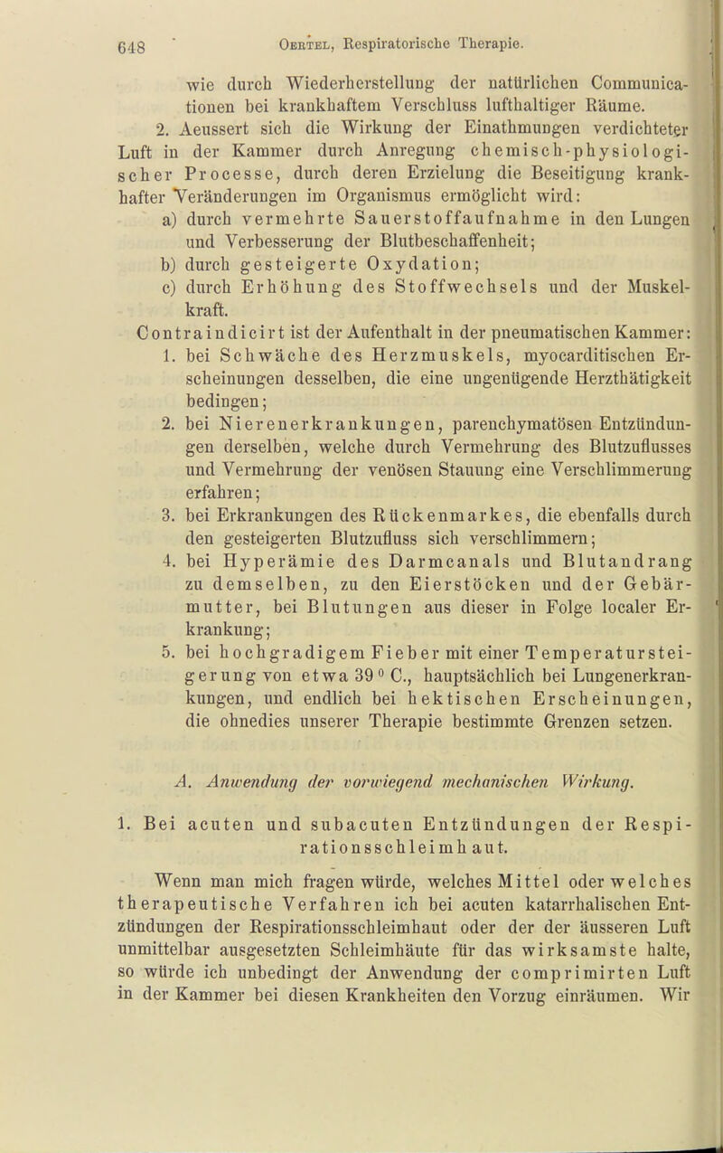 wie durch Wiederherstellung der natürlichen Communica- tionen bei krankhaftem Verschluss lufthaltiger Räume. 2. Aeussert sich die Wirkung der Einathmungen verdichteter Luft in der Kammer durch Anregung chemisch-physiologi- scher Processe, durch deren Erzielung die Beseitigung krank- hafter Veränderungen im Organismus ermöglicht wird: a) durch vermehrte Sauerstoffaufnahme in den Lungen und Verbesserung der Blutbeschaffenheit; b) durch gesteigerte Oxydation; c) durch Erhöhung des Stoffwechsels und der Muskel- kraft. C 0 n t r a i n d i c i r t ist der Aufenthalt in der pneumatischen Kammer: 1. bei Schwäche des Herzmuskels, myocarditischen Er- scheinungen desselben, die eine ungenügende Herzthätigkeit bedingen; 2. bei Nierenerkrankungen, parenchymatösen Entzündun- gen derselben, welche durch Vermehrung des Blutzuflusses und Vermehrung der venösen Stauung eine Verschlimmerung erfahren; 3. bei Erkrankungen des Rückenmarkes, die ebenfalls durch den gesteigerten Blutzufluss sich verschlimmern; 4. bei Hyperämie des Darmcanals und Blutandrang zu demselben, zu den Eierstöcken und der Gebär- mutter, bei Blutungen aus dieser in Folge localer Er- krankung; 5. bei hochgradigem Fieber mit einer Temperaturstei- gerung von etwa 39  C, hauptsächlich bei Lungenerkran- kungen, und endlich bei hektischen Erscheinungen, die ohnedies unserer Therapie bestimmte Grenzen setzen. A. Amvendung der vo7^wiegend mechanischeji Wirkung. 1. Bei acuten und subacuten Entzündungen der Respi- rationsschleimhaut. Wenn man mich fragen würde, welches Mittel oder welches therapeutische Verfahren ich bei acuten katarrhalischen Ent- zündungen der Respirationsschleimhaut oder der der äusseren Luft unmittelbar ausgesetzten Schleimhäute für das wirksamste halte, so würde ich unbedingt der Anwendung der comprimirten Luft in der Kammer bei diesen Krankheiten den Vorzug einräumen. Wir