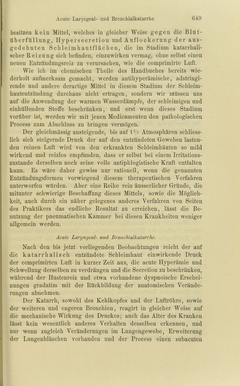 Acute Laryngeal- und Bronchialkatarrhe. besitzen kein Mittel, welches in gleicher Weise gegen die Blut- liberfüllung, Hypersecretion und Auflockerung der aus- gedehnten SchleimhautfUichen, die im Stadium katarrhali- scher Reizung sich befinden, einzuwirken vermag, ohne selbst einen neuen EntzUndungsreiz zu verursachen, wie die comprimirte Luft. Wie ich im chemischen Theile des Handbuches bereits wie- derholt aufmerksam gemacht, werden antihyperämische, adstringi- rende und andere derartige Mittel in diesem Stadium der Schleim- hautentzUndung durchaus nicht ertragen, sondern wir müssen uns auf die Anwendung der warmen Wasserdämpfe, der schleimigen und einhüllenden Stoffe beschränken, und erst wenn dieses Stadium vorüber ist, werden wir mit jenen Medicamenten den pathologischen Process zum Abschluss zu bringen vermögen. Der gleichmässig ansteigende, bis auf 1 Atmosphären schliess- lich sich steigernde Druck der auf den entzündeten Geweben lasten- den reinen Luft wird von den erkrankten Schleimhäuten so mild wirkend und reizlos empfunden, dass er selbst bei einem Irritations- zustande derselben noch seine volle antiphlogistische Kraft entfalten kann. Es wäre daher gewiss nur rationell, wenn die genannten Entzündungsformen vorwiegend diesem therapeutischen Verfahren unterworfen würden. Aber eine Reihe rein äusserlicher Gründe, die mitunter schwierige Beschaffung dieses Mittels, sowie die Möglich- keit, auch durch ein näher gelegenes anderes Verfahren von Seiten des Praktikers das endliche Resultat zu erreichen, lässt die Be- nutzung der pneumatischen Kammer bei diesen Krankheiten weniger allgemein werden. Acute Lary7igeal- und Broncliialkatarrhe. Nach den bis jetzt vorliegenden Beobachtungen reicht der auf die katarrhalisch entzündete Schleimhaut einwirkende Druck der comprimirten Luft in kurzer Zeit aus, die acute Hyperämie und Schwellung derselben zu verdrängen und die Secretion zu beschränken, während der Hustenreiz und etwa vorhandene dyspnoische Erschei- nungen gradatim mit der Rückbildung der anatomischen Verände- rungen abnehmen. Der Katarrh, sowohl des Kehlkopfes und der Luftröhre, sowie der weiteren und engeren Bronchien, reagirt in gleicher Weise auf die mechanische Wirkung des Druckes; auch das Alter des Kranken lässt kein wesentlich anderes Verhalten desselben erkennen, und nur wenn zugleich Veränderungen im Lungengewebe, Erweiterung der Lungenbläschen vorhanden und der Process einen subacuten