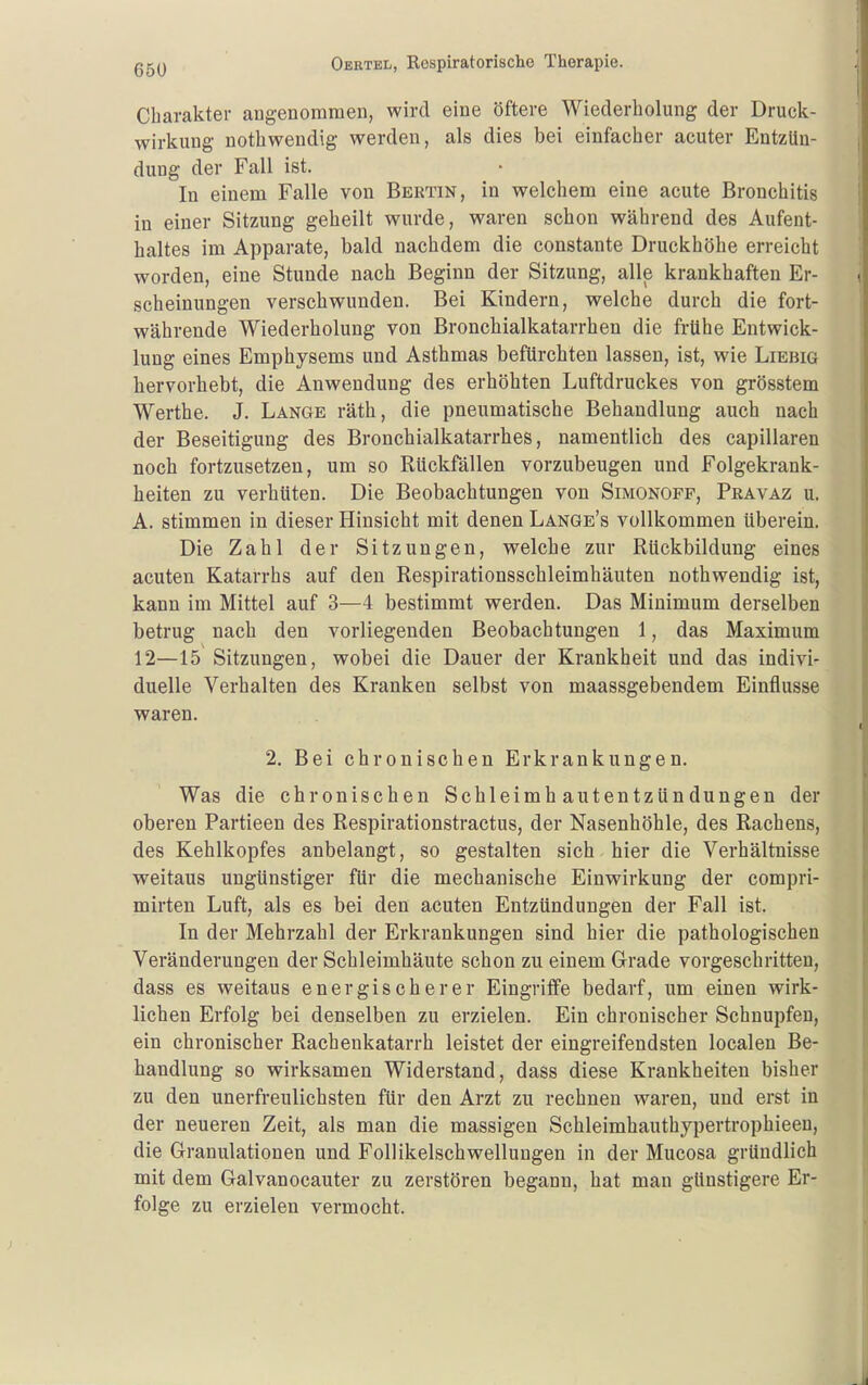 65U Charakter angenommen, wird eine öftere Wiederholung der Druck- wirkung nothwendig werden, als dies bei einfacher acuter Entzün- dung der Fall ist. In einem Falle von Bektin, in welchem eine acute Bronchitis in einer Sitzung geheilt wurde, waren schon während des Aufent- haltes im Apparate, bald nachdem die constante Druckhöhe erreicht worden, eine Stunde nach Beginn der Sitzung, alle krankhaften Er- scheinungen verschwunden. Bei Kindern, welche durch die fort- währende Wiederholung von Bronchialkatarrhen die frühe Entwick- lung eines Emphysems und Asthmas befürchten lassen, ist, wie Liebig hervorhebt, die Anwendung des erhöhten Luftdruckes von grösstem Werthe. J. Lange räth, die pneumatische Behandlung auch nach der Beseitigung des Bronchialkatarrhes, namentlich des capillaren noch fortzusetzen, um so Rückfällen vorzubeugen und Folgekrank- heiten zu verhüten. Die Beobachtungen von Simonoff, Pkavaz u. A. stimmen in dieser Hinsicht mit denen Lange's vollkommen überein. Die Zahl der Sitzungen, welche zur Rückbildung eines acuten Katarrhs auf den Respirationsschleimhäuten nothwendig ist, kann im Mittel auf 3—4 bestimmt werden. Das Minimum derselben betrug nach den vorliegenden Beobachtungen 1, das Maximum 12—15 Sitzungen, wobei die Dauer der Krankheit und das indivi- duelle Verhalten des Kranken selbst von maassgebendem Einflüsse waren. 2. Bei chronischen Erkrankungen. Was die chronischen Schleimhautentzündungen der oberen Partieen des Respirationstractus, der Nasenhöhle, des Rachens, des Kehlkopfes anbelangt, so gestalten sich hier die Verhältnisse weitaus ungünstiger für die mechanische Einwirkung der compri- mirten Luft, als es bei den acuten Entzündungen der Fall ist. In der Mehrzahl der Erkrankungen sind hier die pathologischen Veränderungen der Schleimhäute schon zu einem Grade vorgeschritten, dass es weitaus energischerer Eingriffe bedarf, um einen wirk- lichen Erfolg bei denselben zu erzielen. Ein chronischer Schnupfen, ein chronischer Rachenkatarrh leistet der eingreifendsten localen Be- handlung so wirksamen Widerstand, dass diese Krankheiten bisher zu den unerfreulichsten für den Arzt zu rechnen waren, und erst in der neueren Zeit, als man die massigen Schleimhauthypertrophieeu, die Granulationen und Follikelschwellungen in der Mucosa gründlich mit dem Galvanocauter zu zerstören begann, hat man günstigere Er- folge zu erzielen vermocht.