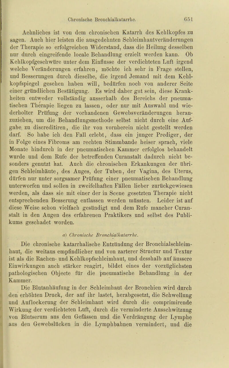 Aehnliches ist von dem cbrouiscben Katarrh des Kehlkopfes zu sagen. Auch hier leisten die ausgedehnten Schleimhautveränderungen der Therapie so erfolgreichen Widerstand, dass die Heilung desselben nur durch eingreifende locale Behandlung erzielt werden kann. Ob KehlkopfgescbwUre unter dem Einflüsse der verdichteten Luft irgend welche Veränderungen erfahren, möchte ich sehr in Frage stellen, und Besserungen durch dieselbe, die irgend Jemand mit dem Kehl- kopfspiegel gesehen haben will, bedürfen noch von anderer Seite einer gründlichen Bestätigung. Es wird daher gut sein, diese Krank- heiten entweder vollständig ausserhalb des Bereichs der pneuma- tischen Therapie liegen zu lassen, oder nur mit Auswahl und wie- derholter Prüfung der vorhandenen Gewebsveränderungen heran- zuziehen, um die Behandlungsmethode selbst nicht durch eine Auf- gabe zu discreditiren, die ihr von vornherein nicht gestellt werden darf. So habe ich den Fall erlebt, dass ein junger Prediger, der in Folge eines Fibroms am rechten Stimmbande heiser sprach, viele Monate hindurch in der pneumatischen Kammer erfolglos behandelt wurde und dem Rufe der betreffenden Curanstalt dadurch nicht be- sonders genutzt hat. Auch die chronischen Erkankungen der übri- gen Schleimhäute, des Auges, der Tuben, der Vagina, des Uterus, dürfen nur unter sorgsamer Prüfung einer pneumatischen Behandlung unterworfen und sollen in zweifelhaften Fällen lieber zurückgewiesen werden, als dass sie mit einer der in Scene gesetzten Therapie nicht entsprechenden Besserung entlassen werden müssten. Leider ist auf diese Weise schon vielfach gesündigt und dem Rufe mancher Curan- stalt in den Augen des erfahrenen Praktikers und selbst des Publi- kums geschadet worden. a) Chronische Bronchialkatarrhe. Die chronische katarrhalische Entzündung der Bronchialschleim- haut, die weitaus empfindlicher und von zarterer Structur und Textur ist als die Rachen- und Kehlkopfschleimhaut, und desshalb auf äussere Einwirkungen auch stärker reagirt, bildet eines der vorzüglichsten pathologischen Objecte für die pneumatische Behandlung in der Kammer. Die Blutanhäufung in der Schleimhaut der Bronchien wird durch den erhöhten Druck, der auf ihr lastet, herabgesetzt, die Schwellung und Auflockerung der Schleimhaut wird durch die comprimirende Wirkung der verdichteten Luft, durch die verminderte Ausschwitzuug von Blutserum aus den Gefässen und die Verdrängung der Lymphe aus den Gewebslücken in die Lymphbahnen vermindert, und die