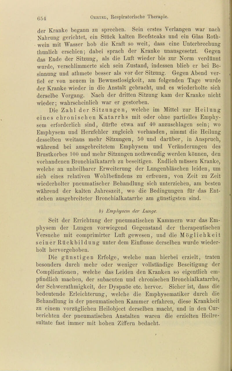 der Kranke begann zu sprechen. Sein erstes Verlangen war nach Nahrung gerichtet, ein Stück kalten Beefsteaks und ein Glas Roth- • wein mit Wasser hob die Kraft so weit, dass eine Unterbrechung thunlich erschien; dabei sprach der Kranke unausgesetzt. Gegen das Ende der Sitzung, als die Luft wieder bis zur Norm verdünnt wurde, verschlimmerte sich sein Zustand, indessen blieb er bei Be- sinnung und athmete besser als vor der Sitzung. Gegen Abend ver- fiel er von neuem in Bewusstlosigkeit, am folgenden Tage wurde der Kranke wieder in die Anstalt gebracht, und es wiederholte sich derselbe Vorgang. Nach der dritten Sitzung kam der Kranke nicht wieder; wahrscheinlich war er gestorben. Die Zahl der Sitzungen, welche im Mittel zur Heilung eines chronischen Katarrhs mit oder ohne partielles Emphy- sem erforderlich sind, dürfte etwa auf 40 anzuschlagen sein; wo Emphysem und Herzfehler zugleich vorhanden, nimmt die Heilung desselben weitaus mehr Sitzungen, 50 und darüber, in Anspruch, während bei ausgebreitetem Emphysem und Veränderungen des Brustkorbes 100 und mehr Sitzungen nothwendig werden können, den vorhandenen Bronchialkatarrh zu beseitigen. Endlich müssen Kranke, welche an unheilbarer Erweiterung der Lungenbläschen leiden, um sich eines relativen Wohlbefindens zu erfreuen, von Zeit zu Zeit wiederholter pneumatischer Behandlung sich unterziehen, am besten während der kalten Jahreszeit, wo die Bedingungen für das Ent- stehen ausgebreiteter Bronchialkatarrhe am günstigsten sind. b) Emphysem der Lunge. Seit der Errichtung der pneumatischen Kammern war das Em- physem der Lungen vorwiegend Gegenstand der therapeutischen Versuche mit comprimirter Luft gewesen, und die Möglichkeit seiner Rückbildung unter dem Einflüsse derselben wurde wieder- holt hervorgehoben. Die günstigen Erfolge, welche man hierbei erzielt, traten besonders durch mehr oder weniger vollständige Beseitigung der Complicationen, welche das Leiden den Kranken so eigentlich em- pfindlich machen, der subacuten und chronischen Bronchialkatarrhe, der Schwerathmigkeit, der Dyspnoe etc. hervor. Sicher ist, dass die bedeutende Erleichterung, welche die Emphysematiker durch die Behandlung in der pneumatischen Kammer erfahren, diese Krankheit zu einem vorzüglichen Heilobject derselben macht, und in den Cur- berichten der pneumatischen Anstalten waren die erzielten Heilre- sultate fast immer mit hohen Ziffern bedacht.