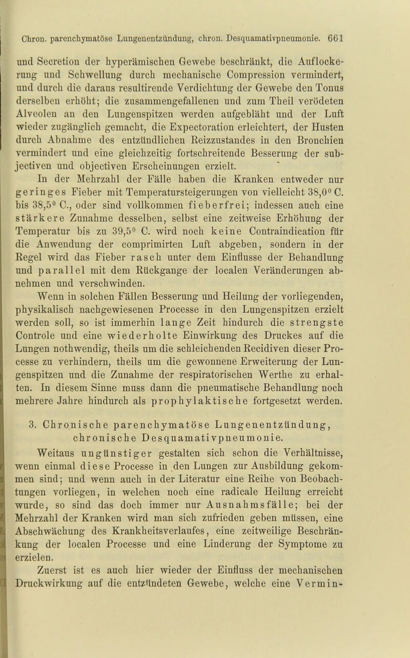 und Secretion der hyperämischen Gewebe beschränkt, die Auflocke- rung und Schwellung durch mechanische Compression vermindert, und durch die daraus resultirende Verdichtung der Gewebe den Tonus derselben erhöht; die zusammengefallenen und zum Theil verödeten Alveolen an den Lungenspitzen werden aufgebläht und der Luft wieder zugänglich gemacht, die Expectoration erleichtert, der Husten durch Abnahme des entzündlichen Reizzustandes in den Bronchien vermindert und eine gleichzeitig fortschreitende Besserung der sub- jectiven und objectiven Erscheinungen erzielt. In der Mehrzahl der Fälle haben die Kranken entweder nur geringes Fieber mit Temperatursteigerungen von vielleicht 38,0 C. bis 38,50 q([qj. gin(j vollkommen fieberfrei; indessen auch eine stärkere Zunahme desselben, selbst eine zeitweise Erhöhung der Temperatur bis zu 39,5** C. wird noch keine Contraindication für die Anwendung der comprimirten Luft abgeben, sondern in der Regel wird das Fieber rasch unter dem Einflüsse der Behandlung und parallel mit dem Rückgange der localen Veränderungen ab- nehmen und verschwinden. Wenn in solchen Fällen Besserung und Heilung der vorliegenden, physikalisch nachgewiesenen Processe in den Lungenspitzen erzielt werden soll, so ist immerhin lange Zeit hindurch die strengste Controle und eine wiederholte Einwirkung des Druckes auf die Lungen nothwendig, theils um die schleichenden Recidiven dieser Pro- cesse zu verhindern, theils um die gewonnene Erweiterung der Lun- genspitzen und die Zunahme der respiratorischen Werthe zu erhal- ten. In diesem Sinne muss dann die pneumatische Behandlung noch mehrere Jahre hindurch als prophylaktische fortgesetzt werden. 3. Chronische parenchymatöse Lungenentzündung, chronische Desquamativpneumonie. Weitaus ungünstiger gestalten sich schon die Verhältnisse, wenn einmal diese Processe in den Lungen zur Ausbildung gekom- men sind; und wenn auch in der Literatur eine Reihe von Beobach- tungen vorliegen, in welchen noch eine radicale Heilung erreicht wurde, so sind das doch immer nur Au sn ah ms fälle; bei der Mehrzahl der Kranken wird man sich zufrieden geben müssen, eine Abschwächung des Krankheitsverlaufes, eine zeitweilige Beschrän- kung der localen Processe und eine Linderung der Symptome zu erzielen. Zuerst ist es auch hier wieder der Einfluss der mechanischen Druckwirkung auf die entzündeten Gewebe, welche eine Vermin-