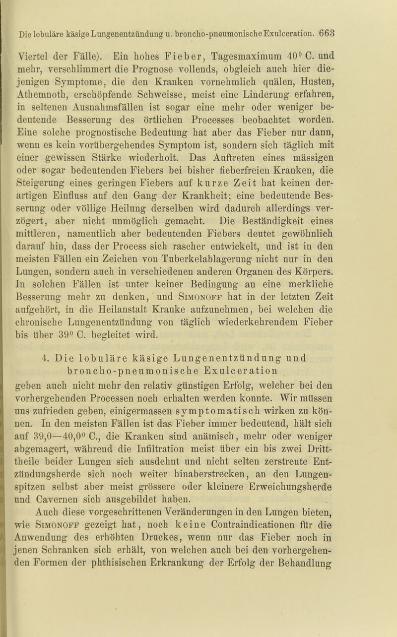 Viertel der Fälle), Ein hohes Fieber, Tagesmaxiraum 40 C. und mehr, verschlimmert die Prognose vollends, obgleich auch hier die- jenigen Symptome, die den Kranken vornehmlich quälen, Husten, Athemnoth, erschöpfende Schweisse, meist eine Linderung erfahren, in seltenen Ausnahmsfällen ist sogar eine mehr oder weniger be- deutende Besserung des örtlichen Processes beobachtet worden. Eine solche prognostische Bedeutung hat aber das Fieber nur dann, wenn es kein vorübergehendes Symptom ist, sondern sich täglich mit einer gewissen Stärke wiederholt. Das Auftreten eines mässigen oder sogar bedeutenden Fiebers bei bisher fieberfreien Kranken, die Steigerung eines geringen Fiebers auf kurze Zeit hat keinen der- artigen Einfluss auf den Gang der Krankheit; eine bedeutende Bes- serung oder völlige Heilung derselben wird dadurch allerdings ver- zögert, aber nicht unmöglich gemacht. Die Beständigkeit eines mittleren, namentlich aber bedeutenden Fiebers deutet gewöhnlich darauf hin, dass der Process sich rascher entwickelt, und ist in den meisten Fällen ein Zeichen von Tuberkelablagerung nicht nur in den Lungen, sondern auch in verschiedenen anderen Organen des Körpers. In solchen Fällen ist unter keiner Bedingung an eine merkliche Besserung mehr zu denken, und Simonoff hat in der letzten Zeit aufgehört, in die Heilanstalt Kranke aufzunehmen, bei welchen die chronische Lungenentzündung von täglich wiederkehrendem Fieber bis über 39° C. begleitet wird. 4. Die lobuläre käsige Lungenentzündung und broncho-pneumonische Exulceration geben auch nicht mehr den relativ günstigen Erfolg, welcher bei den vorhergehenden Processen noch erhalten werden konnte. Wir müssen uns zufrieden geben, einigermassen symptomatisch wirken zu kön- nen. In den meisten Fällen ist das Fieber immer bedeutend, hält sich auf 39,0—40,00 C., die Kranken sind anämisch, mehr oder weniger abgemagert, während die Infiltration meist über ein bis zwei Dritt- theile beider Lungen sich ausdehnt und nicht selten zerstreute Ent- zündungsherde sich noch weiter hinaberstrecken, an den Lungen- spitzen selbst aber meist grössere oder kleinere Erweichungsherde und Cavernen sich ausgebildet haben. Auch diese vorgeschrittenen Veränderungen in den Lungen bieten, wie Simonoff gezeigt hat, noch keine Contraindicationen für die Anwendung des erhöhten Druckes, wenn nur das Fieber noch in jenen Schranken sich erhält, von welchen auch bei den vorhergehen- den Formen der phthisischen Erkrankung der Erfolg der Behandlung