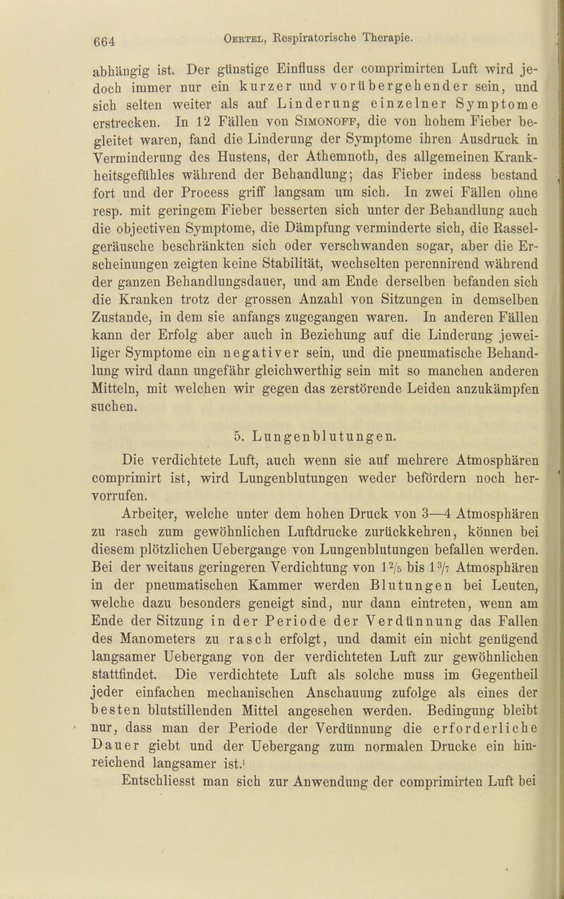 abhängig ist. Der günstige Einfluss der comprimirten Luft wird je- doch immer nur ein kurzer und vorübergehender sein, und sich selten weiter als auf Linderung einzelner Symptome erstrecken. In 12 Fällen von Simonopp, die von hohem Fieber be- gleitet waren, fand die Linderung der Symptome ihren Ausdruck in Verminderung des Hustens, der Athemnoth, des allgemeinen Krank- heitsgefühles während der Behandlung; das Fieber indess bestand fort und der Process griff langsam um sich. In zwei Fällen ohne resp. mit geringem Fieber besserten sich unter der Behandlung auch die objectiven Symptome, die Dämpfung verminderte sich, die Rassel- geräusche beschränkten sich oder verschwanden sogar, aber die Er- scheinungen zeigten keine Stabilität, wechselten perennirend während der ganzen Behandlungsdauer, und am Ende derselben befanden sich die Kranken trotz der grossen Anzahl von Sitzungen in demselben Zustande, in dem sie anfangs zugegangen waren. In anderen Fällen kann der Erfolg aber auch in Beziehung auf die Linderung jewei- liger Symptome ein negativer sein, und die pneumatische Behand- lung wird dann ungefähr gleichwerthig sein mit so manchen anderen Mitteln, mit welchen wir gegen das zerstörende Leiden anzukämpfen suchen. 5. Lungenblutungen. Die verdichtete Luft, auch wenn sie auf mehrere Atmosphären comprimirt ist, wird Lungenblutungen weder befördern noch her- vorrufen. Arbeiter, welche unter dem hohen Druck von 3—4 Atmosphären zu rasch zum gewöhnlichen Luftdrucke zurückkehren, können bei diesem plötzlichen Uebergange von Lungenblutungen befallen werden. Bei der weitaus geringeren Verdichtung von P/s bis 1^/- Atmosphären in der pneumatischen Kammer werden Blutungen bei Leuten, welche dazu besonders geneigt sind, nur dann eintreten, wenn am Ende der Sitzung in der Periode der Verdünnung das Fallen des Manometers zu rasch erfolgt, und damit ein nicht genügend langsamer Uebergang von der verdichteten Luft zur gewöhnlichen stattfindet. Die verdichtete Luft als solche muss im Gegentheil jeder einfachen mechanischen Anschauung zufolge als eines der besten blutstillenden Mittel angesehen werden. Bedingung bleibt nur, dass man der Periode der Verdünnung die erforderliche Dauer giebt und der Uebergang zum normalen Drucke ein hin- reichend langsamer ist.' Entschliesst man sich zur Anwendung der comprimirten Luft bei