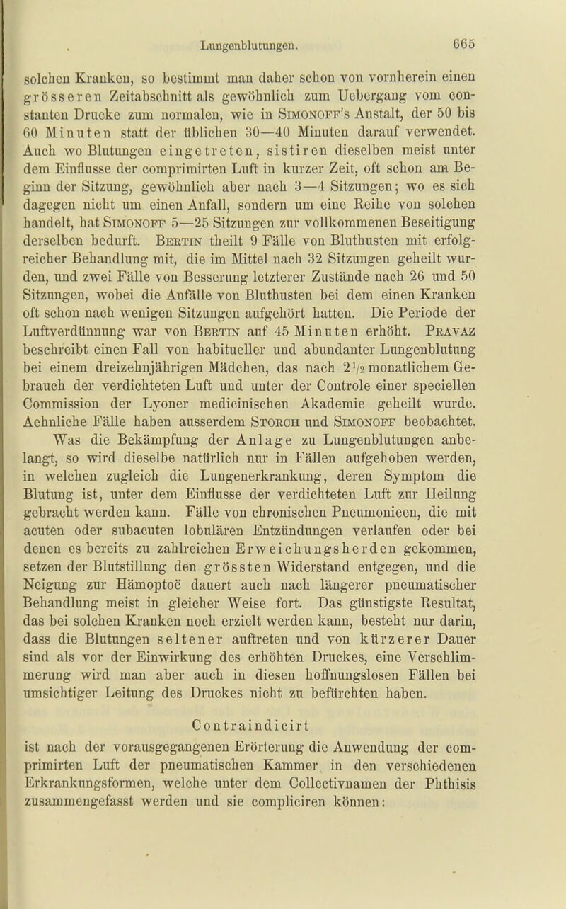 Lungonblutungen. solchen Kranken, so bestimmt man daher schon von vornherein einen grösseren Zeitabschnitt als gewöhnlich zum Uebergang vom con- stanten Drucke zum normalen, wie in Simonoff's Anstalt, der 50 bis 60 Minuten statt der üblichen 30—40 Minuten darauf verwendet. Auch wo Blutungen eingetreten, sistiren dieselben meist unter dem Einflüsse der comprimirten Luft in kurzer Zeit, oft schon am Be- ginn der Sitzung, gewöhnlich aber nach 3—4 Sitzungen; wo es sich dagegen nicht um einen Anfall, sondern um eine Reihe von solchen handelt, hat Simonoff 5—25 Sitzungen zur vollkommenen Beseitigung derselben bedurft. Bertin theilt 9 Fälle von Bluthusten mit erfolg- reicher Behandlung mit, die im Mittel nach 32 Sitzungen geheilt wur- den, und zwei Fälle von Besserung letzterer Zustände nach 26 und 50 Sitzungen, wobei die Anfälle von Bluthusten bei dem einen Kranken oft schon nach wenigen Sitzungen aufgehört hatten. Die Periode der Luftverdünnung war von Bertin auf 45 Minuten erhöht. Pravaz beschreibt einen Fall von habitueller und abundanter Lungenblutung bei einem dreizehnjährigen Mädchen, das nach 2 V2 monatlichem Ge- brauch der verdichteten Luft und unter der Controle einer speciellen Commission der Lyoner medicinischen Akademie geheilt wurde. Aehnliche Fälle haben ausserdem Storch und Simonoff beobachtet. Was die Bekämpfung der Anlage zu Lungenblutungen anbe- langt, so wird dieselbe natürlich nur in Fällen aufgehoben werden, in welchen zugleich die Lungenerkrankung, deren Symptom die Blutung ist, unter dem Einflüsse der verdichteten Luft zur Heilung gebracht werden kann. Fälle von chronischen Pneumonieen, die mit acuten oder subacuten lobulären Entzündungen verlaufen oder bei denen es bereits zu zahlreichen Erweichungsherden gekommen, setzen der Blutstillung den grössten Widerstand entgegen, und die Neigung zur Hämoptoe dauert auch nach längerer pneumatischer Behandlung meist in gleicher Weise fort. Das günstigste Resultat, das bei solchen Kranken noch erzielt werden kann, besteht nur darin, dass die Blutungen seltener auftreten und von kürzerer Dauer sind als vor der Einwirkung des erhöhten Druckes, eine Verschlim- merung wird man aber auch in diesen hoffnungslosen Fällen bei umsichtiger Leitung des Druckes nicht zu befürchten haben. Contraindicirt ist nach der vorausgegangenen Erörterung die Anwendung der com- primirten Luft der pneumatischen Kammer in den verschiedenen Erkrankungsformen, welche unter dem Collectivnamen der Phthisis zusammengefasst werden und sie compliciren können: