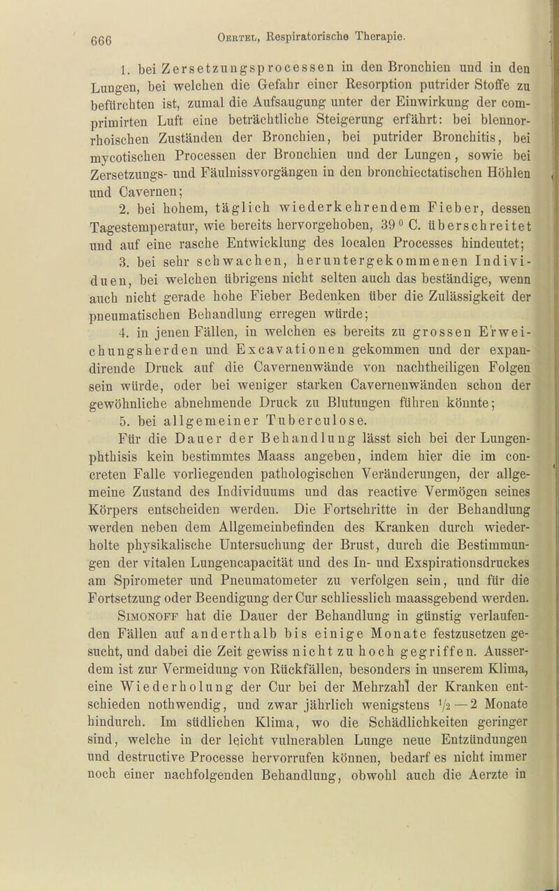 1. bei Zersetzungsprocessen in den Bronchien und in den Lungen, bei welchen die Gefahr einer Resorption putrider Stoffe zu befürchten ist, zumal die Aufsaugung unter der Einwirkung der com- primirten Luft eine beträchtliche Steigerung erfährt: bei blennor- rhoischen Zuständen der Bronchien, bei putrider Bronchitis, bei mycotischen Processen der Bronchien und der Lungen, sowie bei Zersetzungs- und Fäulnissvorgängen in den bronchiectatischen Höhlen und Cavernen; 2. bei hohem, täglich wiederkehrendem Fieber, dessen Tagestemperatur, wie bereits hervorgehoben, 39<> C. überschreitet und auf eine rasche Entwicklung des localen Processes hindeutet; 3. bei sehr schwachen, heruntergekommenen Indivi- duen, bei welchen übrigens nicht selten auch das beständige, wenn auch nicht gerade hohe Fieber Bedenken über die Zulässigkeit der pneumatischen Behandlung erregen würde; 4. in jenen Fällen, in welchen es bereits zu grossen E'rwei- chungsherden und Excavationen gekommen und der expan- dirende Druck auf die Cavernenwände von nachtheiligen Folgen sein würde, oder bei weniger starken Cavernenwänden schon der gewöhnliche abnehmende Druck zu Blutungen führen könnte; 5. bei allgemeiner Tuberculose. Für die Dauer der Behandlung lässt sich bei der Lungen- phthisis kein bestimmtes Maass angeben, indem hier die im con- creten Falle vorliegenden pathologischen Veränderungen, der allge- meine Zustand des Individuums und das reactive Vermögen seines Körpers entscheiden werden. Die Fortschritte in der Behandlung werden neben dem Allgemeinbefinden des Kranken durch wieder- holte physikalische Untersuchung der Brust, durch die Bestimmun- gen der vitalen Lungencapacität und des In- und Exspirationsdruckes am Spirometer und Pneumatometer zu verfolgen sein, und für die Fortsetzung oder Beendigung der Cur schliesslich maassgebend werden. SiMONOFF hat die Dauer der Behandlung in günstig verlaufen- den Fällen auf anderthalb bis einige Monate festzusetzen ge- sucht, und dabei die Zeit gewiss nicht zu hoch gegriffen. Ausser- dem ist zur Vermeidung von Rückfällen, besonders in unserem Klima, eine Wiederholung der Cur bei der Mehrzahl der Kranken ent- schieden nothwendig, und zwar jährlich wenigstens —2 Monate hindurch. Im südlichen Klima, wo die Schädlichkeiten geringer sind, welche in der Iqicht vulnerablen Lunge neue Entzündungen und destructive Processe hervorrufen können, bedarf es nicht immer noch einer nachfolgenden Behandlung, obwohl auch die Aerzte in