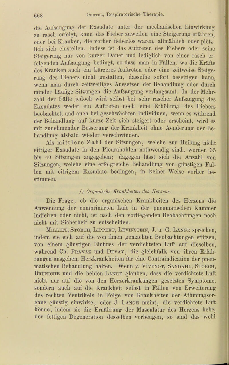 die Aufsaugung der Exsudate unter der mechanischen Einwirkung zu rasch erfolgt, kann das Fieber zuweilen eine Steigerung erfahren, oder bei Kranken, die vorher fieberlos waren, allmählich oder plötz- lich sich einstellen. Indess ist das Auftreten des Fiebers oder seine Steigerung nur von kurzer Dauer und lediglich von einer rasch er- folgenden Aufsaugung bedingt, so dass man in Fällen, wo die Kräfte des Kranken auch ein kürzeres Aufti-eten oder eine zeitweise Steige- rung des Fiebers nicht gestatten, dasselbe sofort beseitigen kann, wenn man durch zeitweiliges Aussetzen der Behandlung oder durch minder häufige Sitzungen die Aufsaugung verlangsamt. In der Mehr- zahl der Fälle jedoch wird selbst bei sehr rascher Aufsaugung des Exsudates weder ein Auftreten noch eine Erhöhung des Fiebers beobachtet, und auch bei geschwächten Individuen, wenn es während der Behandlung auf kurze Zeit sich steigert oder erscheint, wird es mit zunehmender Besserung der Krankheit ohne Aenderung der Be- handlung alsbald wieder verschwinden. Als mittlere Zahl der Sitzungen, welche zur Heilung nicht eitriger Exsudate in den Pleurahöhlen nothwendig sind, werden 35 bis 40 Sitzungen angegeben; dagegen lässt sich die Anzahl von Sitzungen, welche eine erfolgreiche Behandlung von günstigen Fäl- len mit eitrigem Exsudate bedingen, in keiner Weise vorher be- stimmen. f) Organische Krankheiten des Herzens. Die Frage, ob die organischen Krankheiten des Herzens die Anwendung der comprimirten Luft in der pneumatischen Kammer indiciren oder nicht, ist nach den vorliegenden Beobachtungen noch nicht mit Sicherheit zu entscheiden. MiLLiET, Storch, Lippert, Levinstein, J. u. G. Lange sprechen, indem sie sich auf die von ihnen gemachten Beobachtungen stützen, von einem günstigen Einfluss der verdichteten Luft auf dieselben, während Ch. Pravaz und Devay, die gleichfalls von ihren Erfah- rungen ausgehen, Herzkrankheiten für eine Contraindication der pneu- matischen Behandlung halten. Wenn y. Vivenot, Sandahl, Storch, Brüniche und die beiden Lange glauben, dass die verdichtete Luft nicht nur auf die von den Herzerkrankungen gesetzten Symptome, sondern auch auf die Krankheit selbst in Fällen von Erweiterung des rechten Ventrikels in Folge von Krankheiten der Athmungsor- gane günstig einwirke, oder J. Lange meint, die verdichtete Luft könne, indem sie die Ernährung der Musculatur des Herzens hebe, der fettigen Degeneration desselben vorbeugen, so sind das wohl