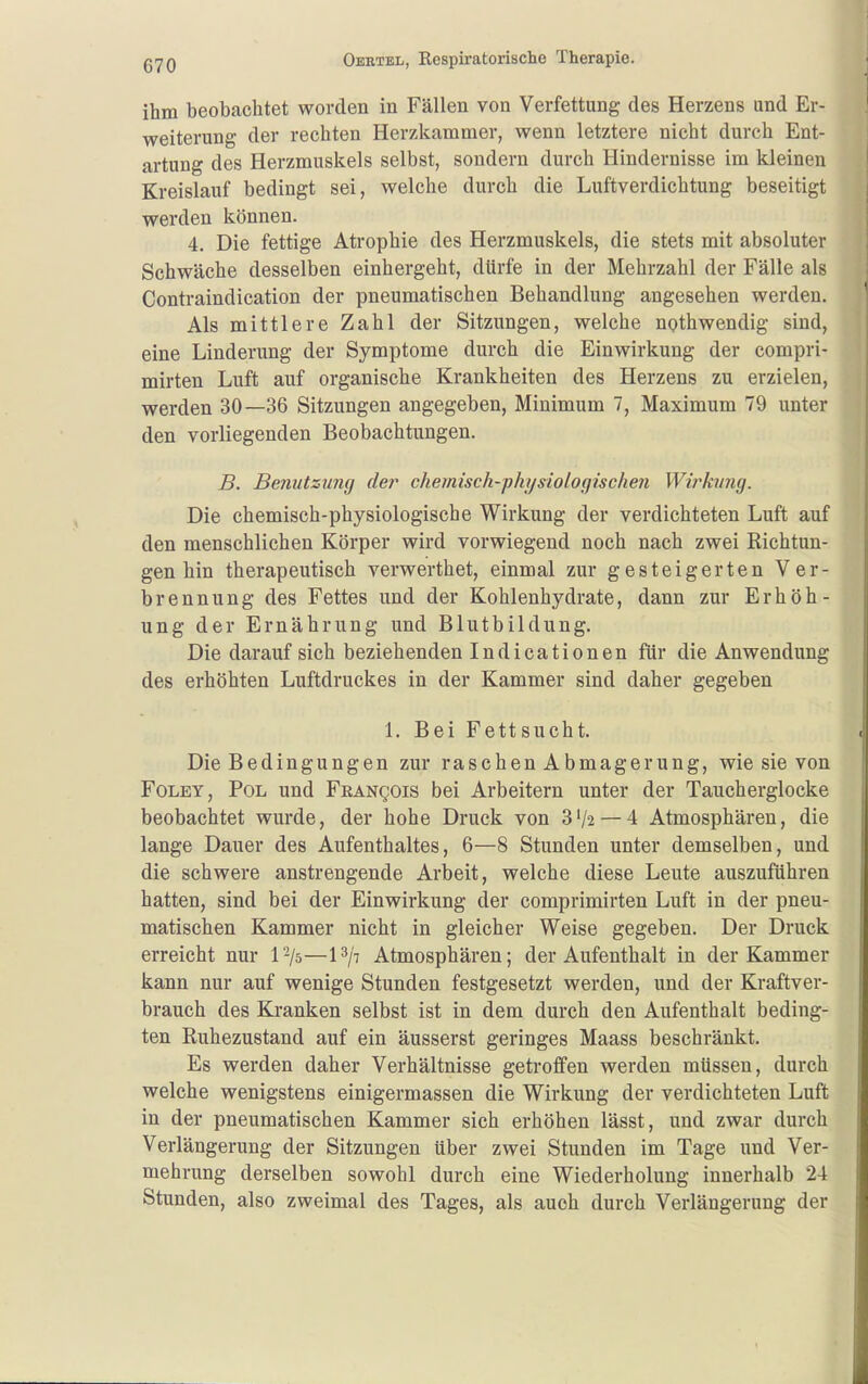 ihm beobachtet worden in Fällen von Verfettung des Herzens and Er- weiterung der rechten Herzkammer, wenn letztere nicht durch Ent- artung des Herzmuskels selbst, sondern durch Hindernisse im kleinen Kreislauf bedingt sei, welche durch die Luftverdichtung beseitigt werden können. 4. Die fettige Atrophie des Herzmuskels, die stets mit absoluter Schwäche desselben einhergeht, dürfe in der Mehrzahl der Fälle als Contraindication der pneumatischen Behandlung angesehen werden. Als mittlere Zahl der Sitzungen, welche npthwendig sind, eine Linderung der Symptome durch die Einwirkung der compri- mirten Luft auf organische Krankheiten des Herzens zu erzielen, werden 30—36 Sitzungen angegeben, Minimum 7, Maximum 79 unter den vorliegenden Beobachtungen. B. Benutsimg de?' chemisch-physioLofjischen Wirkmiy. Die chemisch-physiologische Wirkung der verdichteten Luft auf den menschlichen Körper wird vorwiegend noch nach zwei Richtun- gen hin therapeutisch verwerthet, einmal zur gesteigerten Ver- brennung des Fettes und der Kohlenhydrate, dann zur Erhöh- ung der Ernährung und Blutbildung. Die darauf sich beziehenden Indicationen für die Anwendung des erhöhten Luftdruckes in der Kammer sind daher gegeben 1. Bei Fettsucht. Die Bedingungen zur raschen Abmagerung, wie sie von FoLEY, Pol und Feanqois bei Arbeitern unter der Taucherglocke beobachtet wurde, der hohe Druck von 3'/2 — 4 Atmosphären, die lange Dauer des Aufenthaltes, 6—8 Stunden unter demselben, und die schwere anstrengende Arbeit, welche diese Leute auszuführen hatten, sind bei der Einwirkung der comprimirten Luft in der pneu- matischen Kammer nicht in gleicher Weise gegeben. Der Druck erreicht nur l '/a—I^/'t Atmosphären; der Aufenthalt in der Kammer kann nur auf wenige Stunden festgesetzt werden, und der Kraftver- brauch des Kranken selbst ist in dem durch den Aufenthalt beding- ten Ruhezustand auf ein äusserst geringes Maass beschränkt. Es werden daher Verhältnisse getroffen werden müssen, durch welche wenigstens einigermassen die Wirkung der verdichteten Luft in der pneumatischen Kammer sich erhöhen lässt, und zwar durch Verlängerung der Sitzungen über zwei Stunden im Tage und Ver- mehrung derselben sowohl durch eine Wiederholung innerhalb 24 Stunden, also zweimal des Tages, als auch durch Verlängerung der