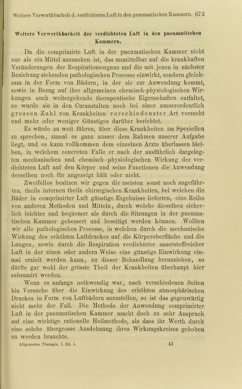 Weitere Verwerthbarkeit der verdicliteten Luft in den pneumatischen Kammern. Da die comprimirte Luft in der pneumatischen Kammer nicht nur als ein Mittel anzusehen ist, das unmittelbar auf die krankhaften Veränderungen der Respirationsorgane und die mit jenen in nächster Beziehung stehenden pathologischen Processe einwirkt, sondern gleich- sam in der Form von Bädern, in der sie zur Anwendung kommt, sowie in Bezug auf ihre allgemeinen chemisch-physiologischen Wir- kungen auch weitergehende therapeutische Eigenschaften entfaltet, so wurde sie in den Curanstalten noch bei einer ausserordentlich grossen Zahl von Krankheiten verschiedenster Art versucht und mehr oder weniger Günstiges darüber berichtet. Es würde zu weit führen, über diese Krankheiten im Speciellen zu sprechen, zumal es ganz ausser dem Rahmen unserer Aufgabe liegt, und es kann vollkommen dem einzelnen Arzte überlassen blei- ben, in welchem concreten Falle er nach der ausführlich dargeleg- ten mechanischen und chemisch-physiologischen Wirkung der ver- dichteten Luft auf den Körper und seine Functionen die Anwendung derselben noch für angezeigt hält oder nicht. Zweifellos besitzen wir gegen die meisten sonst noch angeführ- ten, theils internen theils chirurgischen Krankheiten, bei welchen die Bäder in comprimirter Luft günstige Ergebnisse lieferten, eine Reihe von anderen Methoden und Mitteln, durch welche dieselben sicher- lich leichter und beqiiemer als durch die Sitzungen in der pneuma- tischen Kammer gebessert und beseitigt werden können. Wollten wir alle pathologischen Processe, in welchen durch die mechanische Wirkung des erhöhten Luftdruckes auf die Körperoberfläche und die Lungen, sowie durch die Respiration verdichteter sauerstoffreicher Luft in der einen oder andern Weise eine günstige Einwirkung ein- mal erzielt werden kann, zu dieser Behandlung heranziehen, so dürfte gar wohl der grösste Theil der Krankheiten überhaupt hier subsumirt werden. Wenn es anfangs nothwendig war, nach verschiedenen Seiten hin Versuche über die Einwirkung des erhöhten atmosphärischen Druckes in Form von Luftbädern anzustellen, so ist das gegenwärtig nicht mehr der Fall. Die Methode der Anwendung comprimirter Luft in der pneumatischen Kammer macht doch zu sehr Anspruch auf eine wichtige rationelle Heilmethode, als dass ihr Werth durch eine solche übergrosse Ausdehnung ihres Wirkungskreises gehoben zu werden brauchte. Allgemeine Therapie. I. Bd. 4. 43