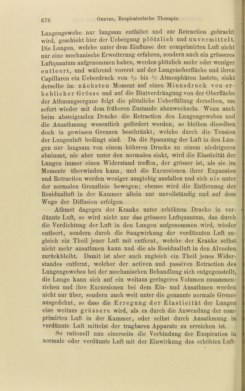 Luugengewebe nur langsam entfaltet und zur Retraction gebracht wird, geschieht hier der Uebergang plötzlich und unvermittelt. Die Lungen, welche unter dem Einflüsse der comprimirten Luft nicht nur eine mechanische Erweiterung erfahren, sondern auch ein grösseres Luftquantum aufgenommen haben, werden plötzlich mehr oder weniger entleert, und während vorerst auf der Lungenoberfläche und ihren Capillaren ein Ueberdruck von '^/s bis ^/t Atmosphären lastete, sinkt derselbe im nächsten Moment auf einen Minusdruck von er- heblicher Grösse und auf die Blutverdrängung von der Oberfläche der Athmungsorgane folgt die plötzliche Ueberfüllung derselben, um sofort wieder mit dem früheren Zustande abzuwechseln. Wenn auch beim absteigenden Drucke die Retraction des Lungengewebes und die Ausathmung wesentlich gefördert werden, so bleiben dieselben doch in gewissen Grenzen beschränkt, welche durch die Tension der Lungenluft bedingt sind. Da die Spannung der Luft in den Lun- gen nur langsam von einem höheren Drucke zu einem niedrigeren abnimmt, nie aber unter den normalen sinkt, wird die Elasticität der Lungen immer einen Widerstand treffen, der grösser ist, als sie im Momente überwinden kann, und die Excursionen ihrer Expansion und Retraction werden weniger ausgiebig ausfallen und sich nie unter der nonnalen Grenzlinie bewegen; ebenso wird die Entfernung der Residualluft in der Kammer allein nur unvollständig und auf dem Wege der Diffusion erfolgen. Athmet dagegen der Kranke unter erhöhtem Drucke in ver- dünnte Luft, so wird nicht nur das grössere Luftquantum, das durch die Verdichtung der Luft in den Lungen aufgenommen wird, wieder entleert, sondern durch die Saugwirkung der verdünnten Luft zu- gleich ein Theil jener Luft mit entfernt, welche der Kranke selbst nicht mehr ausathmen kann und die als Residualluft in den Alveolen zurückbleibt. Damit ist aber auch zugleich ein Theil jenes Wider- standes entfernt, welcher der activen und passiven Retraction des Lungengewebes bei der mechanischen Behandlung sich entgegenstellt, die Lunge kann sich auf ein weitaus geringeres Volumen zusammen- ziehen und ihre Excursionen bei dem Ein- und Ausathmen werden nicht nur über, sondern auch weit unter die genannte normale Grenze ausgedehnt, so dass die Erregung der Elasticität der Lungen eine weitaus grössere wird, als es durch die Anwendung der com- primirten Luft in der Kammer, oder selbst durch Ausathmung in verdünnte Luft mittelst der tragbaren Apparate zu erreichen ist. So rationell nun einerseits die Verbindung der Exspiration in normale oder verdünnte Luft mit der Einwirkung des erhöhten Luft-